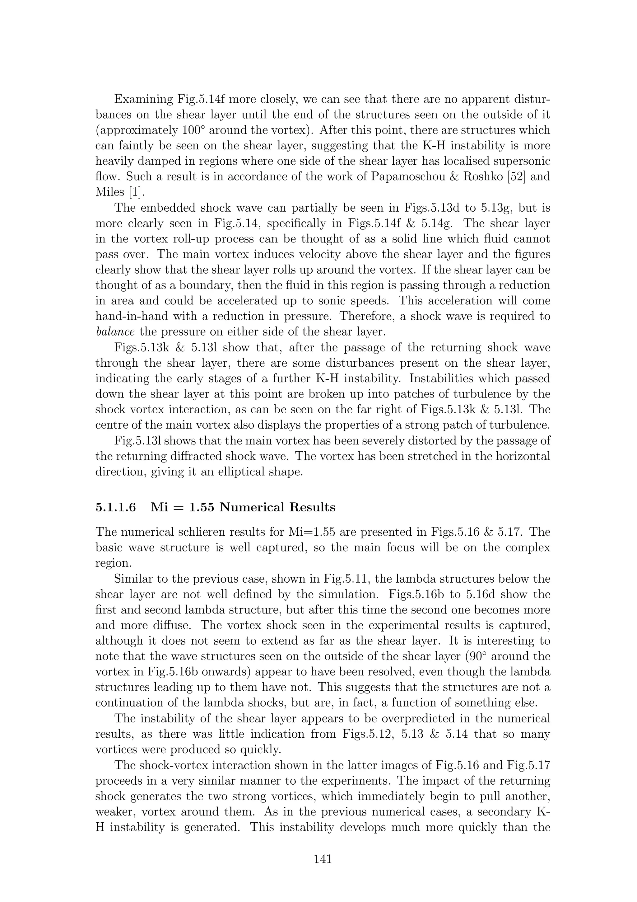 Examining Fig.5.14f more closely, we can see that there are no apparent distur-
bances on the shear layer until the end of the structures seen on the outside of it
(approximately 100◦
around the vortex). After this point, there are structures which
can faintly be seen on the shear layer, suggesting that the K-H instability is more
heavily damped in regions where one side of the shear layer has localised supersonic
ﬂow. Such a result is in accordance of the work of Papamoschou & Roshko [52] and
Miles [1].
The embedded shock wave can partially be seen in Figs.5.13d to 5.13g, but is
more clearly seen in Fig.5.14, speciﬁcally in Figs.5.14f & 5.14g. The shear layer
in the vortex roll-up process can be thought of as a solid line which ﬂuid cannot
pass over. The main vortex induces velocity above the shear layer and the ﬁgures
clearly show that the shear layer rolls up around the vortex. If the shear layer can be
thought of as a boundary, then the ﬂuid in this region is passing through a reduction
in area and could be accelerated up to sonic speeds. This acceleration will come
hand-in-hand with a reduction in pressure. Therefore, a shock wave is required to
balance the pressure on either side of the shear layer.
Figs.5.13k & 5.13l show that, after the passage of the returning shock wave
through the shear layer, there are some disturbances present on the shear layer,
indicating the early stages of a further K-H instability. Instabilities which passed
down the shear layer at this point are broken up into patches of turbulence by the
shock vortex interaction, as can be seen on the far right of Figs.5.13k & 5.13l. The
centre of the main vortex also displays the properties of a strong patch of turbulence.
Fig.5.13l shows that the main vortex has been severely distorted by the passage of
the returning diﬀracted shock wave. The vortex has been stretched in the horizontal
direction, giving it an elliptical shape.
5.1.1.6 Mi = 1.55 Numerical Results
The numerical schlieren results for Mi=1.55 are presented in Figs.5.16 & 5.17. The
basic wave structure is well captured, so the main focus will be on the complex
region.
Similar to the previous case, shown in Fig.5.11, the lambda structures below the
shear layer are not well deﬁned by the simulation. Figs.5.16b to 5.16d show the
ﬁrst and second lambda structure, but after this time the second one becomes more
and more diﬀuse. The vortex shock seen in the experimental results is captured,
although it does not seem to extend as far as the shear layer. It is interesting to
note that the wave structures seen on the outside of the shear layer (90◦
around the
vortex in Fig.5.16b onwards) appear to have been resolved, even though the lambda
structures leading up to them have not. This suggests that the structures are not a
continuation of the lambda shocks, but are, in fact, a function of something else.
The instability of the shear layer appears to be overpredicted in the numerical
results, as there was little indication from Figs.5.12, 5.13 & 5.14 that so many
vortices were produced so quickly.
The shock-vortex interaction shown in the latter images of Fig.5.16 and Fig.5.17
proceeds in a very similar manner to the experiments. The impact of the returning
shock generates the two strong vortices, which immediately begin to pull another,
weaker, vortex around them. As in the previous numerical cases, a secondary K-
H instability is generated. This instability develops much more quickly than the
141
 