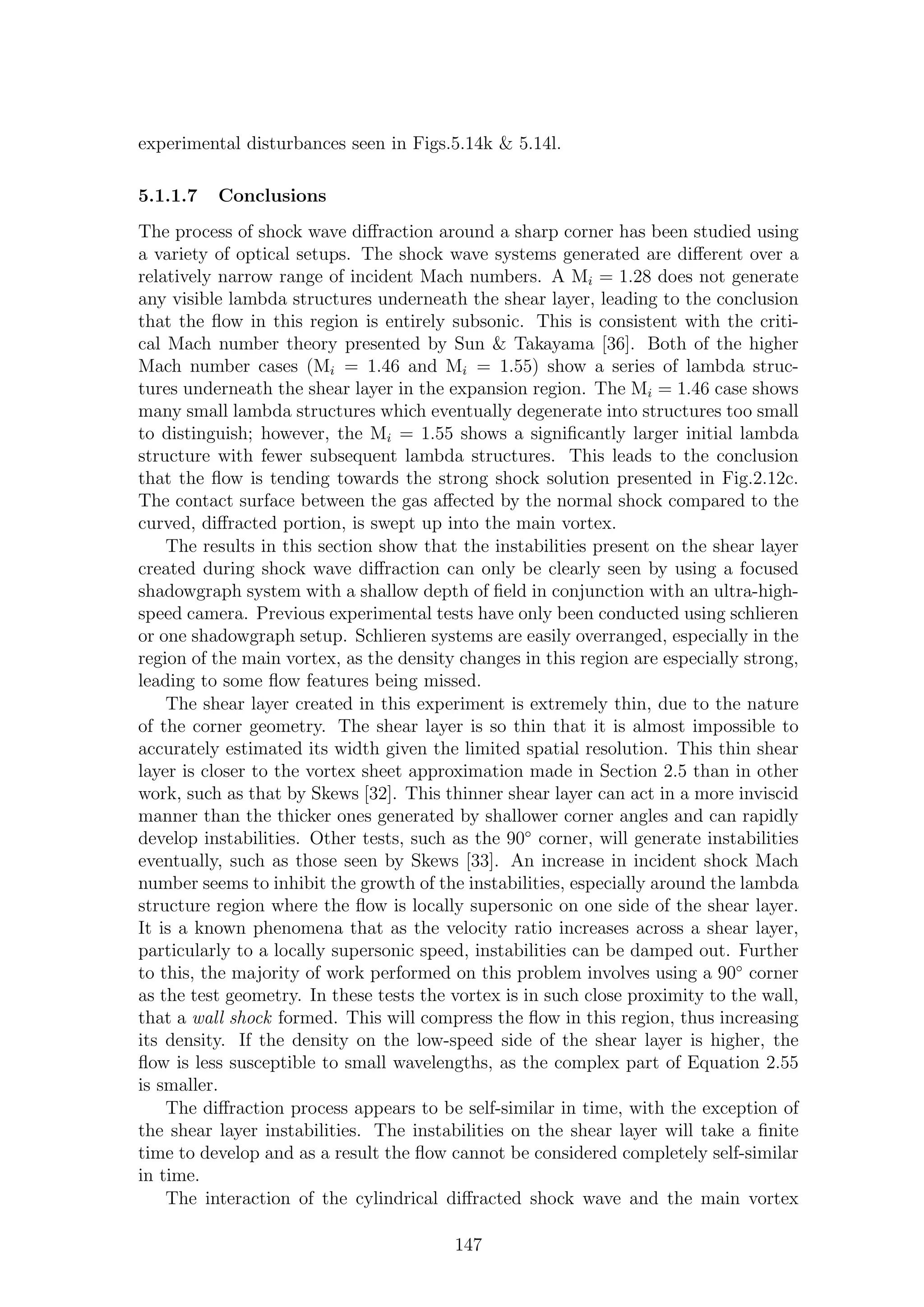 experimental disturbances seen in Figs.5.14k & 5.14l.
5.1.1.7 Conclusions
The process of shock wave diﬀraction around a sharp corner has been studied using
a variety of optical setups. The shock wave systems generated are diﬀerent over a
relatively narrow range of incident Mach numbers. A Mi = 1.28 does not generate
any visible lambda structures underneath the shear layer, leading to the conclusion
that the ﬂow in this region is entirely subsonic. This is consistent with the criti-
cal Mach number theory presented by Sun & Takayama [36]. Both of the higher
Mach number cases (Mi = 1.46 and Mi = 1.55) show a series of lambda struc-
tures underneath the shear layer in the expansion region. The Mi = 1.46 case shows
many small lambda structures which eventually degenerate into structures too small
to distinguish; however, the Mi = 1.55 shows a signiﬁcantly larger initial lambda
structure with fewer subsequent lambda structures. This leads to the conclusion
that the ﬂow is tending towards the strong shock solution presented in Fig.2.12c.
The contact surface between the gas aﬀected by the normal shock compared to the
curved, diﬀracted portion, is swept up into the main vortex.
The results in this section show that the instabilities present on the shear layer
created during shock wave diﬀraction can only be clearly seen by using a focused
shadowgraph system with a shallow depth of ﬁeld in conjunction with an ultra-high-
speed camera. Previous experimental tests have only been conducted using schlieren
or one shadowgraph setup. Schlieren systems are easily overranged, especially in the
region of the main vortex, as the density changes in this region are especially strong,
leading to some ﬂow features being missed.
The shear layer created in this experiment is extremely thin, due to the nature
of the corner geometry. The shear layer is so thin that it is almost impossible to
accurately estimated its width given the limited spatial resolution. This thin shear
layer is closer to the vortex sheet approximation made in Section 2.5 than in other
work, such as that by Skews [32]. This thinner shear layer can act in a more inviscid
manner than the thicker ones generated by shallower corner angles and can rapidly
develop instabilities. Other tests, such as the 90◦
corner, will generate instabilities
eventually, such as those seen by Skews [33]. An increase in incident shock Mach
number seems to inhibit the growth of the instabilities, especially around the lambda
structure region where the ﬂow is locally supersonic on one side of the shear layer.
It is a known phenomena that as the velocity ratio increases across a shear layer,
particularly to a locally supersonic speed, instabilities can be damped out. Further
to this, the majority of work performed on this problem involves using a 90◦
corner
as the test geometry. In these tests the vortex is in such close proximity to the wall,
that a wall shock formed. This will compress the ﬂow in this region, thus increasing
its density. If the density on the low-speed side of the shear layer is higher, the
ﬂow is less susceptible to small wavelengths, as the complex part of Equation 2.55
is smaller.
The diﬀraction process appears to be self-similar in time, with the exception of
the shear layer instabilities. The instabilities on the shear layer will take a ﬁnite
time to develop and as a result the ﬂow cannot be considered completely self-similar
in time.
The interaction of the cylindrical diﬀracted shock wave and the main vortex
147
 