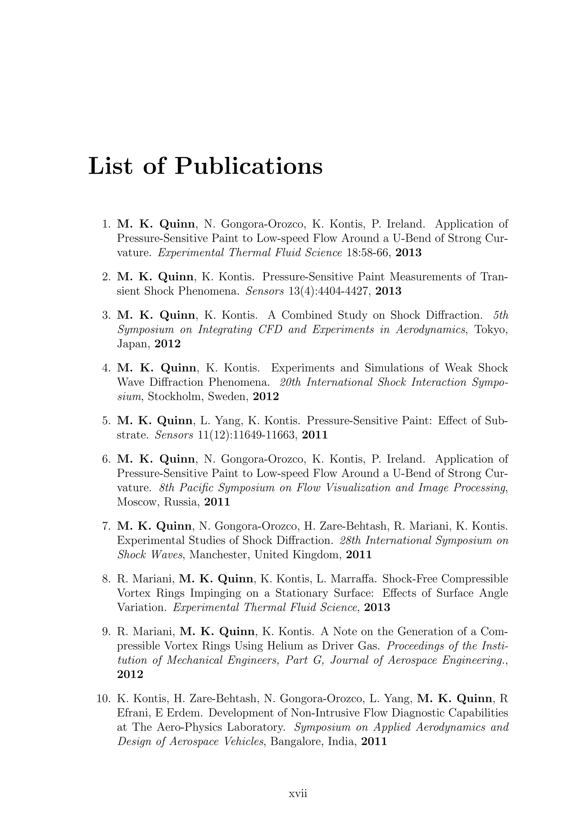 List of Publications
1. M. K. Quinn, N. Gongora-Orozco, K. Kontis, P. Ireland. Application of
Pressure-Sensitive Paint to Low-speed Flow Around a U-Bend of Strong Cur-
vature. Experimental Thermal Fluid Science 18:58-66, 2013
2. M. K. Quinn, K. Kontis. Pressure-Sensitive Paint Measurements of Tran-
sient Shock Phenomena. Sensors 13(4):4404-4427, 2013
3. M. K. Quinn, K. Kontis. A Combined Study on Shock Diﬀraction. 5th
Symposium on Integrating CFD and Experiments in Aerodynamics, Tokyo,
Japan, 2012
4. M. K. Quinn, K. Kontis. Experiments and Simulations of Weak Shock
Wave Diﬀraction Phenomena. 20th International Shock Interaction Sympo-
sium, Stockholm, Sweden, 2012
5. M. K. Quinn, L. Yang, K. Kontis. Pressure-Sensitive Paint: Eﬀect of Sub-
strate. Sensors 11(12):11649-11663, 2011
6. M. K. Quinn, N. Gongora-Orozco, K. Kontis, P. Ireland. Application of
Pressure-Sensitive Paint to Low-speed Flow Around a U-Bend of Strong Cur-
vature. 8th Paciﬁc Symposium on Flow Visualization and Image Processing,
Moscow, Russia, 2011
7. M. K. Quinn, N. Gongora-Orozco, H. Zare-Behtash, R. Mariani, K. Kontis.
Experimental Studies of Shock Diﬀraction. 28th International Symposium on
Shock Waves, Manchester, United Kingdom, 2011
8. R. Mariani, M. K. Quinn, K. Kontis, L. Marraﬀa. Shock-Free Compressible
Vortex Rings Impinging on a Stationary Surface: Eﬀects of Surface Angle
Variation. Experimental Thermal Fluid Science, 2013
9. R. Mariani, M. K. Quinn, K. Kontis. A Note on the Generation of a Com-
pressible Vortex Rings Using Helium as Driver Gas. Proceedings of the Insti-
tution of Mechanical Engineers, Part G, Journal of Aerospace Engineering.,
2012
10. K. Kontis, H. Zare-Behtash, N. Gongora-Orozco, L. Yang, M. K. Quinn, R
Efrani, E Erdem. Development of Non-Intrusive Flow Diagnostic Capabilities
at The Aero-Physics Laboratory. Symposium on Applied Aerodynamics and
Design of Aerospace Vehicles, Bangalore, India, 2011
xvii
 