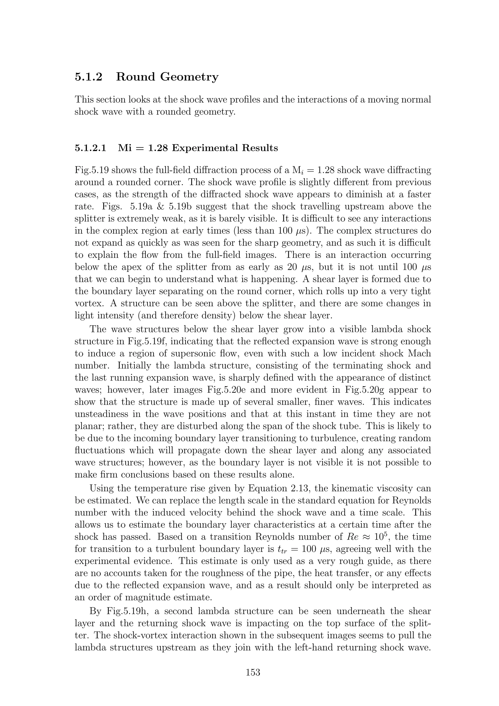 5.1.2 Round Geometry
This section looks at the shock wave proﬁles and the interactions of a moving normal
shock wave with a rounded geometry.
5.1.2.1 Mi = 1.28 Experimental Results
Fig.5.19 shows the full-ﬁeld diﬀraction process of a Mi = 1.28 shock wave diﬀracting
around a rounded corner. The shock wave proﬁle is slightly diﬀerent from previous
cases, as the strength of the diﬀracted shock wave appears to diminish at a faster
rate. Figs. 5.19a & 5.19b suggest that the shock travelling upstream above the
splitter is extremely weak, as it is barely visible. It is diﬃcult to see any interactions
in the complex region at early times (less than 100 µs). The complex structures do
not expand as quickly as was seen for the sharp geometry, and as such it is diﬃcult
to explain the ﬂow from the full-ﬁeld images. There is an interaction occurring
below the apex of the splitter from as early as 20 µs, but it is not until 100 µs
that we can begin to understand what is happening. A shear layer is formed due to
the boundary layer separating on the round corner, which rolls up into a very tight
vortex. A structure can be seen above the splitter, and there are some changes in
light intensity (and therefore density) below the shear layer.
The wave structures below the shear layer grow into a visible lambda shock
structure in Fig.5.19f, indicating that the reﬂected expansion wave is strong enough
to induce a region of supersonic ﬂow, even with such a low incident shock Mach
number. Initially the lambda structure, consisting of the terminating shock and
the last running expansion wave, is sharply deﬁned with the appearance of distinct
waves; however, later images Fig.5.20e and more evident in Fig.5.20g appear to
show that the structure is made up of several smaller, ﬁner waves. This indicates
unsteadiness in the wave positions and that at this instant in time they are not
planar; rather, they are disturbed along the span of the shock tube. This is likely to
be due to the incoming boundary layer transitioning to turbulence, creating random
ﬂuctuations which will propagate down the shear layer and along any associated
wave structures; however, as the boundary layer is not visible it is not possible to
make ﬁrm conclusions based on these results alone.
Using the temperature rise given by Equation 2.13, the kinematic viscosity can
be estimated. We can replace the length scale in the standard equation for Reynolds
number with the induced velocity behind the shock wave and a time scale. This
allows us to estimate the boundary layer characteristics at a certain time after the
shock has passed. Based on a transition Reynolds number of Re ≈ 105
, the time
for transition to a turbulent boundary layer is ttr = 100 µs, agreeing well with the
experimental evidence. This estimate is only used as a very rough guide, as there
are no accounts taken for the roughness of the pipe, the heat transfer, or any eﬀects
due to the reﬂected expansion wave, and as a result should only be interpreted as
an order of magnitude estimate.
By Fig.5.19h, a second lambda structure can be seen underneath the shear
layer and the returning shock wave is impacting on the top surface of the split-
ter. The shock-vortex interaction shown in the subsequent images seems to pull the
lambda structures upstream as they join with the left-hand returning shock wave.
153
 