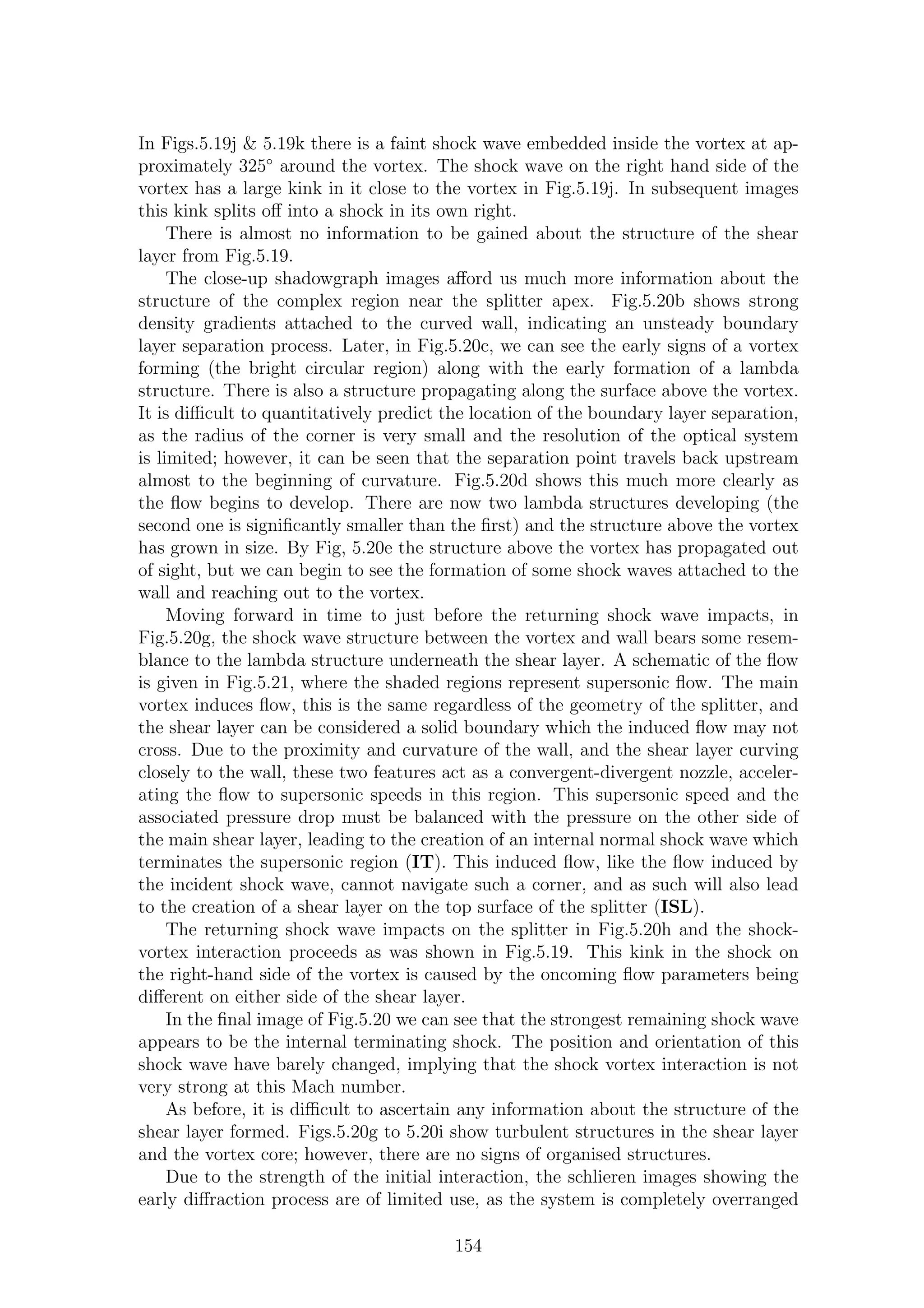 In Figs.5.19j & 5.19k there is a faint shock wave embedded inside the vortex at ap-
proximately 325◦
around the vortex. The shock wave on the right hand side of the
vortex has a large kink in it close to the vortex in Fig.5.19j. In subsequent images
this kink splits oﬀ into a shock in its own right.
There is almost no information to be gained about the structure of the shear
layer from Fig.5.19.
The close-up shadowgraph images aﬀord us much more information about the
structure of the complex region near the splitter apex. Fig.5.20b shows strong
density gradients attached to the curved wall, indicating an unsteady boundary
layer separation process. Later, in Fig.5.20c, we can see the early signs of a vortex
forming (the bright circular region) along with the early formation of a lambda
structure. There is also a structure propagating along the surface above the vortex.
It is diﬃcult to quantitatively predict the location of the boundary layer separation,
as the radius of the corner is very small and the resolution of the optical system
is limited; however, it can be seen that the separation point travels back upstream
almost to the beginning of curvature. Fig.5.20d shows this much more clearly as
the ﬂow begins to develop. There are now two lambda structures developing (the
second one is signiﬁcantly smaller than the ﬁrst) and the structure above the vortex
has grown in size. By Fig, 5.20e the structure above the vortex has propagated out
of sight, but we can begin to see the formation of some shock waves attached to the
wall and reaching out to the vortex.
Moving forward in time to just before the returning shock wave impacts, in
Fig.5.20g, the shock wave structure between the vortex and wall bears some resem-
blance to the lambda structure underneath the shear layer. A schematic of the ﬂow
is given in Fig.5.21, where the shaded regions represent supersonic ﬂow. The main
vortex induces ﬂow, this is the same regardless of the geometry of the splitter, and
the shear layer can be considered a solid boundary which the induced ﬂow may not
cross. Due to the proximity and curvature of the wall, and the shear layer curving
closely to the wall, these two features act as a convergent-divergent nozzle, acceler-
ating the ﬂow to supersonic speeds in this region. This supersonic speed and the
associated pressure drop must be balanced with the pressure on the other side of
the main shear layer, leading to the creation of an internal normal shock wave which
terminates the supersonic region (IT). This induced ﬂow, like the ﬂow induced by
the incident shock wave, cannot navigate such a corner, and as such will also lead
to the creation of a shear layer on the top surface of the splitter (ISL).
The returning shock wave impacts on the splitter in Fig.5.20h and the shock-
vortex interaction proceeds as was shown in Fig.5.19. This kink in the shock on
the right-hand side of the vortex is caused by the oncoming ﬂow parameters being
diﬀerent on either side of the shear layer.
In the ﬁnal image of Fig.5.20 we can see that the strongest remaining shock wave
appears to be the internal terminating shock. The position and orientation of this
shock wave have barely changed, implying that the shock vortex interaction is not
very strong at this Mach number.
As before, it is diﬃcult to ascertain any information about the structure of the
shear layer formed. Figs.5.20g to 5.20i show turbulent structures in the shear layer
and the vortex core; however, there are no signs of organised structures.
Due to the strength of the initial interaction, the schlieren images showing the
early diﬀraction process are of limited use, as the system is completely overranged
154
 