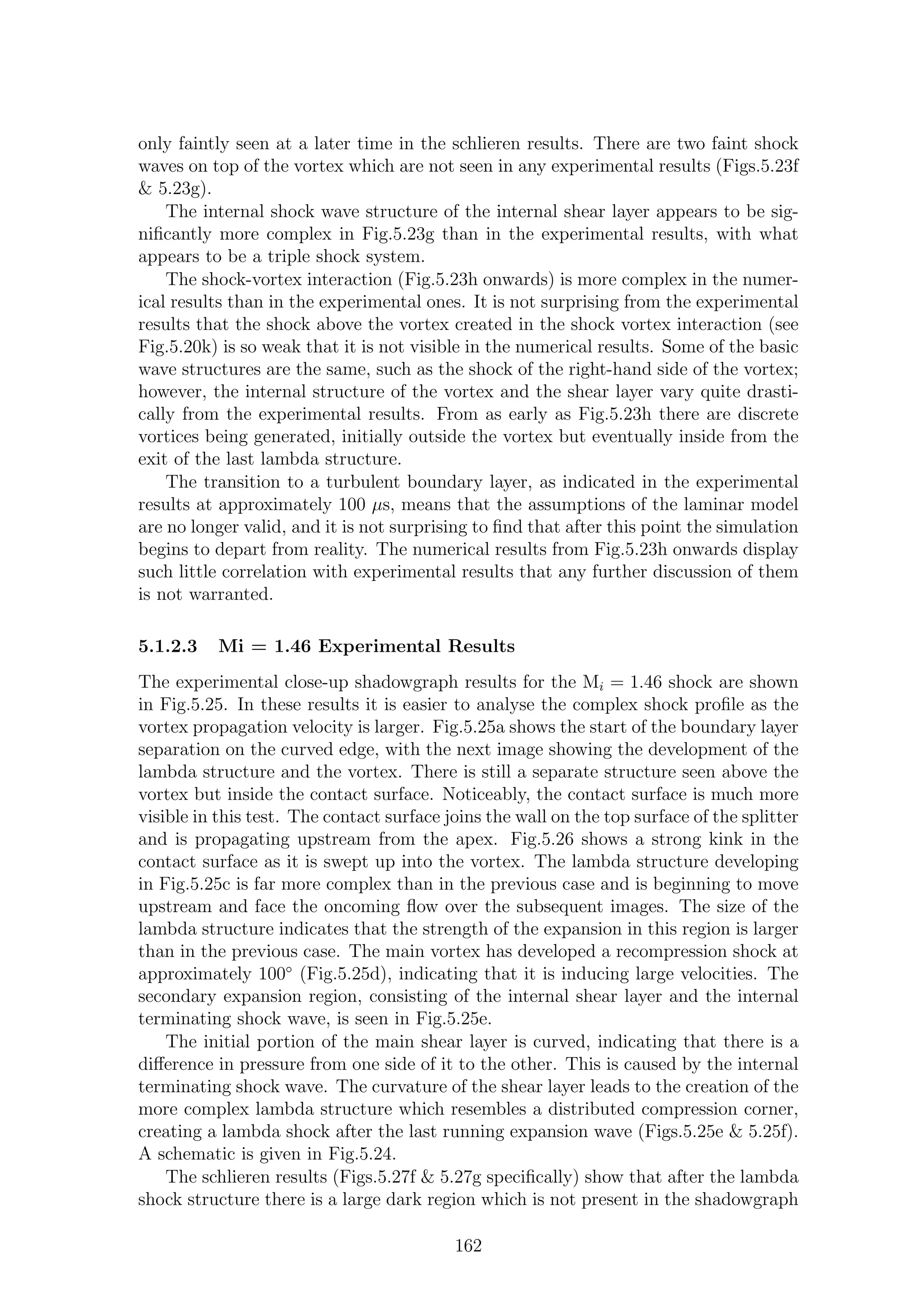 only faintly seen at a later time in the schlieren results. There are two faint shock
waves on top of the vortex which are not seen in any experimental results (Figs.5.23f
& 5.23g).
The internal shock wave structure of the internal shear layer appears to be sig-
niﬁcantly more complex in Fig.5.23g than in the experimental results, with what
appears to be a triple shock system.
The shock-vortex interaction (Fig.5.23h onwards) is more complex in the numer-
ical results than in the experimental ones. It is not surprising from the experimental
results that the shock above the vortex created in the shock vortex interaction (see
Fig.5.20k) is so weak that it is not visible in the numerical results. Some of the basic
wave structures are the same, such as the shock of the right-hand side of the vortex;
however, the internal structure of the vortex and the shear layer vary quite drasti-
cally from the experimental results. From as early as Fig.5.23h there are discrete
vortices being generated, initially outside the vortex but eventually inside from the
exit of the last lambda structure.
The transition to a turbulent boundary layer, as indicated in the experimental
results at approximately 100 µs, means that the assumptions of the laminar model
are no longer valid, and it is not surprising to ﬁnd that after this point the simulation
begins to depart from reality. The numerical results from Fig.5.23h onwards display
such little correlation with experimental results that any further discussion of them
is not warranted.
5.1.2.3 Mi = 1.46 Experimental Results
The experimental close-up shadowgraph results for the Mi = 1.46 shock are shown
in Fig.5.25. In these results it is easier to analyse the complex shock proﬁle as the
vortex propagation velocity is larger. Fig.5.25a shows the start of the boundary layer
separation on the curved edge, with the next image showing the development of the
lambda structure and the vortex. There is still a separate structure seen above the
vortex but inside the contact surface. Noticeably, the contact surface is much more
visible in this test. The contact surface joins the wall on the top surface of the splitter
and is propagating upstream from the apex. Fig.5.26 shows a strong kink in the
contact surface as it is swept up into the vortex. The lambda structure developing
in Fig.5.25c is far more complex than in the previous case and is beginning to move
upstream and face the oncoming ﬂow over the subsequent images. The size of the
lambda structure indicates that the strength of the expansion in this region is larger
than in the previous case. The main vortex has developed a recompression shock at
approximately 100◦
(Fig.5.25d), indicating that it is inducing large velocities. The
secondary expansion region, consisting of the internal shear layer and the internal
terminating shock wave, is seen in Fig.5.25e.
The initial portion of the main shear layer is curved, indicating that there is a
diﬀerence in pressure from one side of it to the other. This is caused by the internal
terminating shock wave. The curvature of the shear layer leads to the creation of the
more complex lambda structure which resembles a distributed compression corner,
creating a lambda shock after the last running expansion wave (Figs.5.25e & 5.25f).
A schematic is given in Fig.5.24.
The schlieren results (Figs.5.27f & 5.27g speciﬁcally) show that after the lambda
shock structure there is a large dark region which is not present in the shadowgraph
162
 