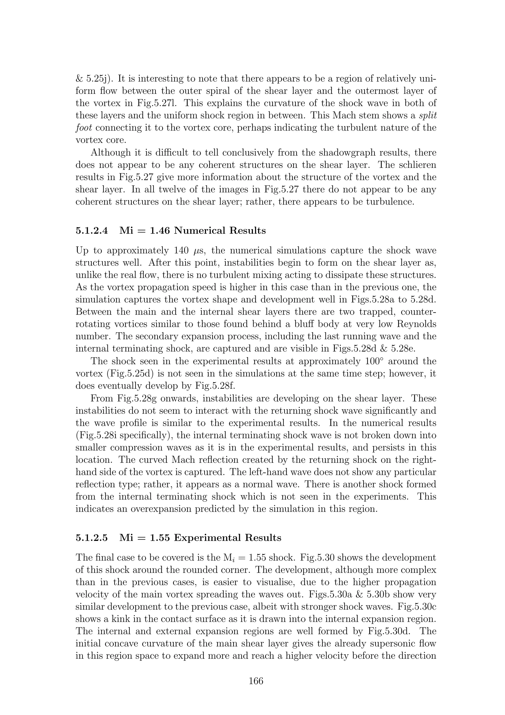 & 5.25j). It is interesting to note that there appears to be a region of relatively uni-
form ﬂow between the outer spiral of the shear layer and the outermost layer of
the vortex in Fig.5.27l. This explains the curvature of the shock wave in both of
these layers and the uniform shock region in between. This Mach stem shows a split
foot connecting it to the vortex core, perhaps indicating the turbulent nature of the
vortex core.
Although it is diﬃcult to tell conclusively from the shadowgraph results, there
does not appear to be any coherent structures on the shear layer. The schlieren
results in Fig.5.27 give more information about the structure of the vortex and the
shear layer. In all twelve of the images in Fig.5.27 there do not appear to be any
coherent structures on the shear layer; rather, there appears to be turbulence.
5.1.2.4 Mi = 1.46 Numerical Results
Up to approximately 140 µs, the numerical simulations capture the shock wave
structures well. After this point, instabilities begin to form on the shear layer as,
unlike the real ﬂow, there is no turbulent mixing acting to dissipate these structures.
As the vortex propagation speed is higher in this case than in the previous one, the
simulation captures the vortex shape and development well in Figs.5.28a to 5.28d.
Between the main and the internal shear layers there are two trapped, counter-
rotating vortices similar to those found behind a bluﬀ body at very low Reynolds
number. The secondary expansion process, including the last running wave and the
internal terminating shock, are captured and are visible in Figs.5.28d & 5.28e.
The shock seen in the experimental results at approximately 100◦
around the
vortex (Fig.5.25d) is not seen in the simulations at the same time step; however, it
does eventually develop by Fig.5.28f.
From Fig.5.28g onwards, instabilities are developing on the shear layer. These
instabilities do not seem to interact with the returning shock wave signiﬁcantly and
the wave proﬁle is similar to the experimental results. In the numerical results
(Fig.5.28i speciﬁcally), the internal terminating shock wave is not broken down into
smaller compression waves as it is in the experimental results, and persists in this
location. The curved Mach reﬂection created by the returning shock on the right-
hand side of the vortex is captured. The left-hand wave does not show any particular
reﬂection type; rather, it appears as a normal wave. There is another shock formed
from the internal terminating shock which is not seen in the experiments. This
indicates an overexpansion predicted by the simulation in this region.
5.1.2.5 Mi = 1.55 Experimental Results
The ﬁnal case to be covered is the Mi = 1.55 shock. Fig.5.30 shows the development
of this shock around the rounded corner. The development, although more complex
than in the previous cases, is easier to visualise, due to the higher propagation
velocity of the main vortex spreading the waves out. Figs.5.30a & 5.30b show very
similar development to the previous case, albeit with stronger shock waves. Fig.5.30c
shows a kink in the contact surface as it is drawn into the internal expansion region.
The internal and external expansion regions are well formed by Fig.5.30d. The
initial concave curvature of the main shear layer gives the already supersonic ﬂow
in this region space to expand more and reach a higher velocity before the direction
166
 