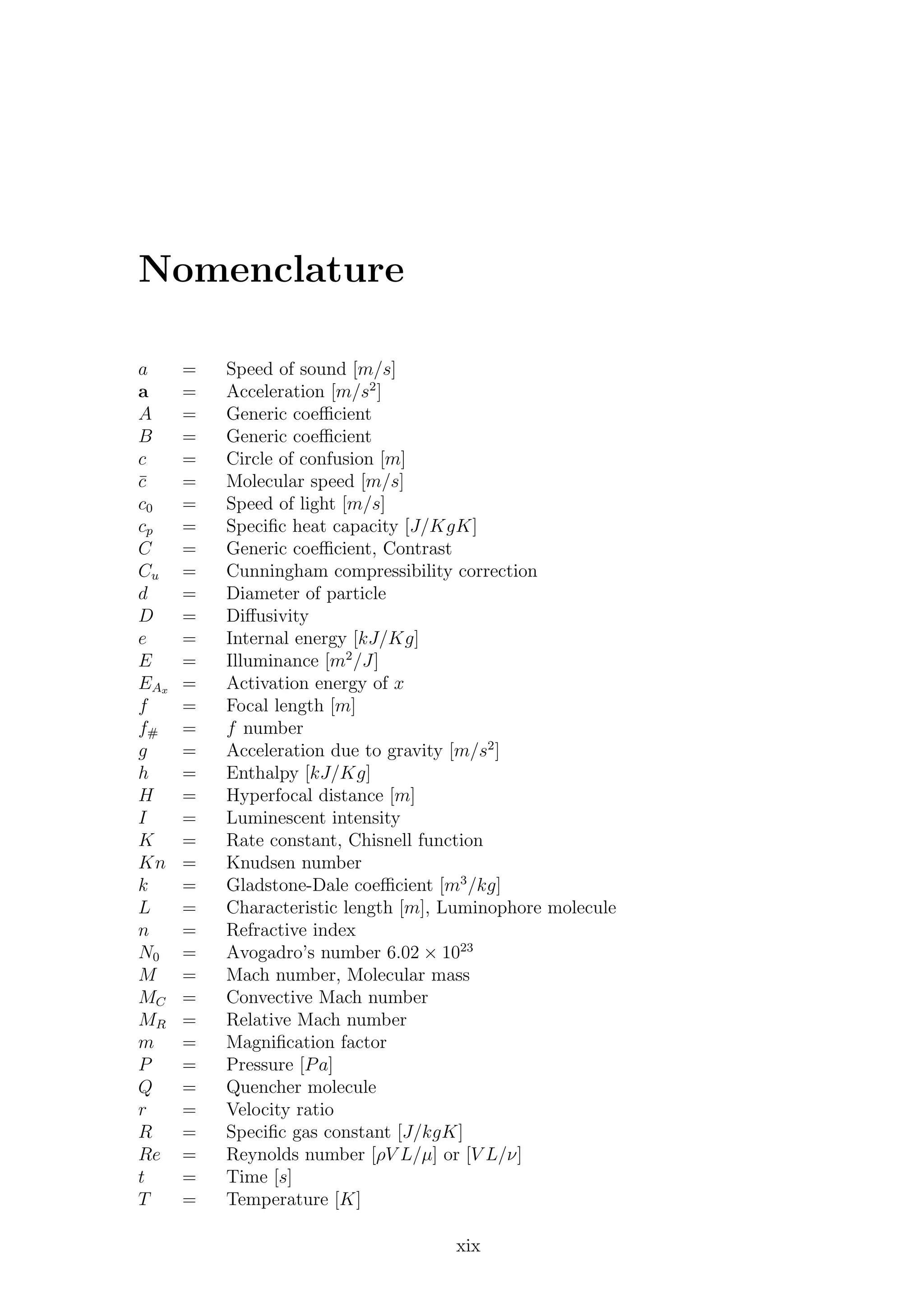 Nomenclature
a = Speed of sound [m/s]
a = Acceleration [m/s2
]
A = Generic coeﬃcient
B = Generic coeﬃcient
c = Circle of confusion [m]
¯c = Molecular speed [m/s]
c0 = Speed of light [m/s]
cp = Speciﬁc heat capacity [J/KgK]
C = Generic coeﬃcient, Contrast
Cu = Cunningham compressibility correction
d = Diameter of particle
D = Diﬀusivity
e = Internal energy [kJ/Kg]
E = Illuminance [m2
/J]
EAx = Activation energy of x
f = Focal length [m]
f# = f number
g = Acceleration due to gravity [m/s2
]
h = Enthalpy [kJ/Kg]
H = Hyperfocal distance [m]
I = Luminescent intensity
K = Rate constant, Chisnell function
Kn = Knudsen number
k = Gladstone-Dale coeﬃcient [m3
/kg]
L = Characteristic length [m], Luminophore molecule
n = Refractive index
N0 = Avogadro’s number 6.02 × 1023
M = Mach number, Molecular mass
MC = Convective Mach number
MR = Relative Mach number
m = Magniﬁcation factor
P = Pressure [Pa]
Q = Quencher molecule
r = Velocity ratio
R = Speciﬁc gas constant [J/kgK]
Re = Reynolds number [ρV L/µ] or [V L/ν]
t = Time [s]
T = Temperature [K]
xix
 