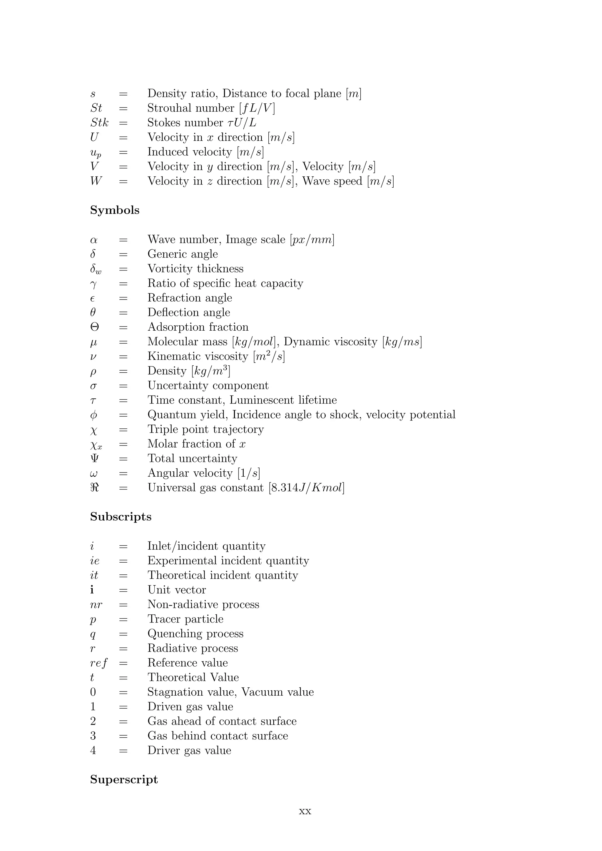 s = Density ratio, Distance to focal plane [m]
St = Strouhal number [fL/V ]
Stk = Stokes number τU/L
U = Velocity in x direction [m/s]
up = Induced velocity [m/s]
V = Velocity in y direction [m/s], Velocity [m/s]
W = Velocity in z direction [m/s], Wave speed [m/s]
Symbols
α = Wave number, Image scale [px/mm]
δ = Generic angle
δw = Vorticity thickness
γ = Ratio of speciﬁc heat capacity
ǫ = Refraction angle
θ = Deﬂection angle
Θ = Adsorption fraction
µ = Molecular mass [kg/mol], Dynamic viscosity [kg/ms]
ν = Kinematic viscosity [m2
/s]
ρ = Density [kg/m3
]
σ = Uncertainty component
τ = Time constant, Luminescent lifetime
φ = Quantum yield, Incidence angle to shock, velocity potential
χ = Triple point trajectory
χx = Molar fraction of x
Ψ = Total uncertainty
ω = Angular velocity [1/s]
ℜ = Universal gas constant [8.314J/Kmol]
Subscripts
i = Inlet/incident quantity
ie = Experimental incident quantity
it = Theoretical incident quantity
i = Unit vector
nr = Non-radiative process
p = Tracer particle
q = Quenching process
r = Radiative process
ref = Reference value
t = Theoretical Value
0 = Stagnation value, Vacuum value
1 = Driven gas value
2 = Gas ahead of contact surface
3 = Gas behind contact surface
4 = Driver gas value
Superscript
xx
 