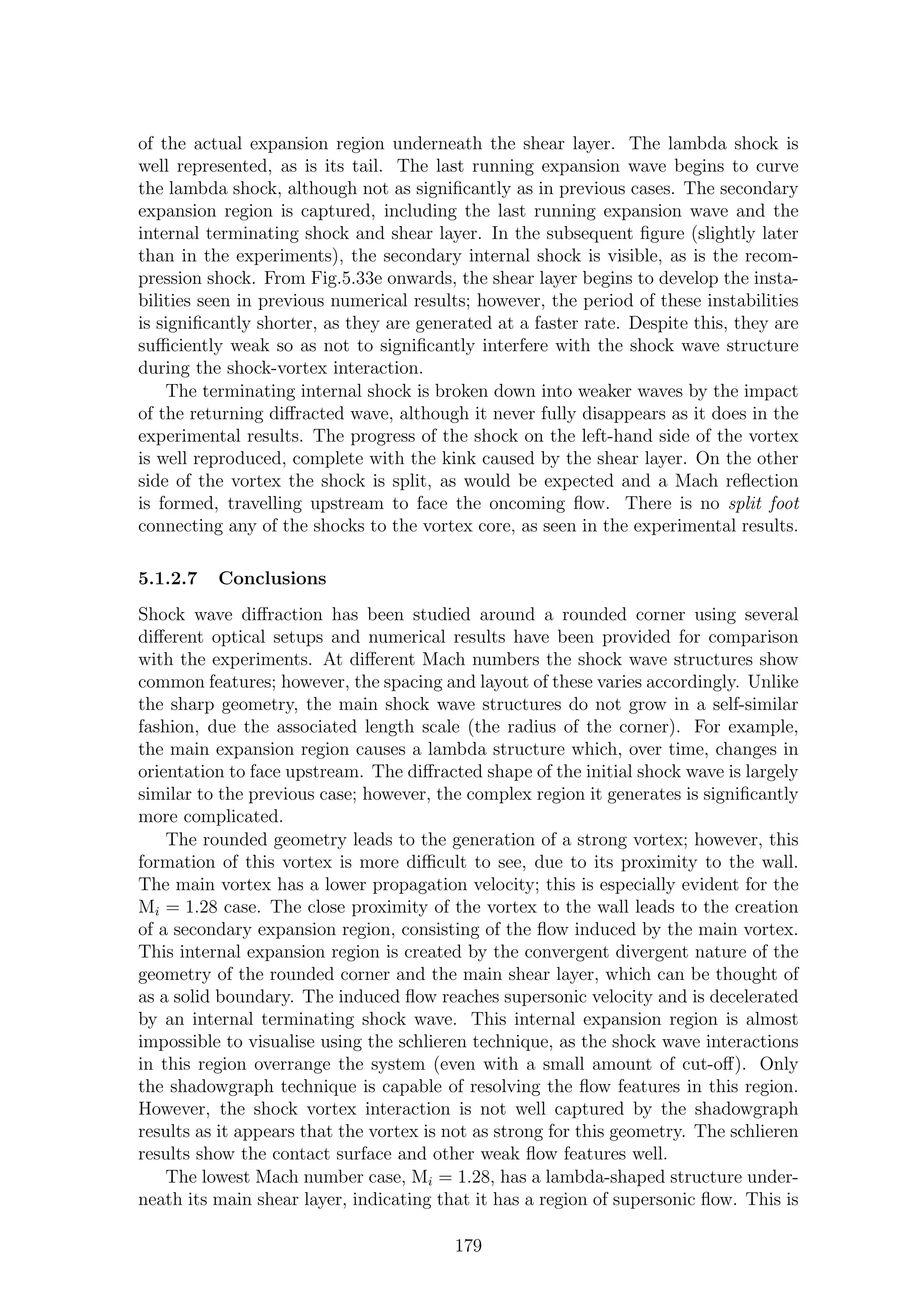 of the actual expansion region underneath the shear layer. The lambda shock is
well represented, as is its tail. The last running expansion wave begins to curve
the lambda shock, although not as signiﬁcantly as in previous cases. The secondary
expansion region is captured, including the last running expansion wave and the
internal terminating shock and shear layer. In the subsequent ﬁgure (slightly later
than in the experiments), the secondary internal shock is visible, as is the recom-
pression shock. From Fig.5.33e onwards, the shear layer begins to develop the insta-
bilities seen in previous numerical results; however, the period of these instabilities
is signiﬁcantly shorter, as they are generated at a faster rate. Despite this, they are
suﬃciently weak so as not to signiﬁcantly interfere with the shock wave structure
during the shock-vortex interaction.
The terminating internal shock is broken down into weaker waves by the impact
of the returning diﬀracted wave, although it never fully disappears as it does in the
experimental results. The progress of the shock on the left-hand side of the vortex
is well reproduced, complete with the kink caused by the shear layer. On the other
side of the vortex the shock is split, as would be expected and a Mach reﬂection
is formed, travelling upstream to face the oncoming ﬂow. There is no split foot
connecting any of the shocks to the vortex core, as seen in the experimental results.
5.1.2.7 Conclusions
Shock wave diﬀraction has been studied around a rounded corner using several
diﬀerent optical setups and numerical results have been provided for comparison
with the experiments. At diﬀerent Mach numbers the shock wave structures show
common features; however, the spacing and layout of these varies accordingly. Unlike
the sharp geometry, the main shock wave structures do not grow in a self-similar
fashion, due the associated length scale (the radius of the corner). For example,
the main expansion region causes a lambda structure which, over time, changes in
orientation to face upstream. The diﬀracted shape of the initial shock wave is largely
similar to the previous case; however, the complex region it generates is signiﬁcantly
more complicated.
The rounded geometry leads to the generation of a strong vortex; however, this
formation of this vortex is more diﬃcult to see, due to its proximity to the wall.
The main vortex has a lower propagation velocity; this is especially evident for the
Mi = 1.28 case. The close proximity of the vortex to the wall leads to the creation
of a secondary expansion region, consisting of the ﬂow induced by the main vortex.
This internal expansion region is created by the convergent divergent nature of the
geometry of the rounded corner and the main shear layer, which can be thought of
as a solid boundary. The induced ﬂow reaches supersonic velocity and is decelerated
by an internal terminating shock wave. This internal expansion region is almost
impossible to visualise using the schlieren technique, as the shock wave interactions
in this region overrange the system (even with a small amount of cut-oﬀ). Only
the shadowgraph technique is capable of resolving the ﬂow features in this region.
However, the shock vortex interaction is not well captured by the shadowgraph
results as it appears that the vortex is not as strong for this geometry. The schlieren
results show the contact surface and other weak ﬂow features well.
The lowest Mach number case, Mi = 1.28, has a lambda-shaped structure under-
neath its main shear layer, indicating that it has a region of supersonic ﬂow. This is
179
 
