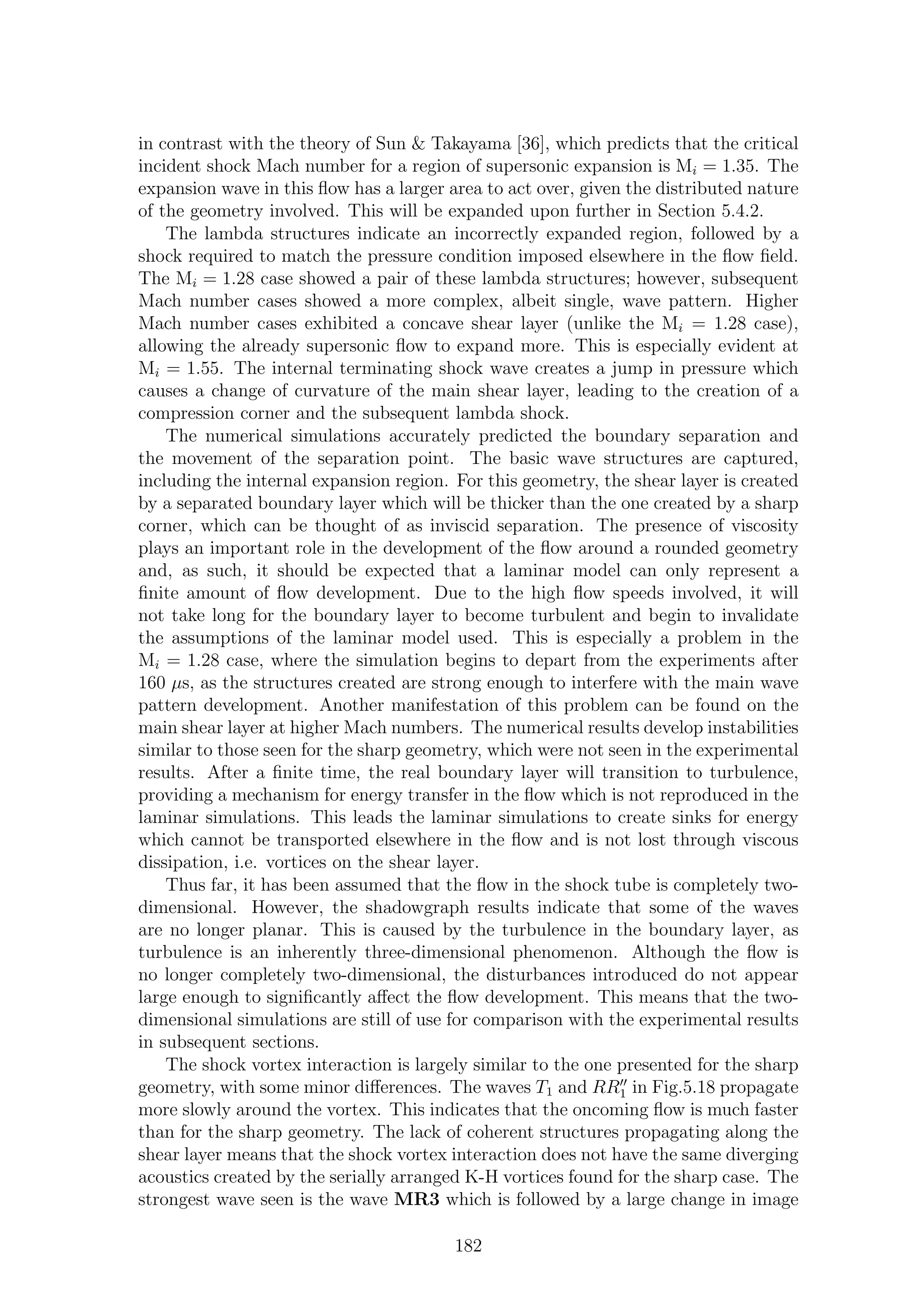 in contrast with the theory of Sun & Takayama [36], which predicts that the critical
incident shock Mach number for a region of supersonic expansion is Mi = 1.35. The
expansion wave in this ﬂow has a larger area to act over, given the distributed nature
of the geometry involved. This will be expanded upon further in Section 5.4.2.
The lambda structures indicate an incorrectly expanded region, followed by a
shock required to match the pressure condition imposed elsewhere in the ﬂow ﬁeld.
The Mi = 1.28 case showed a pair of these lambda structures; however, subsequent
Mach number cases showed a more complex, albeit single, wave pattern. Higher
Mach number cases exhibited a concave shear layer (unlike the Mi = 1.28 case),
allowing the already supersonic ﬂow to expand more. This is especially evident at
Mi = 1.55. The internal terminating shock wave creates a jump in pressure which
causes a change of curvature of the main shear layer, leading to the creation of a
compression corner and the subsequent lambda shock.
The numerical simulations accurately predicted the boundary separation and
the movement of the separation point. The basic wave structures are captured,
including the internal expansion region. For this geometry, the shear layer is created
by a separated boundary layer which will be thicker than the one created by a sharp
corner, which can be thought of as inviscid separation. The presence of viscosity
plays an important role in the development of the ﬂow around a rounded geometry
and, as such, it should be expected that a laminar model can only represent a
ﬁnite amount of ﬂow development. Due to the high ﬂow speeds involved, it will
not take long for the boundary layer to become turbulent and begin to invalidate
the assumptions of the laminar model used. This is especially a problem in the
Mi = 1.28 case, where the simulation begins to depart from the experiments after
160 µs, as the structures created are strong enough to interfere with the main wave
pattern development. Another manifestation of this problem can be found on the
main shear layer at higher Mach numbers. The numerical results develop instabilities
similar to those seen for the sharp geometry, which were not seen in the experimental
results. After a ﬁnite time, the real boundary layer will transition to turbulence,
providing a mechanism for energy transfer in the ﬂow which is not reproduced in the
laminar simulations. This leads the laminar simulations to create sinks for energy
which cannot be transported elsewhere in the ﬂow and is not lost through viscous
dissipation, i.e. vortices on the shear layer.
Thus far, it has been assumed that the ﬂow in the shock tube is completely two-
dimensional. However, the shadowgraph results indicate that some of the waves
are no longer planar. This is caused by the turbulence in the boundary layer, as
turbulence is an inherently three-dimensional phenomenon. Although the ﬂow is
no longer completely two-dimensional, the disturbances introduced do not appear
large enough to signiﬁcantly aﬀect the ﬂow development. This means that the two-
dimensional simulations are still of use for comparison with the experimental results
in subsequent sections.
The shock vortex interaction is largely similar to the one presented for the sharp
geometry, with some minor diﬀerences. The waves T1 and RR′′
1 in Fig.5.18 propagate
more slowly around the vortex. This indicates that the oncoming ﬂow is much faster
than for the sharp geometry. The lack of coherent structures propagating along the
shear layer means that the shock vortex interaction does not have the same diverging
acoustics created by the serially arranged K-H vortices found for the sharp case. The
strongest wave seen is the wave MR3 which is followed by a large change in image
182
 