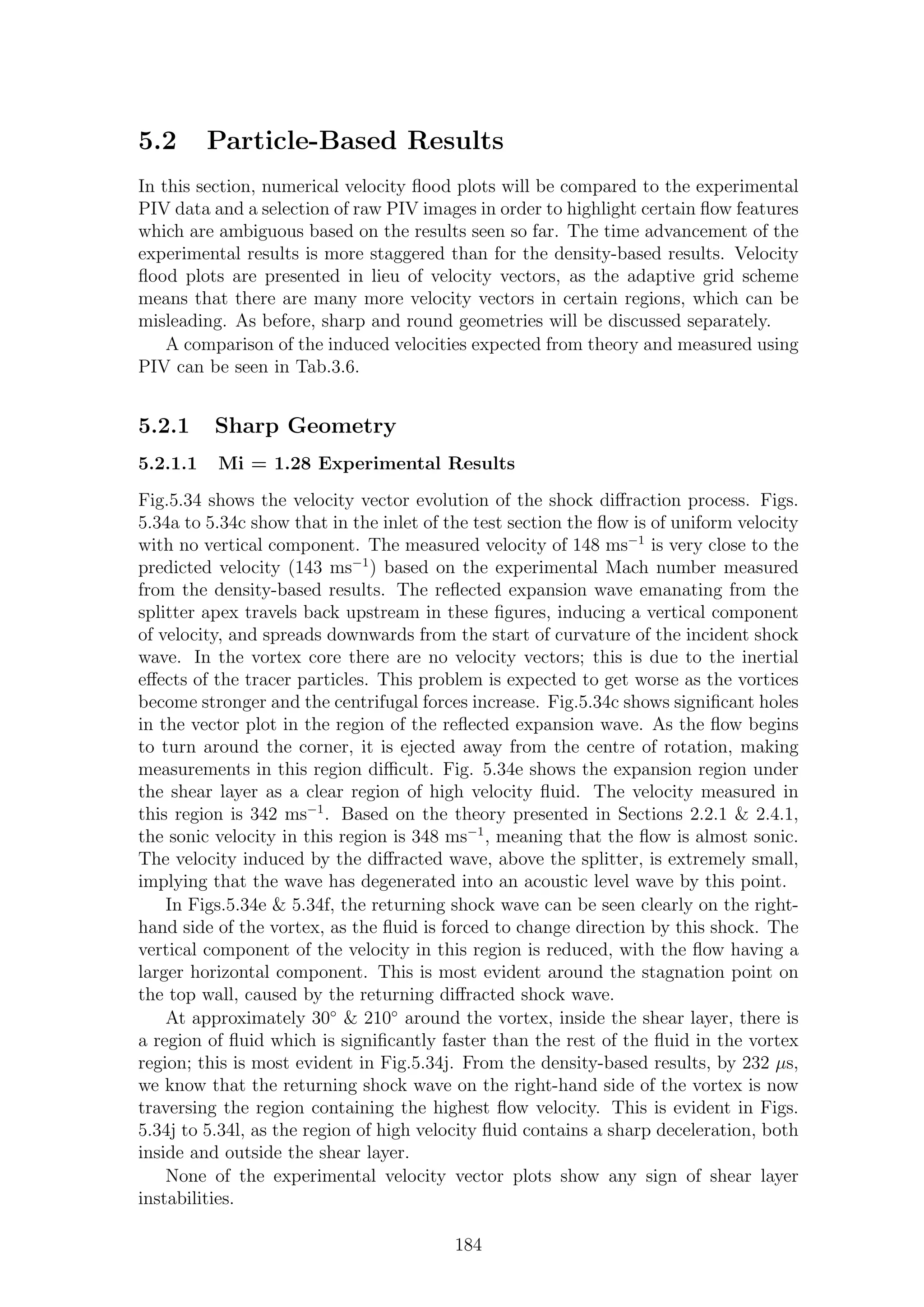 5.2 Particle-Based Results
In this section, numerical velocity ﬂood plots will be compared to the experimental
PIV data and a selection of raw PIV images in order to highlight certain ﬂow features
which are ambiguous based on the results seen so far. The time advancement of the
experimental results is more staggered than for the density-based results. Velocity
ﬂood plots are presented in lieu of velocity vectors, as the adaptive grid scheme
means that there are many more velocity vectors in certain regions, which can be
misleading. As before, sharp and round geometries will be discussed separately.
A comparison of the induced velocities expected from theory and measured using
PIV can be seen in Tab.3.6.
5.2.1 Sharp Geometry
5.2.1.1 Mi = 1.28 Experimental Results
Fig.5.34 shows the velocity vector evolution of the shock diﬀraction process. Figs.
5.34a to 5.34c show that in the inlet of the test section the ﬂow is of uniform velocity
with no vertical component. The measured velocity of 148 ms−1
is very close to the
predicted velocity (143 ms−1
) based on the experimental Mach number measured
from the density-based results. The reﬂected expansion wave emanating from the
splitter apex travels back upstream in these ﬁgures, inducing a vertical component
of velocity, and spreads downwards from the start of curvature of the incident shock
wave. In the vortex core there are no velocity vectors; this is due to the inertial
eﬀects of the tracer particles. This problem is expected to get worse as the vortices
become stronger and the centrifugal forces increase. Fig.5.34c shows signiﬁcant holes
in the vector plot in the region of the reﬂected expansion wave. As the ﬂow begins
to turn around the corner, it is ejected away from the centre of rotation, making
measurements in this region diﬃcult. Fig. 5.34e shows the expansion region under
the shear layer as a clear region of high velocity ﬂuid. The velocity measured in
this region is 342 ms−1
. Based on the theory presented in Sections 2.2.1 & 2.4.1,
the sonic velocity in this region is 348 ms−1
, meaning that the ﬂow is almost sonic.
The velocity induced by the diﬀracted wave, above the splitter, is extremely small,
implying that the wave has degenerated into an acoustic level wave by this point.
In Figs.5.34e & 5.34f, the returning shock wave can be seen clearly on the right-
hand side of the vortex, as the ﬂuid is forced to change direction by this shock. The
vertical component of the velocity in this region is reduced, with the ﬂow having a
larger horizontal component. This is most evident around the stagnation point on
the top wall, caused by the returning diﬀracted shock wave.
At approximately 30◦
& 210◦
around the vortex, inside the shear layer, there is
a region of ﬂuid which is signiﬁcantly faster than the rest of the ﬂuid in the vortex
region; this is most evident in Fig.5.34j. From the density-based results, by 232 µs,
we know that the returning shock wave on the right-hand side of the vortex is now
traversing the region containing the highest ﬂow velocity. This is evident in Figs.
5.34j to 5.34l, as the region of high velocity ﬂuid contains a sharp deceleration, both
inside and outside the shear layer.
None of the experimental velocity vector plots show any sign of shear layer
instabilities.
184
 