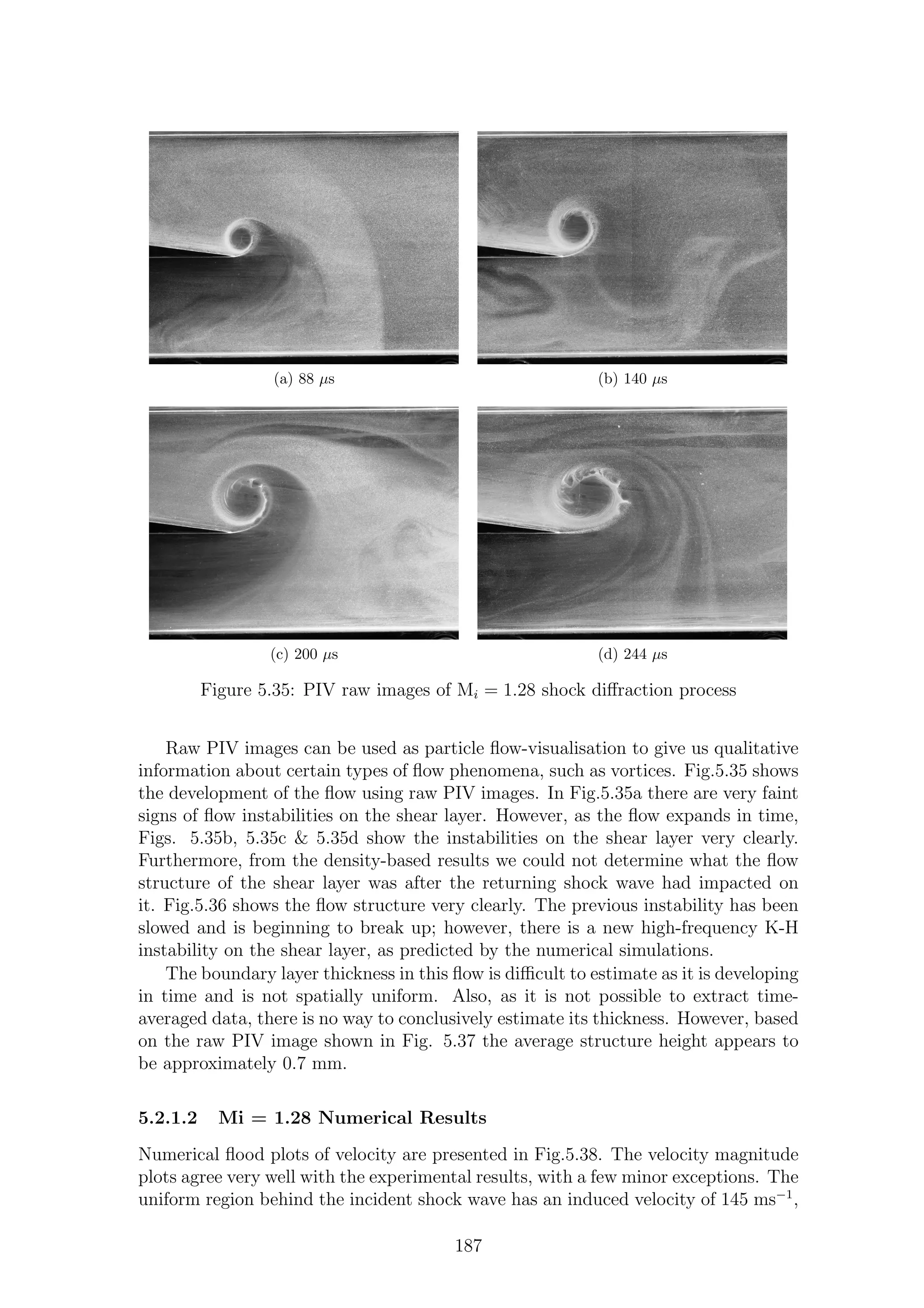 (a) 88 µs (b) 140 µs
(c) 200 µs (d) 244 µs
Figure 5.35: PIV raw images of Mi = 1.28 shock diﬀraction process
Raw PIV images can be used as particle ﬂow-visualisation to give us qualitative
information about certain types of ﬂow phenomena, such as vortices. Fig.5.35 shows
the development of the ﬂow using raw PIV images. In Fig.5.35a there are very faint
signs of ﬂow instabilities on the shear layer. However, as the ﬂow expands in time,
Figs. 5.35b, 5.35c & 5.35d show the instabilities on the shear layer very clearly.
Furthermore, from the density-based results we could not determine what the ﬂow
structure of the shear layer was after the returning shock wave had impacted on
it. Fig.5.36 shows the ﬂow structure very clearly. The previous instability has been
slowed and is beginning to break up; however, there is a new high-frequency K-H
instability on the shear layer, as predicted by the numerical simulations.
The boundary layer thickness in this ﬂow is diﬃcult to estimate as it is developing
in time and is not spatially uniform. Also, as it is not possible to extract time-
averaged data, there is no way to conclusively estimate its thickness. However, based
on the raw PIV image shown in Fig. 5.37 the average structure height appears to
be approximately 0.7 mm.
5.2.1.2 Mi = 1.28 Numerical Results
Numerical ﬂood plots of velocity are presented in Fig.5.38. The velocity magnitude
plots agree very well with the experimental results, with a few minor exceptions. The
uniform region behind the incident shock wave has an induced velocity of 145 ms−1
,
187
 