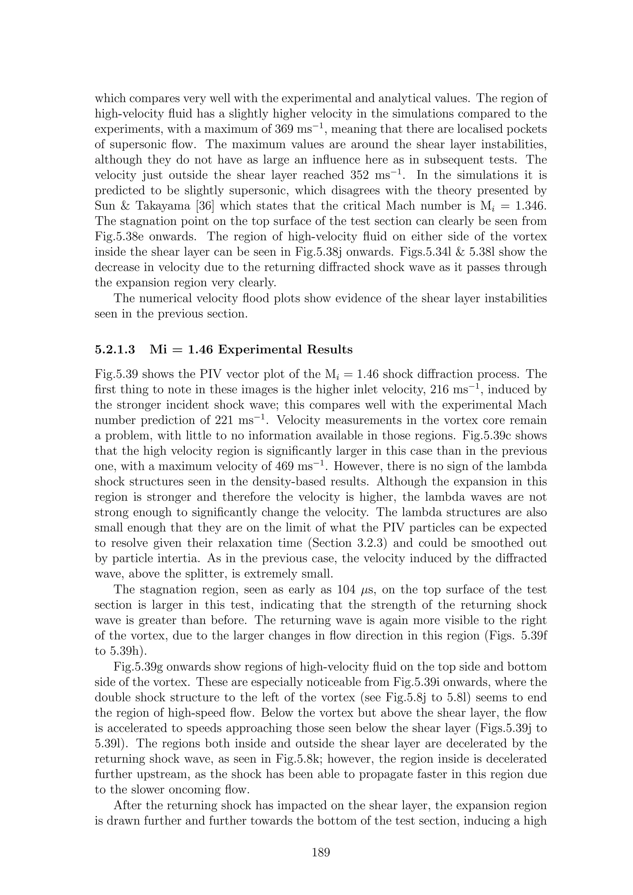 which compares very well with the experimental and analytical values. The region of
high-velocity ﬂuid has a slightly higher velocity in the simulations compared to the
experiments, with a maximum of 369 ms−1
, meaning that there are localised pockets
of supersonic ﬂow. The maximum values are around the shear layer instabilities,
although they do not have as large an inﬂuence here as in subsequent tests. The
velocity just outside the shear layer reached 352 ms−1
. In the simulations it is
predicted to be slightly supersonic, which disagrees with the theory presented by
Sun & Takayama [36] which states that the critical Mach number is Mi = 1.346.
The stagnation point on the top surface of the test section can clearly be seen from
Fig.5.38e onwards. The region of high-velocity ﬂuid on either side of the vortex
inside the shear layer can be seen in Fig.5.38j onwards. Figs.5.34l & 5.38l show the
decrease in velocity due to the returning diﬀracted shock wave as it passes through
the expansion region very clearly.
The numerical velocity ﬂood plots show evidence of the shear layer instabilities
seen in the previous section.
5.2.1.3 Mi = 1.46 Experimental Results
Fig.5.39 shows the PIV vector plot of the Mi = 1.46 shock diﬀraction process. The
ﬁrst thing to note in these images is the higher inlet velocity, 216 ms−1
, induced by
the stronger incident shock wave; this compares well with the experimental Mach
number prediction of 221 ms−1
. Velocity measurements in the vortex core remain
a problem, with little to no information available in those regions. Fig.5.39c shows
that the high velocity region is signiﬁcantly larger in this case than in the previous
one, with a maximum velocity of 469 ms−1
. However, there is no sign of the lambda
shock structures seen in the density-based results. Although the expansion in this
region is stronger and therefore the velocity is higher, the lambda waves are not
strong enough to signiﬁcantly change the velocity. The lambda structures are also
small enough that they are on the limit of what the PIV particles can be expected
to resolve given their relaxation time (Section 3.2.3) and could be smoothed out
by particle intertia. As in the previous case, the velocity induced by the diﬀracted
wave, above the splitter, is extremely small.
The stagnation region, seen as early as 104 µs, on the top surface of the test
section is larger in this test, indicating that the strength of the returning shock
wave is greater than before. The returning wave is again more visible to the right
of the vortex, due to the larger changes in ﬂow direction in this region (Figs. 5.39f
to 5.39h).
Fig.5.39g onwards show regions of high-velocity ﬂuid on the top side and bottom
side of the vortex. These are especially noticeable from Fig.5.39i onwards, where the
double shock structure to the left of the vortex (see Fig.5.8j to 5.8l) seems to end
the region of high-speed ﬂow. Below the vortex but above the shear layer, the ﬂow
is accelerated to speeds approaching those seen below the shear layer (Figs.5.39j to
5.39l). The regions both inside and outside the shear layer are decelerated by the
returning shock wave, as seen in Fig.5.8k; however, the region inside is decelerated
further upstream, as the shock has been able to propagate faster in this region due
to the slower oncoming ﬂow.
After the returning shock has impacted on the shear layer, the expansion region
is drawn further and further towards the bottom of the test section, inducing a high
189
 