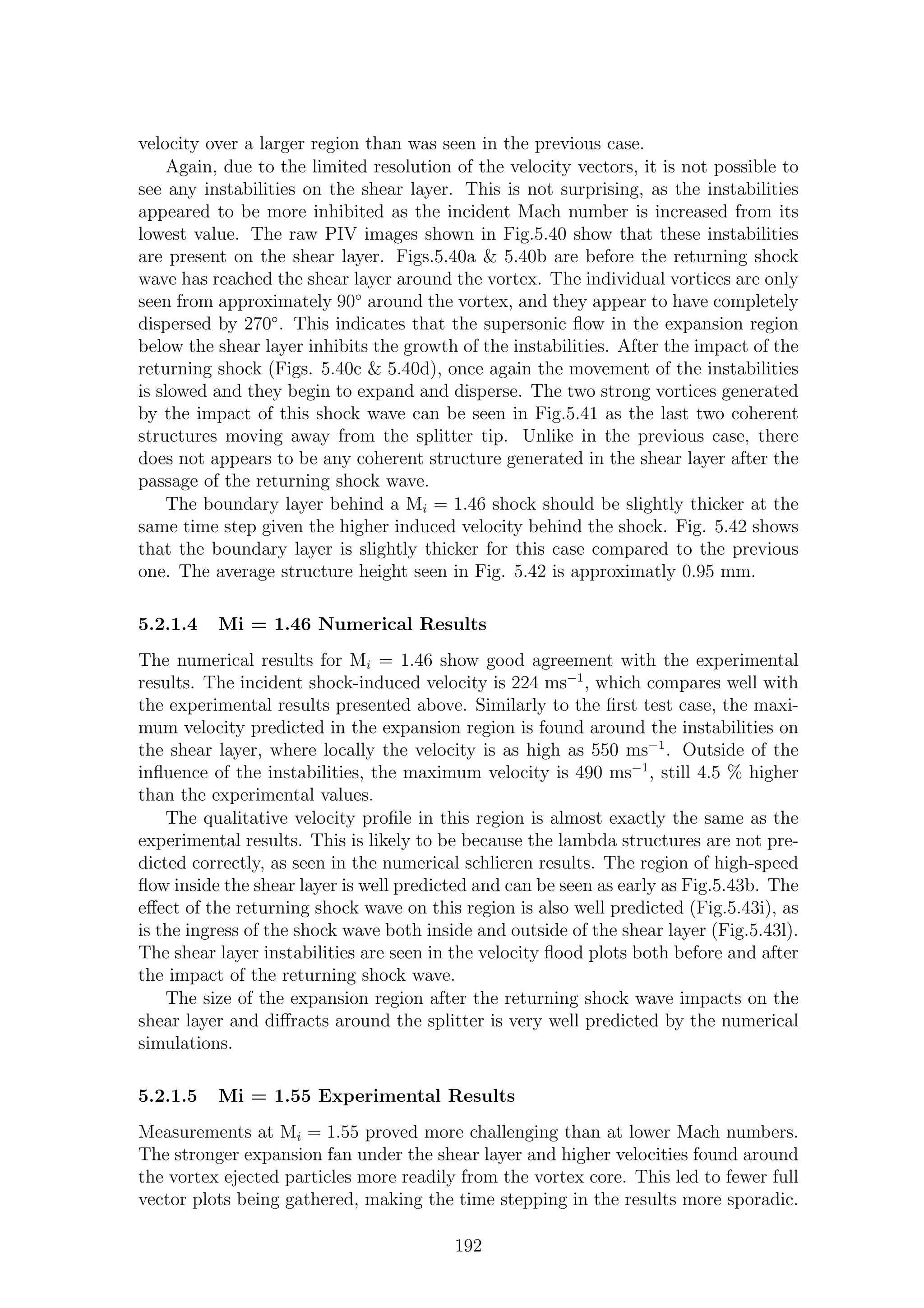 velocity over a larger region than was seen in the previous case.
Again, due to the limited resolution of the velocity vectors, it is not possible to
see any instabilities on the shear layer. This is not surprising, as the instabilities
appeared to be more inhibited as the incident Mach number is increased from its
lowest value. The raw PIV images shown in Fig.5.40 show that these instabilities
are present on the shear layer. Figs.5.40a & 5.40b are before the returning shock
wave has reached the shear layer around the vortex. The individual vortices are only
seen from approximately 90◦
around the vortex, and they appear to have completely
dispersed by 270◦
. This indicates that the supersonic ﬂow in the expansion region
below the shear layer inhibits the growth of the instabilities. After the impact of the
returning shock (Figs. 5.40c & 5.40d), once again the movement of the instabilities
is slowed and they begin to expand and disperse. The two strong vortices generated
by the impact of this shock wave can be seen in Fig.5.41 as the last two coherent
structures moving away from the splitter tip. Unlike in the previous case, there
does not appears to be any coherent structure generated in the shear layer after the
passage of the returning shock wave.
The boundary layer behind a Mi = 1.46 shock should be slightly thicker at the
same time step given the higher induced velocity behind the shock. Fig. 5.42 shows
that the boundary layer is slightly thicker for this case compared to the previous
one. The average structure height seen in Fig. 5.42 is approximatly 0.95 mm.
5.2.1.4 Mi = 1.46 Numerical Results
The numerical results for Mi = 1.46 show good agreement with the experimental
results. The incident shock-induced velocity is 224 ms−1
, which compares well with
the experimental results presented above. Similarly to the ﬁrst test case, the maxi-
mum velocity predicted in the expansion region is found around the instabilities on
the shear layer, where locally the velocity is as high as 550 ms−1
. Outside of the
inﬂuence of the instabilities, the maximum velocity is 490 ms−1
, still 4.5 % higher
than the experimental values.
The qualitative velocity proﬁle in this region is almost exactly the same as the
experimental results. This is likely to be because the lambda structures are not pre-
dicted correctly, as seen in the numerical schlieren results. The region of high-speed
ﬂow inside the shear layer is well predicted and can be seen as early as Fig.5.43b. The
eﬀect of the returning shock wave on this region is also well predicted (Fig.5.43i), as
is the ingress of the shock wave both inside and outside of the shear layer (Fig.5.43l).
The shear layer instabilities are seen in the velocity ﬂood plots both before and after
the impact of the returning shock wave.
The size of the expansion region after the returning shock wave impacts on the
shear layer and diﬀracts around the splitter is very well predicted by the numerical
simulations.
5.2.1.5 Mi = 1.55 Experimental Results
Measurements at Mi = 1.55 proved more challenging than at lower Mach numbers.
The stronger expansion fan under the shear layer and higher velocities found around
the vortex ejected particles more readily from the vortex core. This led to fewer full
vector plots being gathered, making the time stepping in the results more sporadic.
192
 
