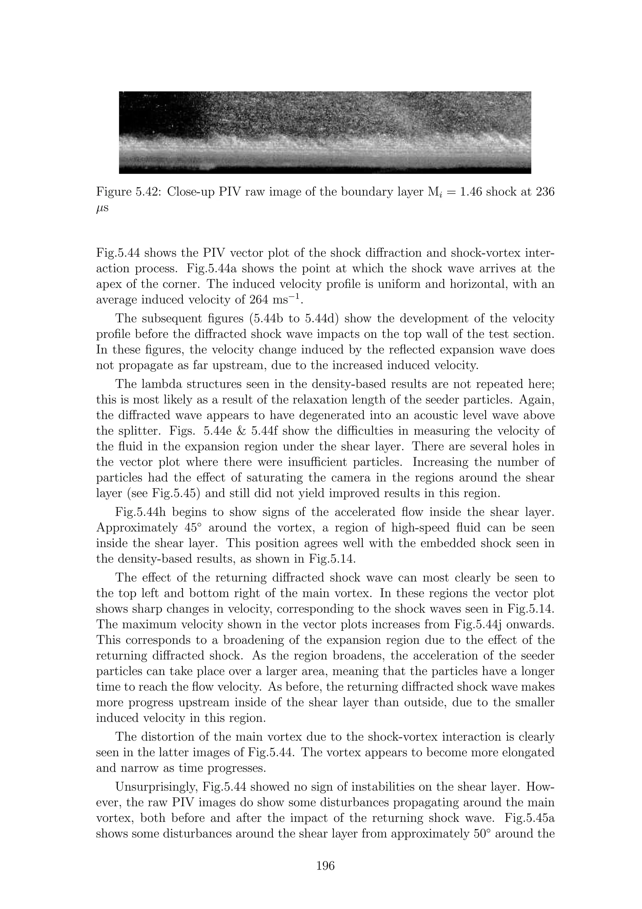 Figure 5.42: Close-up PIV raw image of the boundary layer Mi = 1.46 shock at 236
µs
Fig.5.44 shows the PIV vector plot of the shock diﬀraction and shock-vortex inter-
action process. Fig.5.44a shows the point at which the shock wave arrives at the
apex of the corner. The induced velocity proﬁle is uniform and horizontal, with an
average induced velocity of 264 ms−1
.
The subsequent ﬁgures (5.44b to 5.44d) show the development of the velocity
proﬁle before the diﬀracted shock wave impacts on the top wall of the test section.
In these ﬁgures, the velocity change induced by the reﬂected expansion wave does
not propagate as far upstream, due to the increased induced velocity.
The lambda structures seen in the density-based results are not repeated here;
this is most likely as a result of the relaxation length of the seeder particles. Again,
the diﬀracted wave appears to have degenerated into an acoustic level wave above
the splitter. Figs. 5.44e & 5.44f show the diﬃculties in measuring the velocity of
the ﬂuid in the expansion region under the shear layer. There are several holes in
the vector plot where there were insuﬃcient particles. Increasing the number of
particles had the eﬀect of saturating the camera in the regions around the shear
layer (see Fig.5.45) and still did not yield improved results in this region.
Fig.5.44h begins to show signs of the accelerated ﬂow inside the shear layer.
Approximately 45◦
around the vortex, a region of high-speed ﬂuid can be seen
inside the shear layer. This position agrees well with the embedded shock seen in
the density-based results, as shown in Fig.5.14.
The eﬀect of the returning diﬀracted shock wave can most clearly be seen to
the top left and bottom right of the main vortex. In these regions the vector plot
shows sharp changes in velocity, corresponding to the shock waves seen in Fig.5.14.
The maximum velocity shown in the vector plots increases from Fig.5.44j onwards.
This corresponds to a broadening of the expansion region due to the eﬀect of the
returning diﬀracted shock. As the region broadens, the acceleration of the seeder
particles can take place over a larger area, meaning that the particles have a longer
time to reach the ﬂow velocity. As before, the returning diﬀracted shock wave makes
more progress upstream inside of the shear layer than outside, due to the smaller
induced velocity in this region.
The distortion of the main vortex due to the shock-vortex interaction is clearly
seen in the latter images of Fig.5.44. The vortex appears to become more elongated
and narrow as time progresses.
Unsurprisingly, Fig.5.44 showed no sign of instabilities on the shear layer. How-
ever, the raw PIV images do show some disturbances propagating around the main
vortex, both before and after the impact of the returning shock wave. Fig.5.45a
shows some disturbances around the shear layer from approximately 50◦
around the
196
 