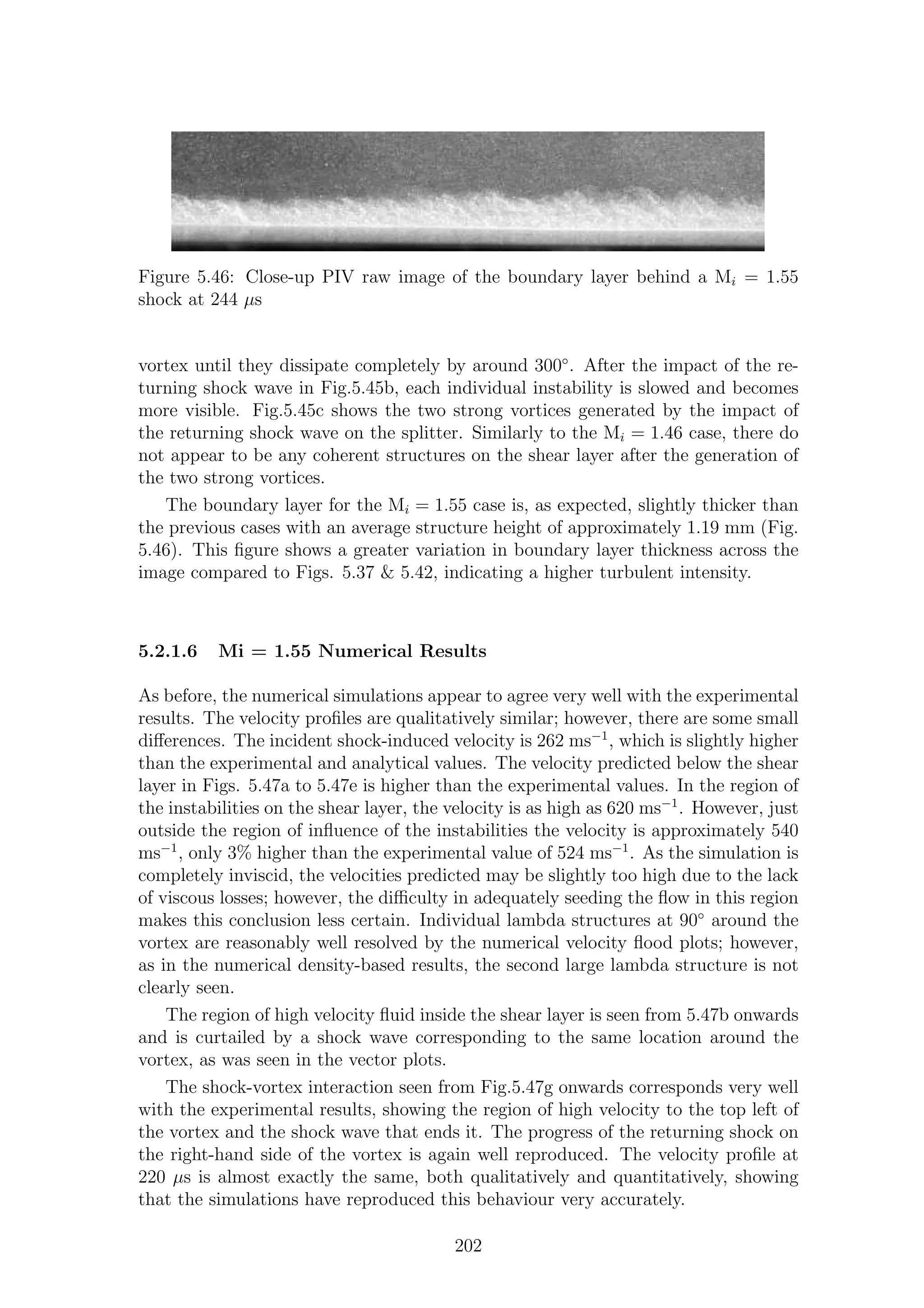 Figure 5.46: Close-up PIV raw image of the boundary layer behind a Mi = 1.55
shock at 244 µs
vortex until they dissipate completely by around 300◦
. After the impact of the re-
turning shock wave in Fig.5.45b, each individual instability is slowed and becomes
more visible. Fig.5.45c shows the two strong vortices generated by the impact of
the returning shock wave on the splitter. Similarly to the Mi = 1.46 case, there do
not appear to be any coherent structures on the shear layer after the generation of
the two strong vortices.
The boundary layer for the Mi = 1.55 case is, as expected, slightly thicker than
the previous cases with an average structure height of approximately 1.19 mm (Fig.
5.46). This ﬁgure shows a greater variation in boundary layer thickness across the
image compared to Figs. 5.37 & 5.42, indicating a higher turbulent intensity.
5.2.1.6 Mi = 1.55 Numerical Results
As before, the numerical simulations appear to agree very well with the experimental
results. The velocity proﬁles are qualitatively similar; however, there are some small
diﬀerences. The incident shock-induced velocity is 262 ms−1
, which is slightly higher
than the experimental and analytical values. The velocity predicted below the shear
layer in Figs. 5.47a to 5.47e is higher than the experimental values. In the region of
the instabilities on the shear layer, the velocity is as high as 620 ms−1
. However, just
outside the region of inﬂuence of the instabilities the velocity is approximately 540
ms−1
, only 3% higher than the experimental value of 524 ms−1
. As the simulation is
completely inviscid, the velocities predicted may be slightly too high due to the lack
of viscous losses; however, the diﬃculty in adequately seeding the ﬂow in this region
makes this conclusion less certain. Individual lambda structures at 90◦
around the
vortex are reasonably well resolved by the numerical velocity ﬂood plots; however,
as in the numerical density-based results, the second large lambda structure is not
clearly seen.
The region of high velocity ﬂuid inside the shear layer is seen from 5.47b onwards
and is curtailed by a shock wave corresponding to the same location around the
vortex, as was seen in the vector plots.
The shock-vortex interaction seen from Fig.5.47g onwards corresponds very well
with the experimental results, showing the region of high velocity to the top left of
the vortex and the shock wave that ends it. The progress of the returning shock on
the right-hand side of the vortex is again well reproduced. The velocity proﬁle at
220 µs is almost exactly the same, both qualitatively and quantitatively, showing
that the simulations have reproduced this behaviour very accurately.
202
 