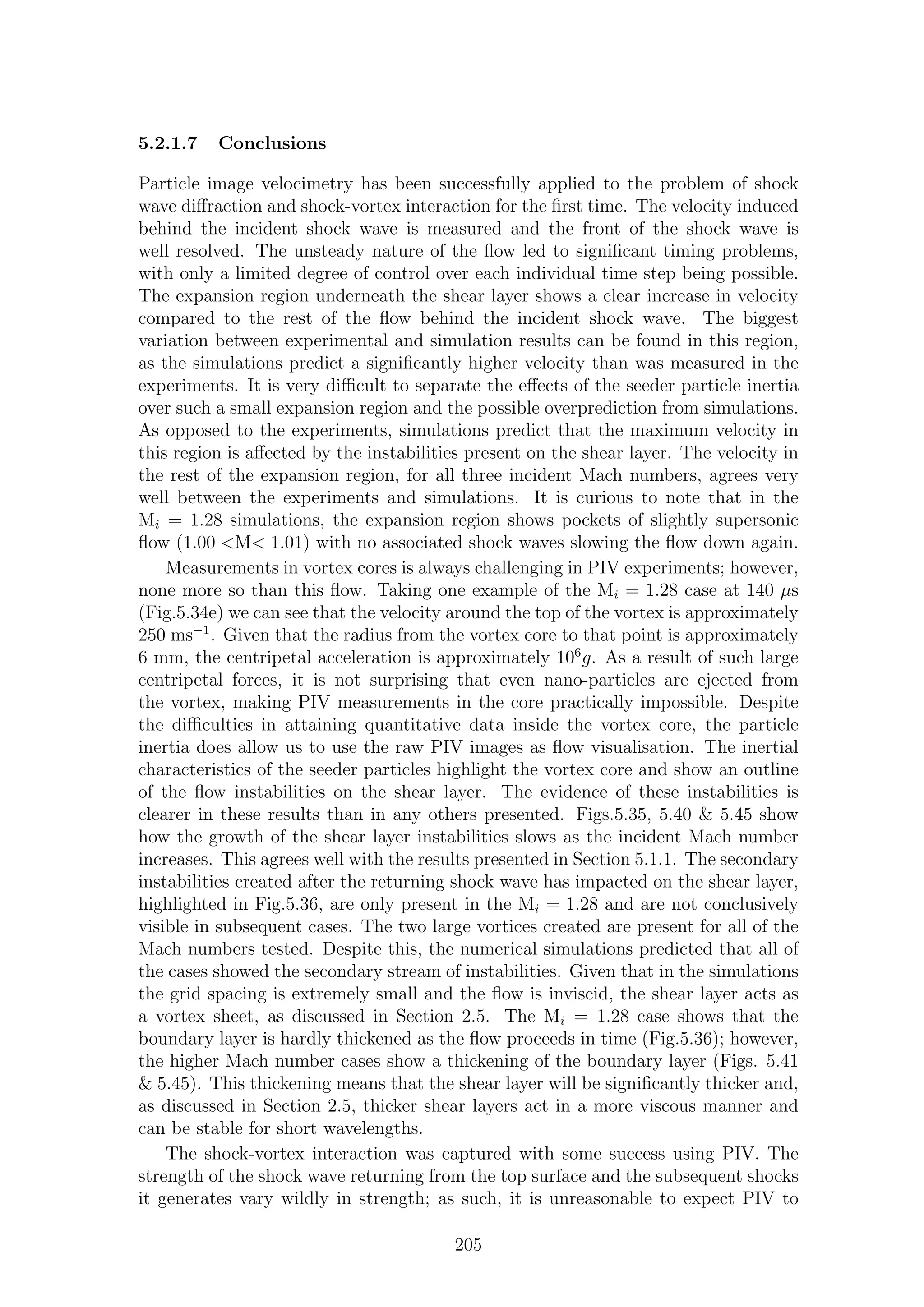 5.2.1.7 Conclusions
Particle image velocimetry has been successfully applied to the problem of shock
wave diﬀraction and shock-vortex interaction for the ﬁrst time. The velocity induced
behind the incident shock wave is measured and the front of the shock wave is
well resolved. The unsteady nature of the ﬂow led to signiﬁcant timing problems,
with only a limited degree of control over each individual time step being possible.
The expansion region underneath the shear layer shows a clear increase in velocity
compared to the rest of the ﬂow behind the incident shock wave. The biggest
variation between experimental and simulation results can be found in this region,
as the simulations predict a signiﬁcantly higher velocity than was measured in the
experiments. It is very diﬃcult to separate the eﬀects of the seeder particle inertia
over such a small expansion region and the possible overprediction from simulations.
As opposed to the experiments, simulations predict that the maximum velocity in
this region is aﬀected by the instabilities present on the shear layer. The velocity in
the rest of the expansion region, for all three incident Mach numbers, agrees very
well between the experiments and simulations. It is curious to note that in the
Mi = 1.28 simulations, the expansion region shows pockets of slightly supersonic
ﬂow (1.00 <M< 1.01) with no associated shock waves slowing the ﬂow down again.
Measurements in vortex cores is always challenging in PIV experiments; however,
none more so than this ﬂow. Taking one example of the Mi = 1.28 case at 140 µs
(Fig.5.34e) we can see that the velocity around the top of the vortex is approximately
250 ms−1
. Given that the radius from the vortex core to that point is approximately
6 mm, the centripetal acceleration is approximately 106
g. As a result of such large
centripetal forces, it is not surprising that even nano-particles are ejected from
the vortex, making PIV measurements in the core practically impossible. Despite
the diﬃculties in attaining quantitative data inside the vortex core, the particle
inertia does allow us to use the raw PIV images as ﬂow visualisation. The inertial
characteristics of the seeder particles highlight the vortex core and show an outline
of the ﬂow instabilities on the shear layer. The evidence of these instabilities is
clearer in these results than in any others presented. Figs.5.35, 5.40 & 5.45 show
how the growth of the shear layer instabilities slows as the incident Mach number
increases. This agrees well with the results presented in Section 5.1.1. The secondary
instabilities created after the returning shock wave has impacted on the shear layer,
highlighted in Fig.5.36, are only present in the Mi = 1.28 and are not conclusively
visible in subsequent cases. The two large vortices created are present for all of the
Mach numbers tested. Despite this, the numerical simulations predicted that all of
the cases showed the secondary stream of instabilities. Given that in the simulations
the grid spacing is extremely small and the ﬂow is inviscid, the shear layer acts as
a vortex sheet, as discussed in Section 2.5. The Mi = 1.28 case shows that the
boundary layer is hardly thickened as the ﬂow proceeds in time (Fig.5.36); however,
the higher Mach number cases show a thickening of the boundary layer (Figs. 5.41
& 5.45). This thickening means that the shear layer will be signiﬁcantly thicker and,
as discussed in Section 2.5, thicker shear layers act in a more viscous manner and
can be stable for short wavelengths.
The shock-vortex interaction was captured with some success using PIV. The
strength of the shock wave returning from the top surface and the subsequent shocks
it generates vary wildly in strength; as such, it is unreasonable to expect PIV to
205
 