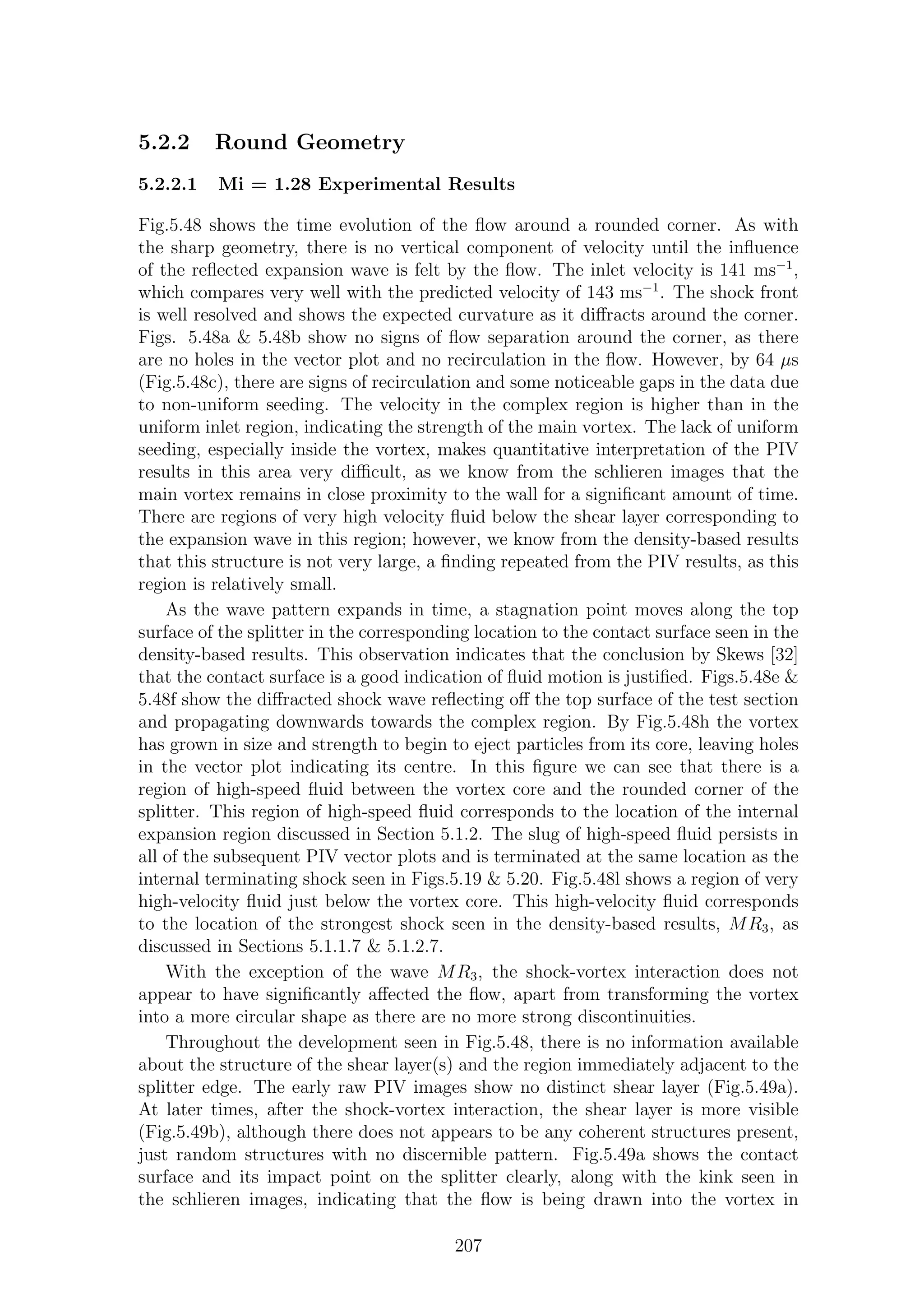 5.2.2 Round Geometry
5.2.2.1 Mi = 1.28 Experimental Results
Fig.5.48 shows the time evolution of the ﬂow around a rounded corner. As with
the sharp geometry, there is no vertical component of velocity until the inﬂuence
of the reﬂected expansion wave is felt by the ﬂow. The inlet velocity is 141 ms−1
,
which compares very well with the predicted velocity of 143 ms−1
. The shock front
is well resolved and shows the expected curvature as it diﬀracts around the corner.
Figs. 5.48a & 5.48b show no signs of ﬂow separation around the corner, as there
are no holes in the vector plot and no recirculation in the ﬂow. However, by 64 µs
(Fig.5.48c), there are signs of recirculation and some noticeable gaps in the data due
to non-uniform seeding. The velocity in the complex region is higher than in the
uniform inlet region, indicating the strength of the main vortex. The lack of uniform
seeding, especially inside the vortex, makes quantitative interpretation of the PIV
results in this area very diﬃcult, as we know from the schlieren images that the
main vortex remains in close proximity to the wall for a signiﬁcant amount of time.
There are regions of very high velocity ﬂuid below the shear layer corresponding to
the expansion wave in this region; however, we know from the density-based results
that this structure is not very large, a ﬁnding repeated from the PIV results, as this
region is relatively small.
As the wave pattern expands in time, a stagnation point moves along the top
surface of the splitter in the corresponding location to the contact surface seen in the
density-based results. This observation indicates that the conclusion by Skews [32]
that the contact surface is a good indication of ﬂuid motion is justiﬁed. Figs.5.48e &
5.48f show the diﬀracted shock wave reﬂecting oﬀ the top surface of the test section
and propagating downwards towards the complex region. By Fig.5.48h the vortex
has grown in size and strength to begin to eject particles from its core, leaving holes
in the vector plot indicating its centre. In this ﬁgure we can see that there is a
region of high-speed ﬂuid between the vortex core and the rounded corner of the
splitter. This region of high-speed ﬂuid corresponds to the location of the internal
expansion region discussed in Section 5.1.2. The slug of high-speed ﬂuid persists in
all of the subsequent PIV vector plots and is terminated at the same location as the
internal terminating shock seen in Figs.5.19 & 5.20. Fig.5.48l shows a region of very
high-velocity ﬂuid just below the vortex core. This high-velocity ﬂuid corresponds
to the location of the strongest shock seen in the density-based results, MR3, as
discussed in Sections 5.1.1.7 & 5.1.2.7.
With the exception of the wave MR3, the shock-vortex interaction does not
appear to have signiﬁcantly aﬀected the ﬂow, apart from transforming the vortex
into a more circular shape as there are no more strong discontinuities.
Throughout the development seen in Fig.5.48, there is no information available
about the structure of the shear layer(s) and the region immediately adjacent to the
splitter edge. The early raw PIV images show no distinct shear layer (Fig.5.49a).
At later times, after the shock-vortex interaction, the shear layer is more visible
(Fig.5.49b), although there does not appears to be any coherent structures present,
just random structures with no discernible pattern. Fig.5.49a shows the contact
surface and its impact point on the splitter clearly, along with the kink seen in
the schlieren images, indicating that the ﬂow is being drawn into the vortex in
207
 