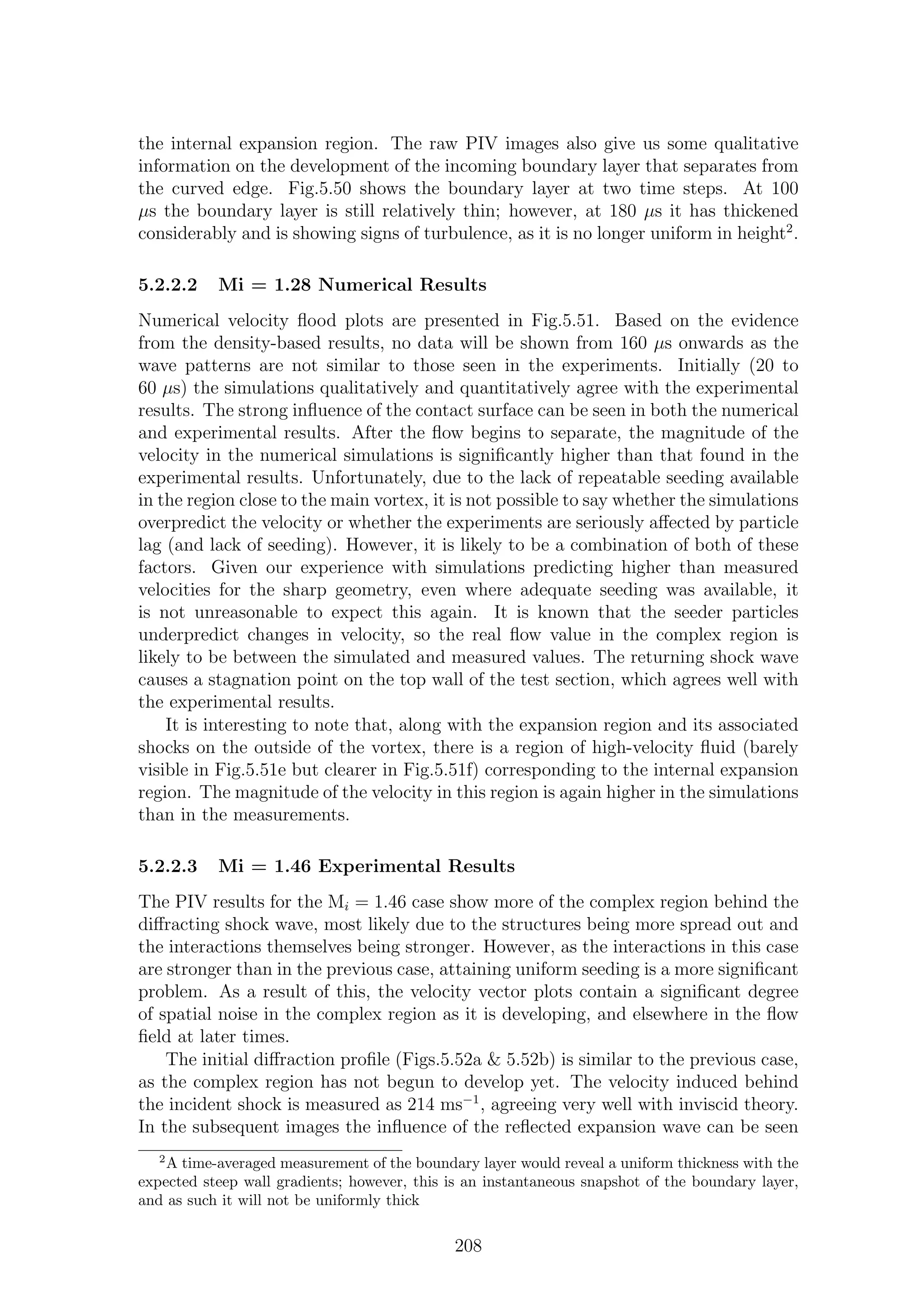 the internal expansion region. The raw PIV images also give us some qualitative
information on the development of the incoming boundary layer that separates from
the curved edge. Fig.5.50 shows the boundary layer at two time steps. At 100
µs the boundary layer is still relatively thin; however, at 180 µs it has thickened
considerably and is showing signs of turbulence, as it is no longer uniform in height2
.
5.2.2.2 Mi = 1.28 Numerical Results
Numerical velocity ﬂood plots are presented in Fig.5.51. Based on the evidence
from the density-based results, no data will be shown from 160 µs onwards as the
wave patterns are not similar to those seen in the experiments. Initially (20 to
60 µs) the simulations qualitatively and quantitatively agree with the experimental
results. The strong inﬂuence of the contact surface can be seen in both the numerical
and experimental results. After the ﬂow begins to separate, the magnitude of the
velocity in the numerical simulations is signiﬁcantly higher than that found in the
experimental results. Unfortunately, due to the lack of repeatable seeding available
in the region close to the main vortex, it is not possible to say whether the simulations
overpredict the velocity or whether the experiments are seriously aﬀected by particle
lag (and lack of seeding). However, it is likely to be a combination of both of these
factors. Given our experience with simulations predicting higher than measured
velocities for the sharp geometry, even where adequate seeding was available, it
is not unreasonable to expect this again. It is known that the seeder particles
underpredict changes in velocity, so the real ﬂow value in the complex region is
likely to be between the simulated and measured values. The returning shock wave
causes a stagnation point on the top wall of the test section, which agrees well with
the experimental results.
It is interesting to note that, along with the expansion region and its associated
shocks on the outside of the vortex, there is a region of high-velocity ﬂuid (barely
visible in Fig.5.51e but clearer in Fig.5.51f) corresponding to the internal expansion
region. The magnitude of the velocity in this region is again higher in the simulations
than in the measurements.
5.2.2.3 Mi = 1.46 Experimental Results
The PIV results for the Mi = 1.46 case show more of the complex region behind the
diﬀracting shock wave, most likely due to the structures being more spread out and
the interactions themselves being stronger. However, as the interactions in this case
are stronger than in the previous case, attaining uniform seeding is a more signiﬁcant
problem. As a result of this, the velocity vector plots contain a signiﬁcant degree
of spatial noise in the complex region as it is developing, and elsewhere in the ﬂow
ﬁeld at later times.
The initial diﬀraction proﬁle (Figs.5.52a & 5.52b) is similar to the previous case,
as the complex region has not begun to develop yet. The velocity induced behind
the incident shock is measured as 214 ms−1
, agreeing very well with inviscid theory.
In the subsequent images the inﬂuence of the reﬂected expansion wave can be seen
2
A time-averaged measurement of the boundary layer would reveal a uniform thickness with the
expected steep wall gradients; however, this is an instantaneous snapshot of the boundary layer,
and as such it will not be uniformly thick
208
 
