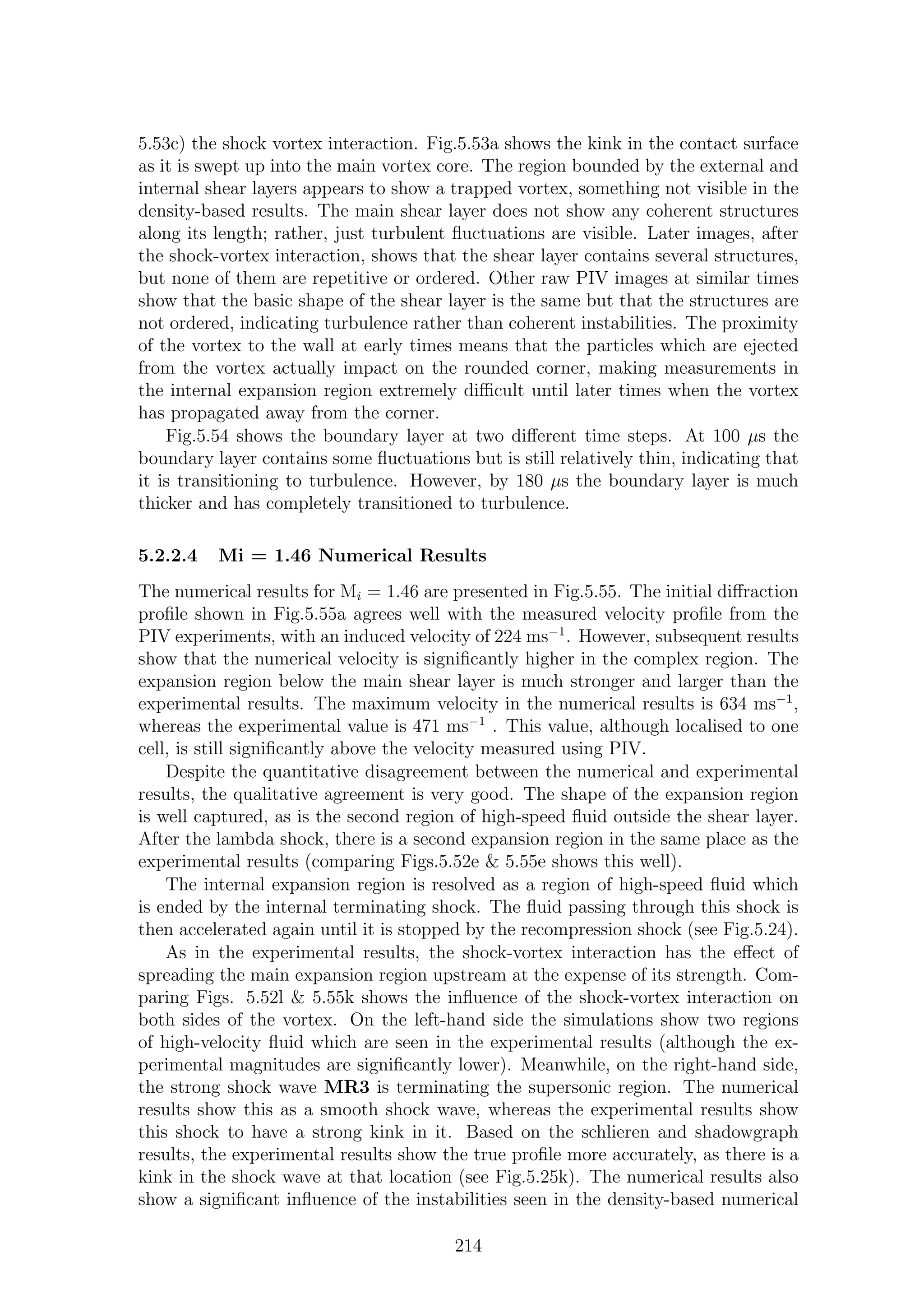 5.53c) the shock vortex interaction. Fig.5.53a shows the kink in the contact surface
as it is swept up into the main vortex core. The region bounded by the external and
internal shear layers appears to show a trapped vortex, something not visible in the
density-based results. The main shear layer does not show any coherent structures
along its length; rather, just turbulent ﬂuctuations are visible. Later images, after
the shock-vortex interaction, shows that the shear layer contains several structures,
but none of them are repetitive or ordered. Other raw PIV images at similar times
show that the basic shape of the shear layer is the same but that the structures are
not ordered, indicating turbulence rather than coherent instabilities. The proximity
of the vortex to the wall at early times means that the particles which are ejected
from the vortex actually impact on the rounded corner, making measurements in
the internal expansion region extremely diﬃcult until later times when the vortex
has propagated away from the corner.
Fig.5.54 shows the boundary layer at two diﬀerent time steps. At 100 µs the
boundary layer contains some ﬂuctuations but is still relatively thin, indicating that
it is transitioning to turbulence. However, by 180 µs the boundary layer is much
thicker and has completely transitioned to turbulence.
5.2.2.4 Mi = 1.46 Numerical Results
The numerical results for Mi = 1.46 are presented in Fig.5.55. The initial diﬀraction
proﬁle shown in Fig.5.55a agrees well with the measured velocity proﬁle from the
PIV experiments, with an induced velocity of 224 ms−1
. However, subsequent results
show that the numerical velocity is signiﬁcantly higher in the complex region. The
expansion region below the main shear layer is much stronger and larger than the
experimental results. The maximum velocity in the numerical results is 634 ms−1
,
whereas the experimental value is 471 ms−1
. This value, although localised to one
cell, is still signiﬁcantly above the velocity measured using PIV.
Despite the quantitative disagreement between the numerical and experimental
results, the qualitative agreement is very good. The shape of the expansion region
is well captured, as is the second region of high-speed ﬂuid outside the shear layer.
After the lambda shock, there is a second expansion region in the same place as the
experimental results (comparing Figs.5.52e & 5.55e shows this well).
The internal expansion region is resolved as a region of high-speed ﬂuid which
is ended by the internal terminating shock. The ﬂuid passing through this shock is
then accelerated again until it is stopped by the recompression shock (see Fig.5.24).
As in the experimental results, the shock-vortex interaction has the eﬀect of
spreading the main expansion region upstream at the expense of its strength. Com-
paring Figs. 5.52l & 5.55k shows the inﬂuence of the shock-vortex interaction on
both sides of the vortex. On the left-hand side the simulations show two regions
of high-velocity ﬂuid which are seen in the experimental results (although the ex-
perimental magnitudes are signiﬁcantly lower). Meanwhile, on the right-hand side,
the strong shock wave MR3 is terminating the supersonic region. The numerical
results show this as a smooth shock wave, whereas the experimental results show
this shock to have a strong kink in it. Based on the schlieren and shadowgraph
results, the experimental results show the true proﬁle more accurately, as there is a
kink in the shock wave at that location (see Fig.5.25k). The numerical results also
show a signiﬁcant inﬂuence of the instabilities seen in the density-based numerical
214
 