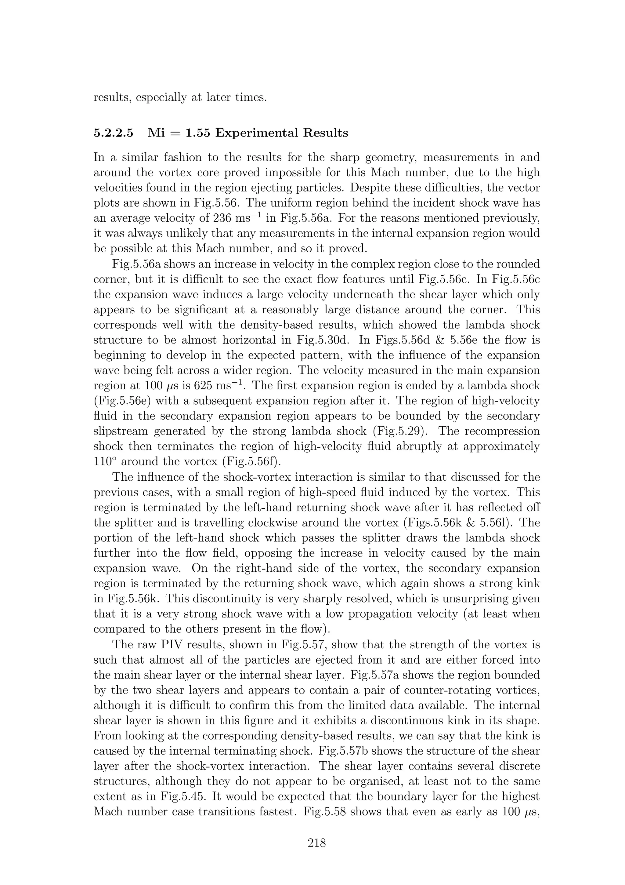 results, especially at later times.
5.2.2.5 Mi = 1.55 Experimental Results
In a similar fashion to the results for the sharp geometry, measurements in and
around the vortex core proved impossible for this Mach number, due to the high
velocities found in the region ejecting particles. Despite these diﬃculties, the vector
plots are shown in Fig.5.56. The uniform region behind the incident shock wave has
an average velocity of 236 ms−1
in Fig.5.56a. For the reasons mentioned previously,
it was always unlikely that any measurements in the internal expansion region would
be possible at this Mach number, and so it proved.
Fig.5.56a shows an increase in velocity in the complex region close to the rounded
corner, but it is diﬃcult to see the exact ﬂow features until Fig.5.56c. In Fig.5.56c
the expansion wave induces a large velocity underneath the shear layer which only
appears to be signiﬁcant at a reasonably large distance around the corner. This
corresponds well with the density-based results, which showed the lambda shock
structure to be almost horizontal in Fig.5.30d. In Figs.5.56d & 5.56e the ﬂow is
beginning to develop in the expected pattern, with the inﬂuence of the expansion
wave being felt across a wider region. The velocity measured in the main expansion
region at 100 µs is 625 ms−1
. The ﬁrst expansion region is ended by a lambda shock
(Fig.5.56e) with a subsequent expansion region after it. The region of high-velocity
ﬂuid in the secondary expansion region appears to be bounded by the secondary
slipstream generated by the strong lambda shock (Fig.5.29). The recompression
shock then terminates the region of high-velocity ﬂuid abruptly at approximately
110◦
around the vortex (Fig.5.56f).
The inﬂuence of the shock-vortex interaction is similar to that discussed for the
previous cases, with a small region of high-speed ﬂuid induced by the vortex. This
region is terminated by the left-hand returning shock wave after it has reﬂected oﬀ
the splitter and is travelling clockwise around the vortex (Figs.5.56k & 5.56l). The
portion of the left-hand shock which passes the splitter draws the lambda shock
further into the ﬂow ﬁeld, opposing the increase in velocity caused by the main
expansion wave. On the right-hand side of the vortex, the secondary expansion
region is terminated by the returning shock wave, which again shows a strong kink
in Fig.5.56k. This discontinuity is very sharply resolved, which is unsurprising given
that it is a very strong shock wave with a low propagation velocity (at least when
compared to the others present in the ﬂow).
The raw PIV results, shown in Fig.5.57, show that the strength of the vortex is
such that almost all of the particles are ejected from it and are either forced into
the main shear layer or the internal shear layer. Fig.5.57a shows the region bounded
by the two shear layers and appears to contain a pair of counter-rotating vortices,
although it is diﬃcult to conﬁrm this from the limited data available. The internal
shear layer is shown in this ﬁgure and it exhibits a discontinuous kink in its shape.
From looking at the corresponding density-based results, we can say that the kink is
caused by the internal terminating shock. Fig.5.57b shows the structure of the shear
layer after the shock-vortex interaction. The shear layer contains several discrete
structures, although they do not appear to be organised, at least not to the same
extent as in Fig.5.45. It would be expected that the boundary layer for the highest
Mach number case transitions fastest. Fig.5.58 shows that even as early as 100 µs,
218
 