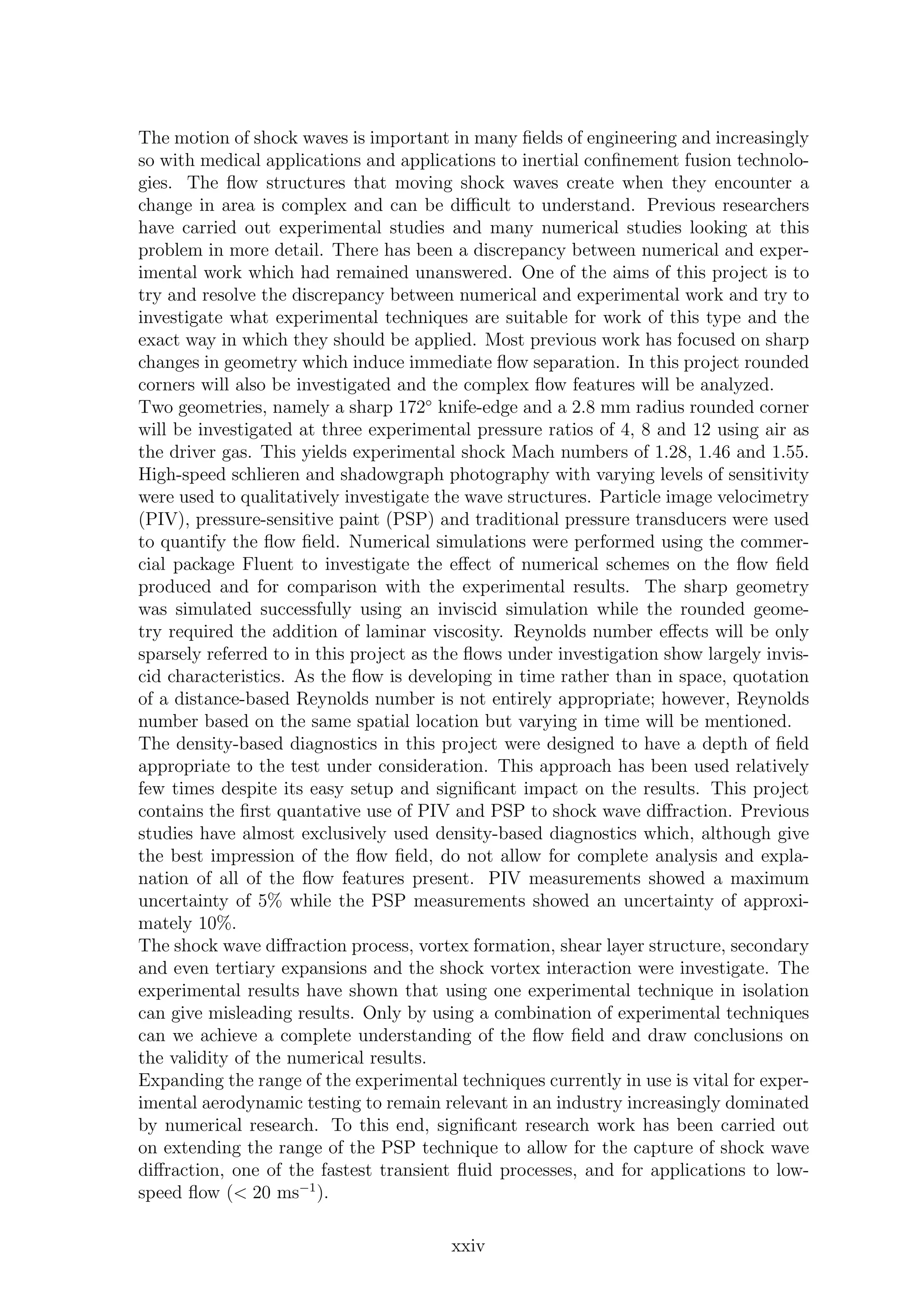 The motion of shock waves is important in many ﬁelds of engineering and increasingly
so with medical applications and applications to inertial conﬁnement fusion technolo-
gies. The ﬂow structures that moving shock waves create when they encounter a
change in area is complex and can be diﬃcult to understand. Previous researchers
have carried out experimental studies and many numerical studies looking at this
problem in more detail. There has been a discrepancy between numerical and exper-
imental work which had remained unanswered. One of the aims of this project is to
try and resolve the discrepancy between numerical and experimental work and try to
investigate what experimental techniques are suitable for work of this type and the
exact way in which they should be applied. Most previous work has focused on sharp
changes in geometry which induce immediate ﬂow separation. In this project rounded
corners will also be investigated and the complex ﬂow features will be analyzed.
Two geometries, namely a sharp 172◦
knife-edge and a 2.8 mm radius rounded corner
will be investigated at three experimental pressure ratios of 4, 8 and 12 using air as
the driver gas. This yields experimental shock Mach numbers of 1.28, 1.46 and 1.55.
High-speed schlieren and shadowgraph photography with varying levels of sensitivity
were used to qualitatively investigate the wave structures. Particle image velocimetry
(PIV), pressure-sensitive paint (PSP) and traditional pressure transducers were used
to quantify the ﬂow ﬁeld. Numerical simulations were performed using the commer-
cial package Fluent to investigate the eﬀect of numerical schemes on the ﬂow ﬁeld
produced and for comparison with the experimental results. The sharp geometry
was simulated successfully using an inviscid simulation while the rounded geome-
try required the addition of laminar viscosity. Reynolds number eﬀects will be only
sparsely referred to in this project as the ﬂows under investigation show largely invis-
cid characteristics. As the ﬂow is developing in time rather than in space, quotation
of a distance-based Reynolds number is not entirely appropriate; however, Reynolds
number based on the same spatial location but varying in time will be mentioned.
The density-based diagnostics in this project were designed to have a depth of ﬁeld
appropriate to the test under consideration. This approach has been used relatively
few times despite its easy setup and signiﬁcant impact on the results. This project
contains the ﬁrst quantative use of PIV and PSP to shock wave diﬀraction. Previous
studies have almost exclusively used density-based diagnostics which, although give
the best impression of the ﬂow ﬁeld, do not allow for complete analysis and expla-
nation of all of the ﬂow features present. PIV measurements showed a maximum
uncertainty of 5% while the PSP measurements showed an uncertainty of approxi-
mately 10%.
The shock wave diﬀraction process, vortex formation, shear layer structure, secondary
and even tertiary expansions and the shock vortex interaction were investigate. The
experimental results have shown that using one experimental technique in isolation
can give misleading results. Only by using a combination of experimental techniques
can we achieve a complete understanding of the ﬂow ﬁeld and draw conclusions on
the validity of the numerical results.
Expanding the range of the experimental techniques currently in use is vital for exper-
imental aerodynamic testing to remain relevant in an industry increasingly dominated
by numerical research. To this end, signiﬁcant research work has been carried out
on extending the range of the PSP technique to allow for the capture of shock wave
diﬀraction, one of the fastest transient ﬂuid processes, and for applications to low-
speed ﬂow (< 20 ms−1
).
xxiv
 