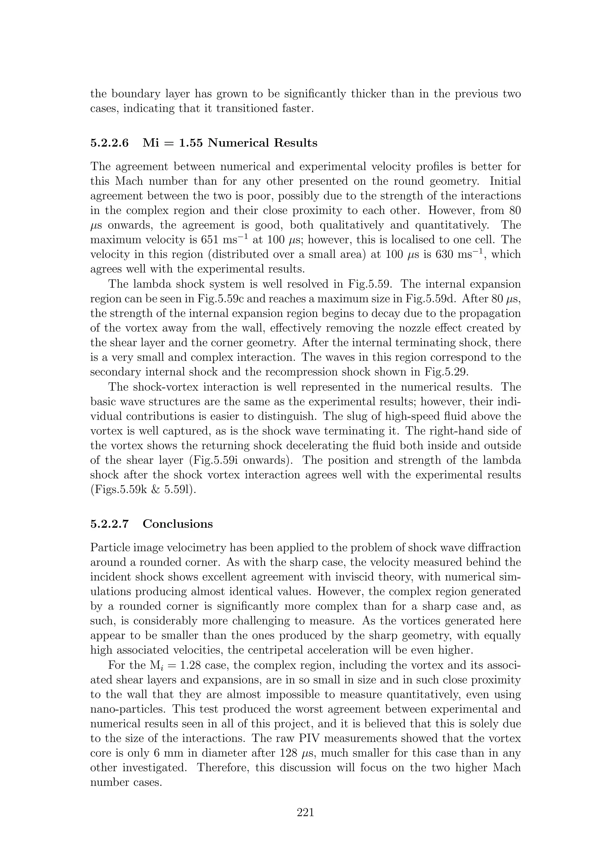 the boundary layer has grown to be signiﬁcantly thicker than in the previous two
cases, indicating that it transitioned faster.
5.2.2.6 Mi = 1.55 Numerical Results
The agreement between numerical and experimental velocity proﬁles is better for
this Mach number than for any other presented on the round geometry. Initial
agreement between the two is poor, possibly due to the strength of the interactions
in the complex region and their close proximity to each other. However, from 80
µs onwards, the agreement is good, both qualitatively and quantitatively. The
maximum velocity is 651 ms−1
at 100 µs; however, this is localised to one cell. The
velocity in this region (distributed over a small area) at 100 µs is 630 ms−1
, which
agrees well with the experimental results.
The lambda shock system is well resolved in Fig.5.59. The internal expansion
region can be seen in Fig.5.59c and reaches a maximum size in Fig.5.59d. After 80 µs,
the strength of the internal expansion region begins to decay due to the propagation
of the vortex away from the wall, eﬀectively removing the nozzle eﬀect created by
the shear layer and the corner geometry. After the internal terminating shock, there
is a very small and complex interaction. The waves in this region correspond to the
secondary internal shock and the recompression shock shown in Fig.5.29.
The shock-vortex interaction is well represented in the numerical results. The
basic wave structures are the same as the experimental results; however, their indi-
vidual contributions is easier to distinguish. The slug of high-speed ﬂuid above the
vortex is well captured, as is the shock wave terminating it. The right-hand side of
the vortex shows the returning shock decelerating the ﬂuid both inside and outside
of the shear layer (Fig.5.59i onwards). The position and strength of the lambda
shock after the shock vortex interaction agrees well with the experimental results
(Figs.5.59k & 5.59l).
5.2.2.7 Conclusions
Particle image velocimetry has been applied to the problem of shock wave diﬀraction
around a rounded corner. As with the sharp case, the velocity measured behind the
incident shock shows excellent agreement with inviscid theory, with numerical sim-
ulations producing almost identical values. However, the complex region generated
by a rounded corner is signiﬁcantly more complex than for a sharp case and, as
such, is considerably more challenging to measure. As the vortices generated here
appear to be smaller than the ones produced by the sharp geometry, with equally
high associated velocities, the centripetal acceleration will be even higher.
For the Mi = 1.28 case, the complex region, including the vortex and its associ-
ated shear layers and expansions, are in so small in size and in such close proximity
to the wall that they are almost impossible to measure quantitatively, even using
nano-particles. This test produced the worst agreement between experimental and
numerical results seen in all of this project, and it is believed that this is solely due
to the size of the interactions. The raw PIV measurements showed that the vortex
core is only 6 mm in diameter after 128 µs, much smaller for this case than in any
other investigated. Therefore, this discussion will focus on the two higher Mach
number cases.
221
 