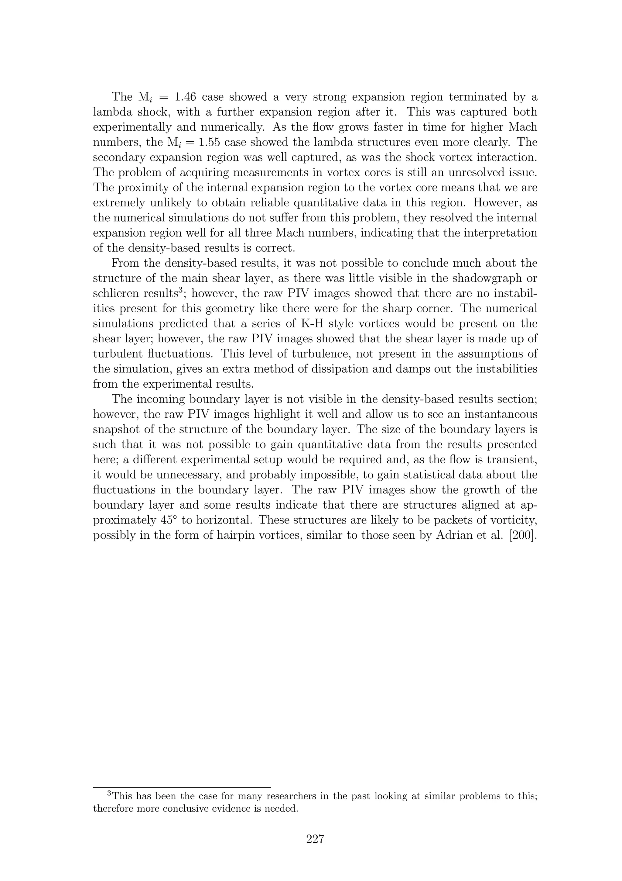 The Mi = 1.46 case showed a very strong expansion region terminated by a
lambda shock, with a further expansion region after it. This was captured both
experimentally and numerically. As the ﬂow grows faster in time for higher Mach
numbers, the Mi = 1.55 case showed the lambda structures even more clearly. The
secondary expansion region was well captured, as was the shock vortex interaction.
The problem of acquiring measurements in vortex cores is still an unresolved issue.
The proximity of the internal expansion region to the vortex core means that we are
extremely unlikely to obtain reliable quantitative data in this region. However, as
the numerical simulations do not suﬀer from this problem, they resolved the internal
expansion region well for all three Mach numbers, indicating that the interpretation
of the density-based results is correct.
From the density-based results, it was not possible to conclude much about the
structure of the main shear layer, as there was little visible in the shadowgraph or
schlieren results3
; however, the raw PIV images showed that there are no instabil-
ities present for this geometry like there were for the sharp corner. The numerical
simulations predicted that a series of K-H style vortices would be present on the
shear layer; however, the raw PIV images showed that the shear layer is made up of
turbulent ﬂuctuations. This level of turbulence, not present in the assumptions of
the simulation, gives an extra method of dissipation and damps out the instabilities
from the experimental results.
The incoming boundary layer is not visible in the density-based results section;
however, the raw PIV images highlight it well and allow us to see an instantaneous
snapshot of the structure of the boundary layer. The size of the boundary layers is
such that it was not possible to gain quantitative data from the results presented
here; a diﬀerent experimental setup would be required and, as the ﬂow is transient,
it would be unnecessary, and probably impossible, to gain statistical data about the
ﬂuctuations in the boundary layer. The raw PIV images show the growth of the
boundary layer and some results indicate that there are structures aligned at ap-
proximately 45◦
to horizontal. These structures are likely to be packets of vorticity,
possibly in the form of hairpin vortices, similar to those seen by Adrian et al. [200].
3
This has been the case for many researchers in the past looking at similar problems to this;
therefore more conclusive evidence is needed.
227
 