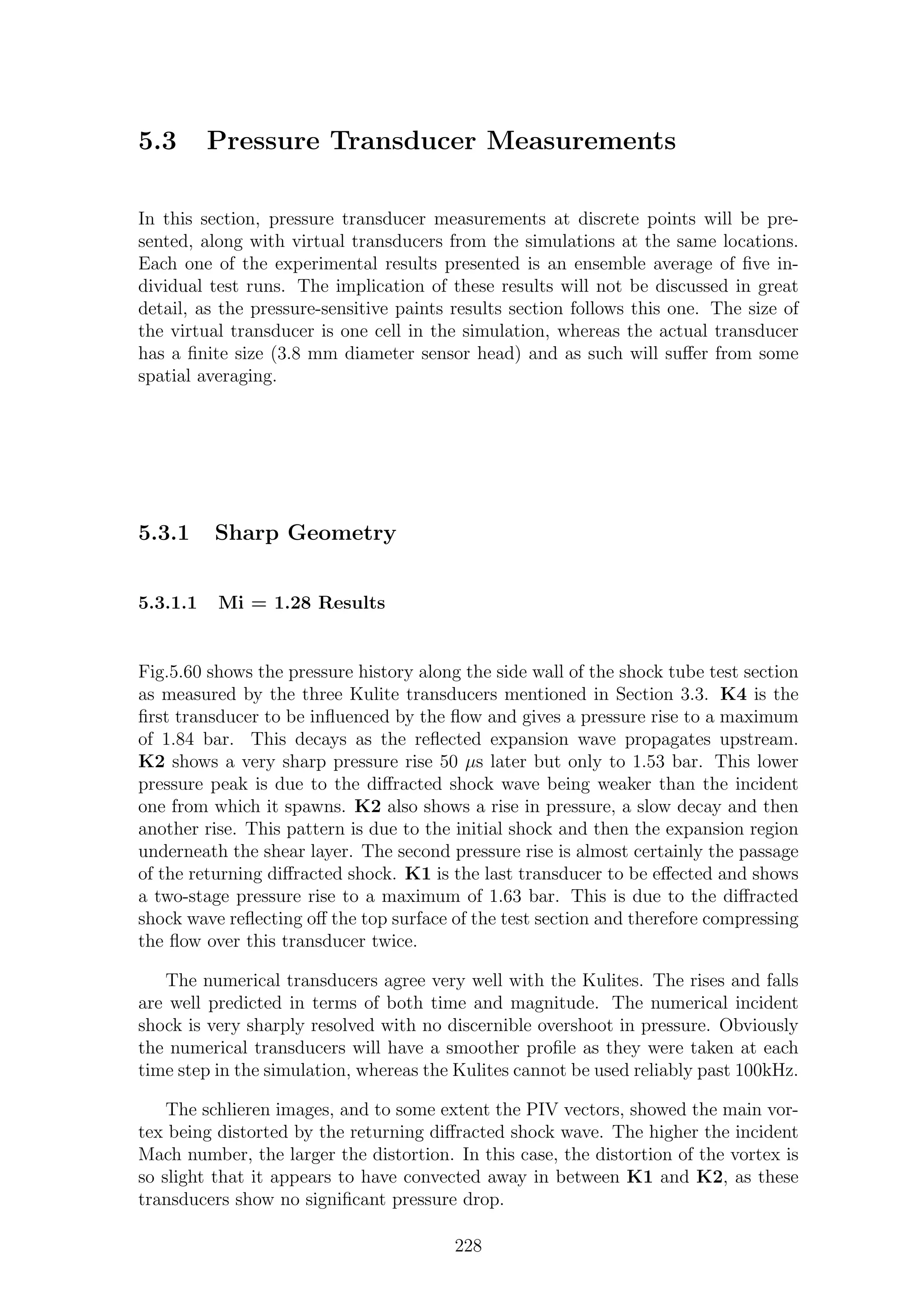 5.3 Pressure Transducer Measurements
In this section, pressure transducer measurements at discrete points will be pre-
sented, along with virtual transducers from the simulations at the same locations.
Each one of the experimental results presented is an ensemble average of ﬁve in-
dividual test runs. The implication of these results will not be discussed in great
detail, as the pressure-sensitive paints results section follows this one. The size of
the virtual transducer is one cell in the simulation, whereas the actual transducer
has a ﬁnite size (3.8 mm diameter sensor head) and as such will suﬀer from some
spatial averaging.
5.3.1 Sharp Geometry
5.3.1.1 Mi = 1.28 Results
Fig.5.60 shows the pressure history along the side wall of the shock tube test section
as measured by the three Kulite transducers mentioned in Section 3.3. K4 is the
ﬁrst transducer to be inﬂuenced by the ﬂow and gives a pressure rise to a maximum
of 1.84 bar. This decays as the reﬂected expansion wave propagates upstream.
K2 shows a very sharp pressure rise 50 µs later but only to 1.53 bar. This lower
pressure peak is due to the diﬀracted shock wave being weaker than the incident
one from which it spawns. K2 also shows a rise in pressure, a slow decay and then
another rise. This pattern is due to the initial shock and then the expansion region
underneath the shear layer. The second pressure rise is almost certainly the passage
of the returning diﬀracted shock. K1 is the last transducer to be eﬀected and shows
a two-stage pressure rise to a maximum of 1.63 bar. This is due to the diﬀracted
shock wave reﬂecting oﬀ the top surface of the test section and therefore compressing
the ﬂow over this transducer twice.
The numerical transducers agree very well with the Kulites. The rises and falls
are well predicted in terms of both time and magnitude. The numerical incident
shock is very sharply resolved with no discernible overshoot in pressure. Obviously
the numerical transducers will have a smoother proﬁle as they were taken at each
time step in the simulation, whereas the Kulites cannot be used reliably past 100kHz.
The schlieren images, and to some extent the PIV vectors, showed the main vor-
tex being distorted by the returning diﬀracted shock wave. The higher the incident
Mach number, the larger the distortion. In this case, the distortion of the vortex is
so slight that it appears to have convected away in between K1 and K2, as these
transducers show no signiﬁcant pressure drop.
228
 