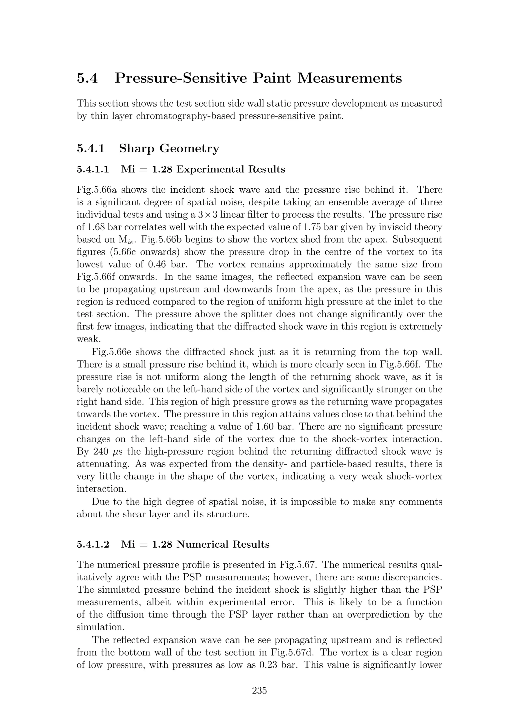 5.4 Pressure-Sensitive Paint Measurements
This section shows the test section side wall static pressure development as measured
by thin layer chromatography-based pressure-sensitive paint.
5.4.1 Sharp Geometry
5.4.1.1 Mi = 1.28 Experimental Results
Fig.5.66a shows the incident shock wave and the pressure rise behind it. There
is a signiﬁcant degree of spatial noise, despite taking an ensemble average of three
individual tests and using a 3×3 linear ﬁlter to process the results. The pressure rise
of 1.68 bar correlates well with the expected value of 1.75 bar given by inviscid theory
based on Mie. Fig.5.66b begins to show the vortex shed from the apex. Subsequent
ﬁgures (5.66c onwards) show the pressure drop in the centre of the vortex to its
lowest value of 0.46 bar. The vortex remains approximately the same size from
Fig.5.66f onwards. In the same images, the reﬂected expansion wave can be seen
to be propagating upstream and downwards from the apex, as the pressure in this
region is reduced compared to the region of uniform high pressure at the inlet to the
test section. The pressure above the splitter does not change signiﬁcantly over the
ﬁrst few images, indicating that the diﬀracted shock wave in this region is extremely
weak.
Fig.5.66e shows the diﬀracted shock just as it is returning from the top wall.
There is a small pressure rise behind it, which is more clearly seen in Fig.5.66f. The
pressure rise is not uniform along the length of the returning shock wave, as it is
barely noticeable on the left-hand side of the vortex and signiﬁcantly stronger on the
right hand side. This region of high pressure grows as the returning wave propagates
towards the vortex. The pressure in this region attains values close to that behind the
incident shock wave; reaching a value of 1.60 bar. There are no signiﬁcant pressure
changes on the left-hand side of the vortex due to the shock-vortex interaction.
By 240 µs the high-pressure region behind the returning diﬀracted shock wave is
attenuating. As was expected from the density- and particle-based results, there is
very little change in the shape of the vortex, indicating a very weak shock-vortex
interaction.
Due to the high degree of spatial noise, it is impossible to make any comments
about the shear layer and its structure.
5.4.1.2 Mi = 1.28 Numerical Results
The numerical pressure proﬁle is presented in Fig.5.67. The numerical results qual-
itatively agree with the PSP measurements; however, there are some discrepancies.
The simulated pressure behind the incident shock is slightly higher than the PSP
measurements, albeit within experimental error. This is likely to be a function
of the diﬀusion time through the PSP layer rather than an overprediction by the
simulation.
The reﬂected expansion wave can be see propagating upstream and is reﬂected
from the bottom wall of the test section in Fig.5.67d. The vortex is a clear region
of low pressure, with pressures as low as 0.23 bar. This value is signiﬁcantly lower
235
 