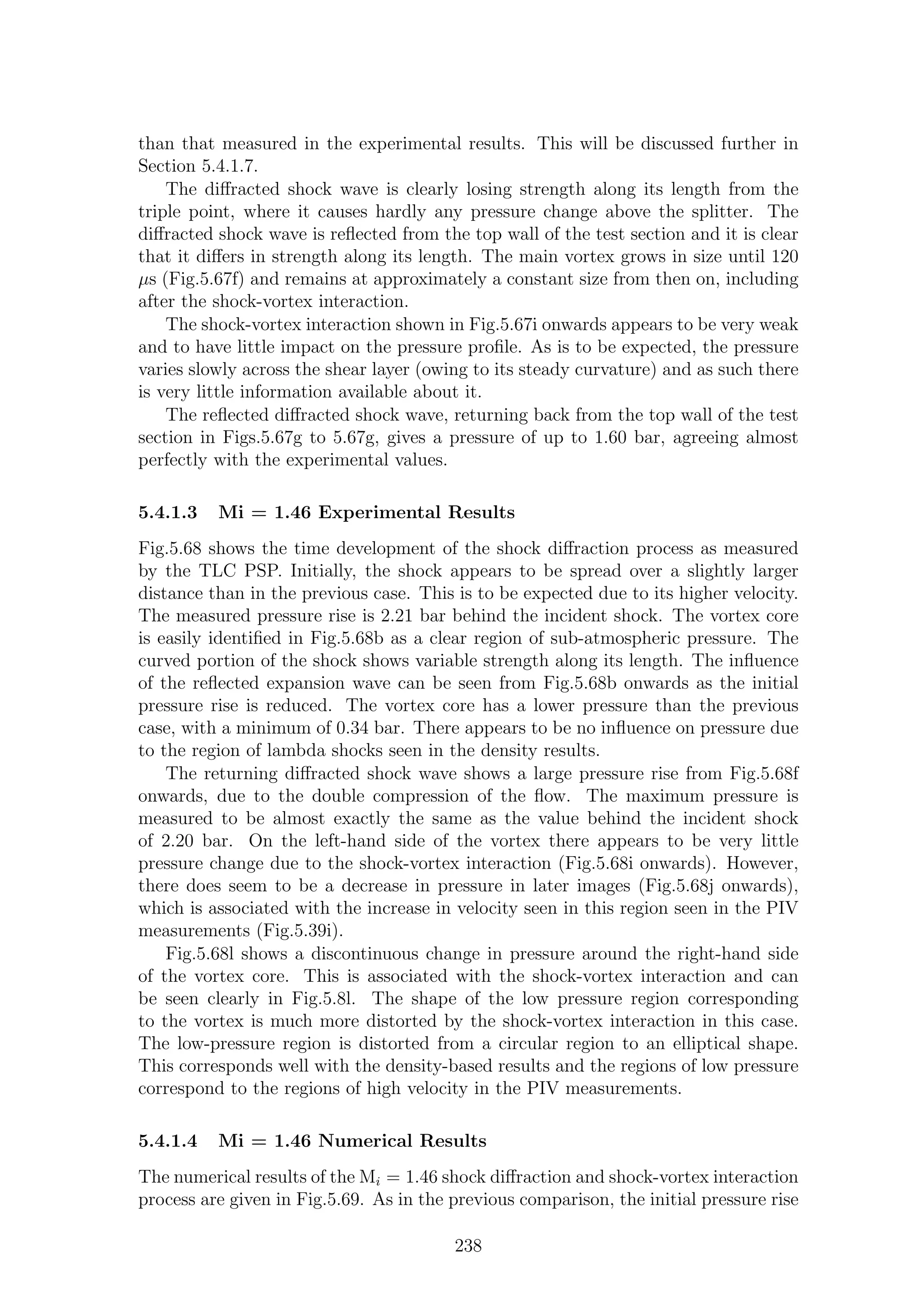than that measured in the experimental results. This will be discussed further in
Section 5.4.1.7.
The diﬀracted shock wave is clearly losing strength along its length from the
triple point, where it causes hardly any pressure change above the splitter. The
diﬀracted shock wave is reﬂected from the top wall of the test section and it is clear
that it diﬀers in strength along its length. The main vortex grows in size until 120
µs (Fig.5.67f) and remains at approximately a constant size from then on, including
after the shock-vortex interaction.
The shock-vortex interaction shown in Fig.5.67i onwards appears to be very weak
and to have little impact on the pressure proﬁle. As is to be expected, the pressure
varies slowly across the shear layer (owing to its steady curvature) and as such there
is very little information available about it.
The reﬂected diﬀracted shock wave, returning back from the top wall of the test
section in Figs.5.67g to 5.67g, gives a pressure of up to 1.60 bar, agreeing almost
perfectly with the experimental values.
5.4.1.3 Mi = 1.46 Experimental Results
Fig.5.68 shows the time development of the shock diﬀraction process as measured
by the TLC PSP. Initially, the shock appears to be spread over a slightly larger
distance than in the previous case. This is to be expected due to its higher velocity.
The measured pressure rise is 2.21 bar behind the incident shock. The vortex core
is easily identiﬁed in Fig.5.68b as a clear region of sub-atmospheric pressure. The
curved portion of the shock shows variable strength along its length. The inﬂuence
of the reﬂected expansion wave can be seen from Fig.5.68b onwards as the initial
pressure rise is reduced. The vortex core has a lower pressure than the previous
case, with a minimum of 0.34 bar. There appears to be no inﬂuence on pressure due
to the region of lambda shocks seen in the density results.
The returning diﬀracted shock wave shows a large pressure rise from Fig.5.68f
onwards, due to the double compression of the ﬂow. The maximum pressure is
measured to be almost exactly the same as the value behind the incident shock
of 2.20 bar. On the left-hand side of the vortex there appears to be very little
pressure change due to the shock-vortex interaction (Fig.5.68i onwards). However,
there does seem to be a decrease in pressure in later images (Fig.5.68j onwards),
which is associated with the increase in velocity seen in this region seen in the PIV
measurements (Fig.5.39i).
Fig.5.68l shows a discontinuous change in pressure around the right-hand side
of the vortex core. This is associated with the shock-vortex interaction and can
be seen clearly in Fig.5.8l. The shape of the low pressure region corresponding
to the vortex is much more distorted by the shock-vortex interaction in this case.
The low-pressure region is distorted from a circular region to an elliptical shape.
This corresponds well with the density-based results and the regions of low pressure
correspond to the regions of high velocity in the PIV measurements.
5.4.1.4 Mi = 1.46 Numerical Results
The numerical results of the Mi = 1.46 shock diﬀraction and shock-vortex interaction
process are given in Fig.5.69. As in the previous comparison, the initial pressure rise
238
 