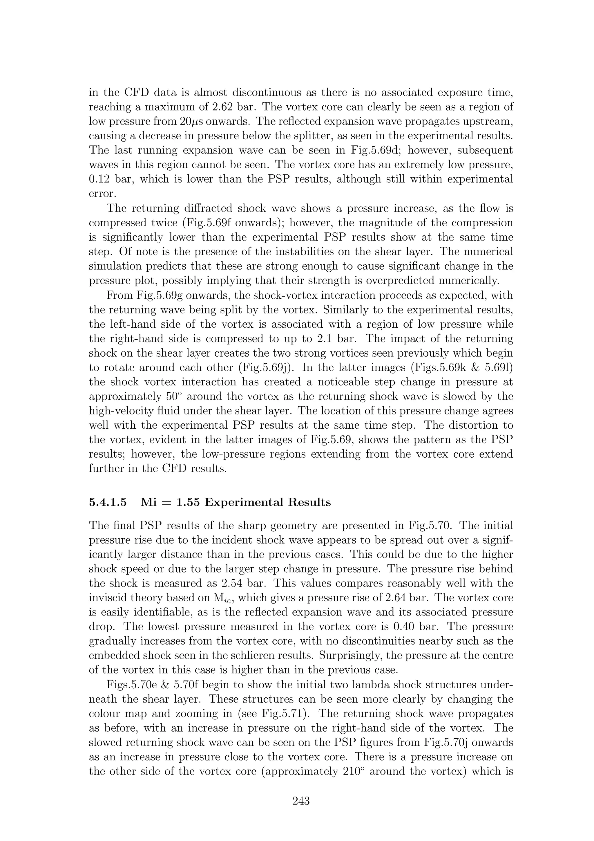 in the CFD data is almost discontinuous as there is no associated exposure time,
reaching a maximum of 2.62 bar. The vortex core can clearly be seen as a region of
low pressure from 20µs onwards. The reﬂected expansion wave propagates upstream,
causing a decrease in pressure below the splitter, as seen in the experimental results.
The last running expansion wave can be seen in Fig.5.69d; however, subsequent
waves in this region cannot be seen. The vortex core has an extremely low pressure,
0.12 bar, which is lower than the PSP results, although still within experimental
error.
The returning diﬀracted shock wave shows a pressure increase, as the ﬂow is
compressed twice (Fig.5.69f onwards); however, the magnitude of the compression
is signiﬁcantly lower than the experimental PSP results show at the same time
step. Of note is the presence of the instabilities on the shear layer. The numerical
simulation predicts that these are strong enough to cause signiﬁcant change in the
pressure plot, possibly implying that their strength is overpredicted numerically.
From Fig.5.69g onwards, the shock-vortex interaction proceeds as expected, with
the returning wave being split by the vortex. Similarly to the experimental results,
the left-hand side of the vortex is associated with a region of low pressure while
the right-hand side is compressed to up to 2.1 bar. The impact of the returning
shock on the shear layer creates the two strong vortices seen previously which begin
to rotate around each other (Fig.5.69j). In the latter images (Figs.5.69k & 5.69l)
the shock vortex interaction has created a noticeable step change in pressure at
approximately 50◦
around the vortex as the returning shock wave is slowed by the
high-velocity ﬂuid under the shear layer. The location of this pressure change agrees
well with the experimental PSP results at the same time step. The distortion to
the vortex, evident in the latter images of Fig.5.69, shows the pattern as the PSP
results; however, the low-pressure regions extending from the vortex core extend
further in the CFD results.
5.4.1.5 Mi = 1.55 Experimental Results
The ﬁnal PSP results of the sharp geometry are presented in Fig.5.70. The initial
pressure rise due to the incident shock wave appears to be spread out over a signif-
icantly larger distance than in the previous cases. This could be due to the higher
shock speed or due to the larger step change in pressure. The pressure rise behind
the shock is measured as 2.54 bar. This values compares reasonably well with the
inviscid theory based on Mie, which gives a pressure rise of 2.64 bar. The vortex core
is easily identiﬁable, as is the reﬂected expansion wave and its associated pressure
drop. The lowest pressure measured in the vortex core is 0.40 bar. The pressure
gradually increases from the vortex core, with no discontinuities nearby such as the
embedded shock seen in the schlieren results. Surprisingly, the pressure at the centre
of the vortex in this case is higher than in the previous case.
Figs.5.70e & 5.70f begin to show the initial two lambda shock structures under-
neath the shear layer. These structures can be seen more clearly by changing the
colour map and zooming in (see Fig.5.71). The returning shock wave propagates
as before, with an increase in pressure on the right-hand side of the vortex. The
slowed returning shock wave can be seen on the PSP ﬁgures from Fig.5.70j onwards
as an increase in pressure close to the vortex core. There is a pressure increase on
the other side of the vortex core (approximately 210◦
around the vortex) which is
243
 