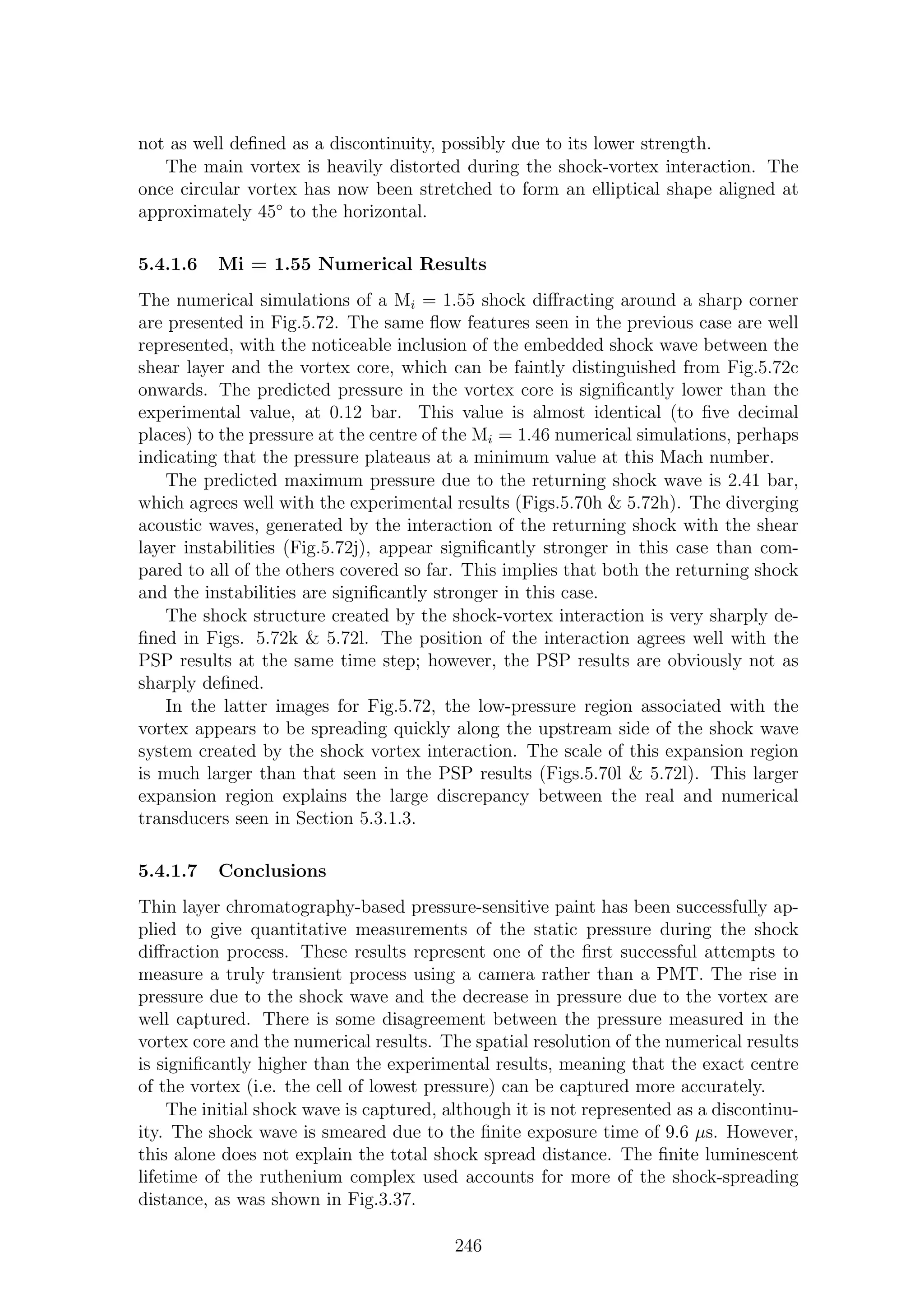 not as well deﬁned as a discontinuity, possibly due to its lower strength.
The main vortex is heavily distorted during the shock-vortex interaction. The
once circular vortex has now been stretched to form an elliptical shape aligned at
approximately 45◦
to the horizontal.
5.4.1.6 Mi = 1.55 Numerical Results
The numerical simulations of a Mi = 1.55 shock diﬀracting around a sharp corner
are presented in Fig.5.72. The same ﬂow features seen in the previous case are well
represented, with the noticeable inclusion of the embedded shock wave between the
shear layer and the vortex core, which can be faintly distinguished from Fig.5.72c
onwards. The predicted pressure in the vortex core is signiﬁcantly lower than the
experimental value, at 0.12 bar. This value is almost identical (to ﬁve decimal
places) to the pressure at the centre of the Mi = 1.46 numerical simulations, perhaps
indicating that the pressure plateaus at a minimum value at this Mach number.
The predicted maximum pressure due to the returning shock wave is 2.41 bar,
which agrees well with the experimental results (Figs.5.70h & 5.72h). The diverging
acoustic waves, generated by the interaction of the returning shock with the shear
layer instabilities (Fig.5.72j), appear signiﬁcantly stronger in this case than com-
pared to all of the others covered so far. This implies that both the returning shock
and the instabilities are signiﬁcantly stronger in this case.
The shock structure created by the shock-vortex interaction is very sharply de-
ﬁned in Figs. 5.72k & 5.72l. The position of the interaction agrees well with the
PSP results at the same time step; however, the PSP results are obviously not as
sharply deﬁned.
In the latter images for Fig.5.72, the low-pressure region associated with the
vortex appears to be spreading quickly along the upstream side of the shock wave
system created by the shock vortex interaction. The scale of this expansion region
is much larger than that seen in the PSP results (Figs.5.70l & 5.72l). This larger
expansion region explains the large discrepancy between the real and numerical
transducers seen in Section 5.3.1.3.
5.4.1.7 Conclusions
Thin layer chromatography-based pressure-sensitive paint has been successfully ap-
plied to give quantitative measurements of the static pressure during the shock
diﬀraction process. These results represent one of the ﬁrst successful attempts to
measure a truly transient process using a camera rather than a PMT. The rise in
pressure due to the shock wave and the decrease in pressure due to the vortex are
well captured. There is some disagreement between the pressure measured in the
vortex core and the numerical results. The spatial resolution of the numerical results
is signiﬁcantly higher than the experimental results, meaning that the exact centre
of the vortex (i.e. the cell of lowest pressure) can be captured more accurately.
The initial shock wave is captured, although it is not represented as a discontinu-
ity. The shock wave is smeared due to the ﬁnite exposure time of 9.6 µs. However,
this alone does not explain the total shock spread distance. The ﬁnite luminescent
lifetime of the ruthenium complex used accounts for more of the shock-spreading
distance, as was shown in Fig.3.37.
246
 