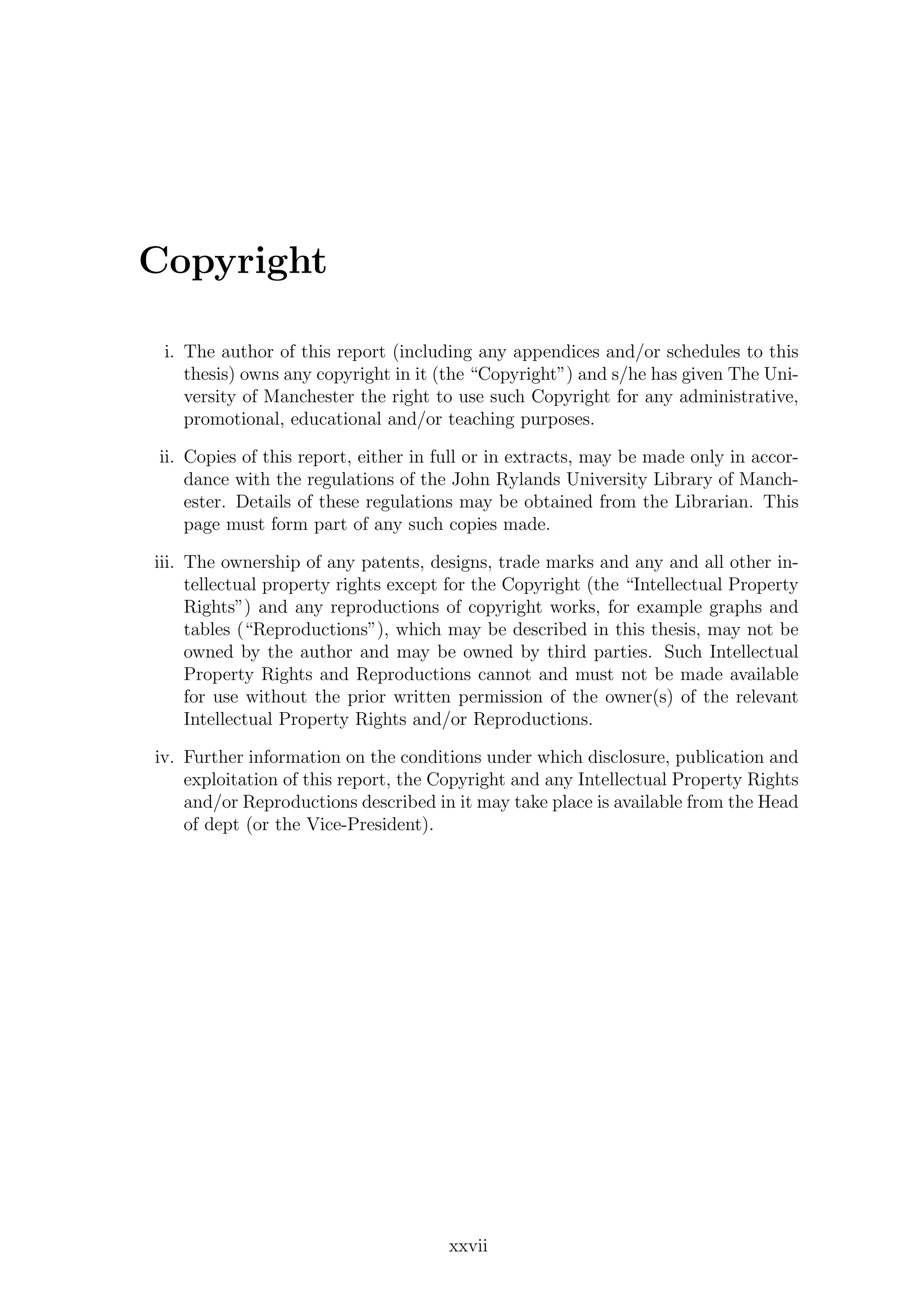 Copyright
i. The author of this report (including any appendices and/or schedules to this
thesis) owns any copyright in it (the “Copyright”) and s/he has given The Uni-
versity of Manchester the right to use such Copyright for any administrative,
promotional, educational and/or teaching purposes.
ii. Copies of this report, either in full or in extracts, may be made only in accor-
dance with the regulations of the John Rylands University Library of Manch-
ester. Details of these regulations may be obtained from the Librarian. This
page must form part of any such copies made.
iii. The ownership of any patents, designs, trade marks and any and all other in-
tellectual property rights except for the Copyright (the “Intellectual Property
Rights”) and any reproductions of copyright works, for example graphs and
tables (“Reproductions”), which may be described in this thesis, may not be
owned by the author and may be owned by third parties. Such Intellectual
Property Rights and Reproductions cannot and must not be made available
for use without the prior written permission of the owner(s) of the relevant
Intellectual Property Rights and/or Reproductions.
iv. Further information on the conditions under which disclosure, publication and
exploitation of this report, the Copyright and any Intellectual Property Rights
and/or Reproductions described in it may take place is available from the Head
of dept (or the Vice-President).
xxvii
 