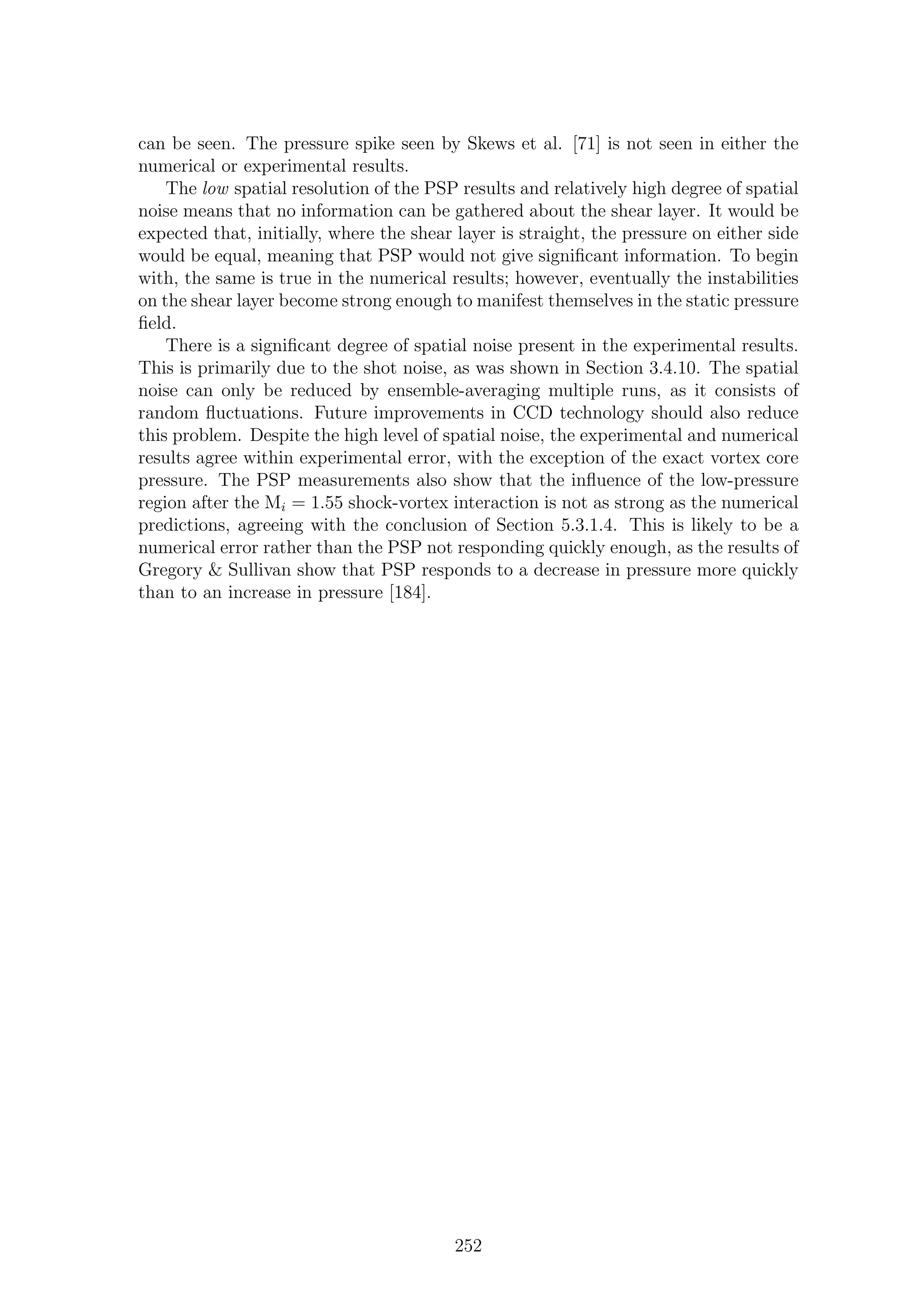 can be seen. The pressure spike seen by Skews et al. [71] is not seen in either the
numerical or experimental results.
The low spatial resolution of the PSP results and relatively high degree of spatial
noise means that no information can be gathered about the shear layer. It would be
expected that, initially, where the shear layer is straight, the pressure on either side
would be equal, meaning that PSP would not give signiﬁcant information. To begin
with, the same is true in the numerical results; however, eventually the instabilities
on the shear layer become strong enough to manifest themselves in the static pressure
ﬁeld.
There is a signiﬁcant degree of spatial noise present in the experimental results.
This is primarily due to the shot noise, as was shown in Section 3.4.10. The spatial
noise can only be reduced by ensemble-averaging multiple runs, as it consists of
random ﬂuctuations. Future improvements in CCD technology should also reduce
this problem. Despite the high level of spatial noise, the experimental and numerical
results agree within experimental error, with the exception of the exact vortex core
pressure. The PSP measurements also show that the inﬂuence of the low-pressure
region after the Mi = 1.55 shock-vortex interaction is not as strong as the numerical
predictions, agreeing with the conclusion of Section 5.3.1.4. This is likely to be a
numerical error rather than the PSP not responding quickly enough, as the results of
Gregory & Sullivan show that PSP responds to a decrease in pressure more quickly
than to an increase in pressure [184].
252
 
