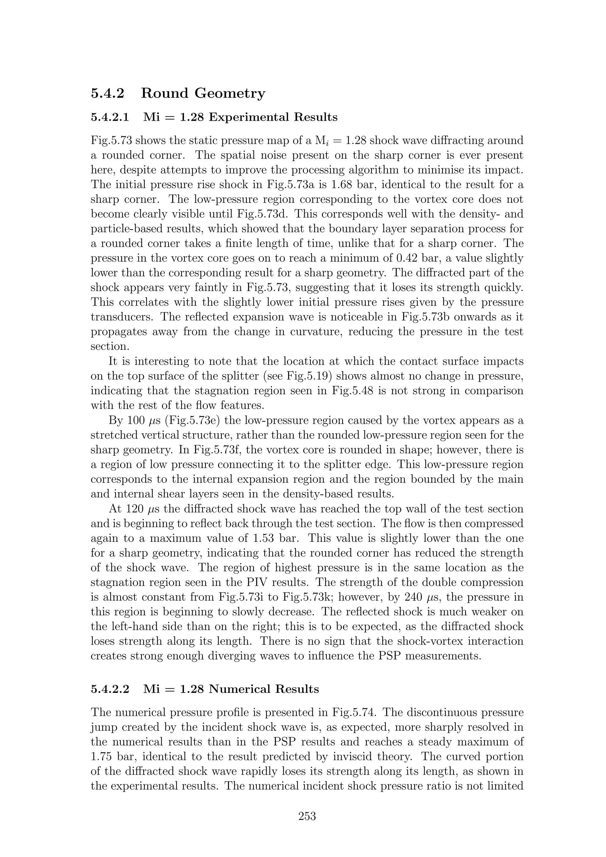 5.4.2 Round Geometry
5.4.2.1 Mi = 1.28 Experimental Results
Fig.5.73 shows the static pressure map of a Mi = 1.28 shock wave diﬀracting around
a rounded corner. The spatial noise present on the sharp corner is ever present
here, despite attempts to improve the processing algorithm to minimise its impact.
The initial pressure rise shock in Fig.5.73a is 1.68 bar, identical to the result for a
sharp corner. The low-pressure region corresponding to the vortex core does not
become clearly visible until Fig.5.73d. This corresponds well with the density- and
particle-based results, which showed that the boundary layer separation process for
a rounded corner takes a ﬁnite length of time, unlike that for a sharp corner. The
pressure in the vortex core goes on to reach a minimum of 0.42 bar, a value slightly
lower than the corresponding result for a sharp geometry. The diﬀracted part of the
shock appears very faintly in Fig.5.73, suggesting that it loses its strength quickly.
This correlates with the slightly lower initial pressure rises given by the pressure
transducers. The reﬂected expansion wave is noticeable in Fig.5.73b onwards as it
propagates away from the change in curvature, reducing the pressure in the test
section.
It is interesting to note that the location at which the contact surface impacts
on the top surface of the splitter (see Fig.5.19) shows almost no change in pressure,
indicating that the stagnation region seen in Fig.5.48 is not strong in comparison
with the rest of the ﬂow features.
By 100 µs (Fig.5.73e) the low-pressure region caused by the vortex appears as a
stretched vertical structure, rather than the rounded low-pressure region seen for the
sharp geometry. In Fig.5.73f, the vortex core is rounded in shape; however, there is
a region of low pressure connecting it to the splitter edge. This low-pressure region
corresponds to the internal expansion region and the region bounded by the main
and internal shear layers seen in the density-based results.
At 120 µs the diﬀracted shock wave has reached the top wall of the test section
and is beginning to reﬂect back through the test section. The ﬂow is then compressed
again to a maximum value of 1.53 bar. This value is slightly lower than the one
for a sharp geometry, indicating that the rounded corner has reduced the strength
of the shock wave. The region of highest pressure is in the same location as the
stagnation region seen in the PIV results. The strength of the double compression
is almost constant from Fig.5.73i to Fig.5.73k; however, by 240 µs, the pressure in
this region is beginning to slowly decrease. The reﬂected shock is much weaker on
the left-hand side than on the right; this is to be expected, as the diﬀracted shock
loses strength along its length. There is no sign that the shock-vortex interaction
creates strong enough diverging waves to inﬂuence the PSP measurements.
5.4.2.2 Mi = 1.28 Numerical Results
The numerical pressure proﬁle is presented in Fig.5.74. The discontinuous pressure
jump created by the incident shock wave is, as expected, more sharply resolved in
the numerical results than in the PSP results and reaches a steady maximum of
1.75 bar, identical to the result predicted by inviscid theory. The curved portion
of the diﬀracted shock wave rapidly loses its strength along its length, as shown in
the experimental results. The numerical incident shock pressure ratio is not limited
253
 
