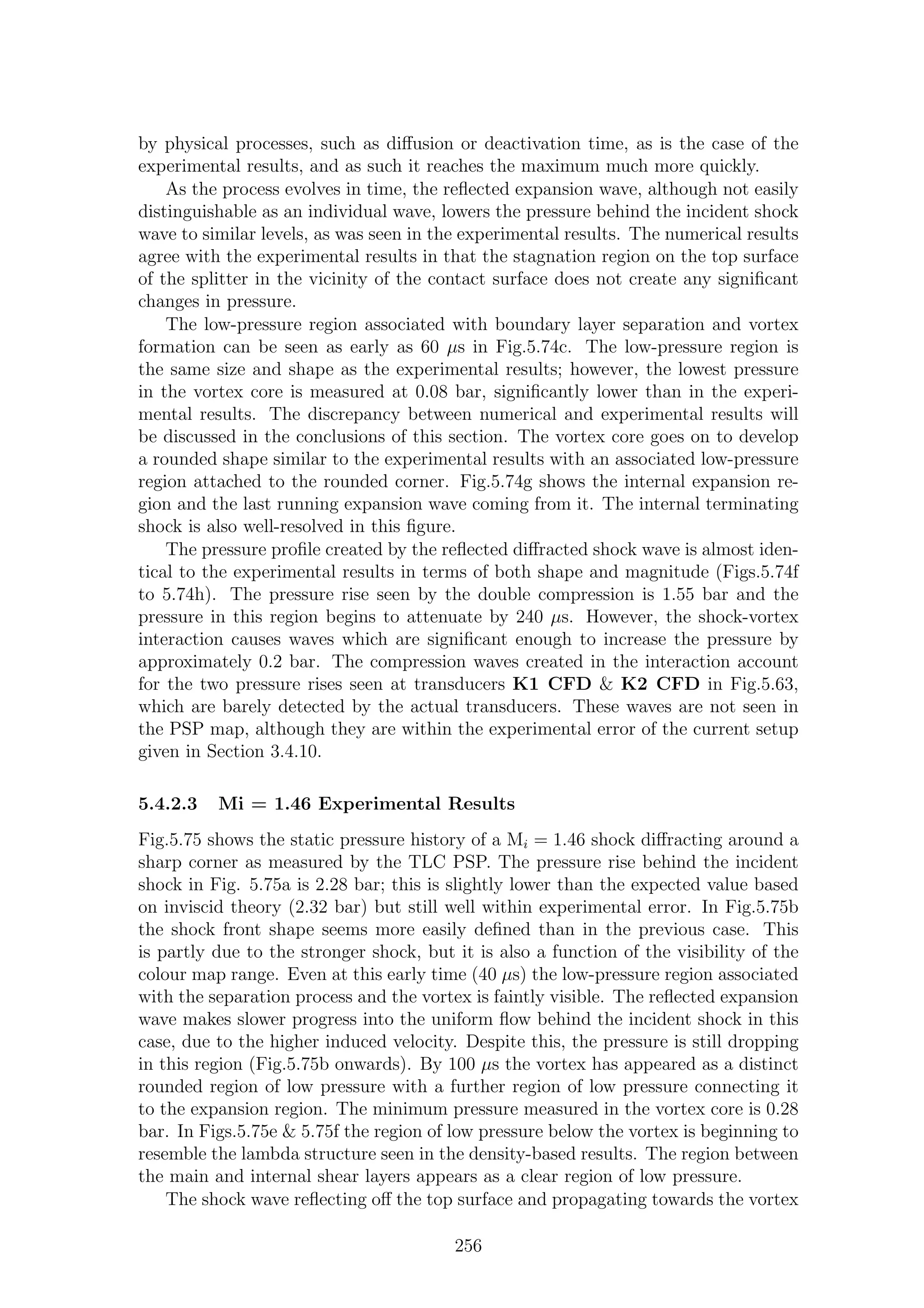 by physical processes, such as diﬀusion or deactivation time, as is the case of the
experimental results, and as such it reaches the maximum much more quickly.
As the process evolves in time, the reﬂected expansion wave, although not easily
distinguishable as an individual wave, lowers the pressure behind the incident shock
wave to similar levels, as was seen in the experimental results. The numerical results
agree with the experimental results in that the stagnation region on the top surface
of the splitter in the vicinity of the contact surface does not create any signiﬁcant
changes in pressure.
The low-pressure region associated with boundary layer separation and vortex
formation can be seen as early as 60 µs in Fig.5.74c. The low-pressure region is
the same size and shape as the experimental results; however, the lowest pressure
in the vortex core is measured at 0.08 bar, signiﬁcantly lower than in the experi-
mental results. The discrepancy between numerical and experimental results will
be discussed in the conclusions of this section. The vortex core goes on to develop
a rounded shape similar to the experimental results with an associated low-pressure
region attached to the rounded corner. Fig.5.74g shows the internal expansion re-
gion and the last running expansion wave coming from it. The internal terminating
shock is also well-resolved in this ﬁgure.
The pressure proﬁle created by the reﬂected diﬀracted shock wave is almost iden-
tical to the experimental results in terms of both shape and magnitude (Figs.5.74f
to 5.74h). The pressure rise seen by the double compression is 1.55 bar and the
pressure in this region begins to attenuate by 240 µs. However, the shock-vortex
interaction causes waves which are signiﬁcant enough to increase the pressure by
approximately 0.2 bar. The compression waves created in the interaction account
for the two pressure rises seen at transducers K1 CFD & K2 CFD in Fig.5.63,
which are barely detected by the actual transducers. These waves are not seen in
the PSP map, although they are within the experimental error of the current setup
given in Section 3.4.10.
5.4.2.3 Mi = 1.46 Experimental Results
Fig.5.75 shows the static pressure history of a Mi = 1.46 shock diﬀracting around a
sharp corner as measured by the TLC PSP. The pressure rise behind the incident
shock in Fig. 5.75a is 2.28 bar; this is slightly lower than the expected value based
on inviscid theory (2.32 bar) but still well within experimental error. In Fig.5.75b
the shock front shape seems more easily deﬁned than in the previous case. This
is partly due to the stronger shock, but it is also a function of the visibility of the
colour map range. Even at this early time (40 µs) the low-pressure region associated
with the separation process and the vortex is faintly visible. The reﬂected expansion
wave makes slower progress into the uniform ﬂow behind the incident shock in this
case, due to the higher induced velocity. Despite this, the pressure is still dropping
in this region (Fig.5.75b onwards). By 100 µs the vortex has appeared as a distinct
rounded region of low pressure with a further region of low pressure connecting it
to the expansion region. The minimum pressure measured in the vortex core is 0.28
bar. In Figs.5.75e & 5.75f the region of low pressure below the vortex is beginning to
resemble the lambda structure seen in the density-based results. The region between
the main and internal shear layers appears as a clear region of low pressure.
The shock wave reﬂecting oﬀ the top surface and propagating towards the vortex
256
 