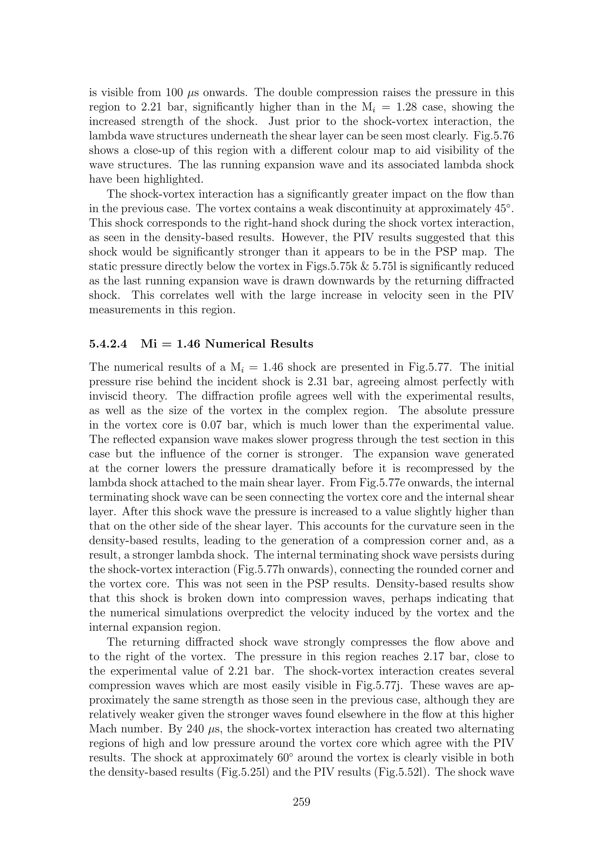 is visible from 100 µs onwards. The double compression raises the pressure in this
region to 2.21 bar, signiﬁcantly higher than in the Mi = 1.28 case, showing the
increased strength of the shock. Just prior to the shock-vortex interaction, the
lambda wave structures underneath the shear layer can be seen most clearly. Fig.5.76
shows a close-up of this region with a diﬀerent colour map to aid visibility of the
wave structures. The las running expansion wave and its associated lambda shock
have been highlighted.
The shock-vortex interaction has a signiﬁcantly greater impact on the ﬂow than
in the previous case. The vortex contains a weak discontinuity at approximately 45◦
.
This shock corresponds to the right-hand shock during the shock vortex interaction,
as seen in the density-based results. However, the PIV results suggested that this
shock would be signiﬁcantly stronger than it appears to be in the PSP map. The
static pressure directly below the vortex in Figs.5.75k & 5.75l is signiﬁcantly reduced
as the last running expansion wave is drawn downwards by the returning diﬀracted
shock. This correlates well with the large increase in velocity seen in the PIV
measurements in this region.
5.4.2.4 Mi = 1.46 Numerical Results
The numerical results of a Mi = 1.46 shock are presented in Fig.5.77. The initial
pressure rise behind the incident shock is 2.31 bar, agreeing almost perfectly with
inviscid theory. The diﬀraction proﬁle agrees well with the experimental results,
as well as the size of the vortex in the complex region. The absolute pressure
in the vortex core is 0.07 bar, which is much lower than the experimental value.
The reﬂected expansion wave makes slower progress through the test section in this
case but the inﬂuence of the corner is stronger. The expansion wave generated
at the corner lowers the pressure dramatically before it is recompressed by the
lambda shock attached to the main shear layer. From Fig.5.77e onwards, the internal
terminating shock wave can be seen connecting the vortex core and the internal shear
layer. After this shock wave the pressure is increased to a value slightly higher than
that on the other side of the shear layer. This accounts for the curvature seen in the
density-based results, leading to the generation of a compression corner and, as a
result, a stronger lambda shock. The internal terminating shock wave persists during
the shock-vortex interaction (Fig.5.77h onwards), connecting the rounded corner and
the vortex core. This was not seen in the PSP results. Density-based results show
that this shock is broken down into compression waves, perhaps indicating that
the numerical simulations overpredict the velocity induced by the vortex and the
internal expansion region.
The returning diﬀracted shock wave strongly compresses the ﬂow above and
to the right of the vortex. The pressure in this region reaches 2.17 bar, close to
the experimental value of 2.21 bar. The shock-vortex interaction creates several
compression waves which are most easily visible in Fig.5.77j. These waves are ap-
proximately the same strength as those seen in the previous case, although they are
relatively weaker given the stronger waves found elsewhere in the ﬂow at this higher
Mach number. By 240 µs, the shock-vortex interaction has created two alternating
regions of high and low pressure around the vortex core which agree with the PIV
results. The shock at approximately 60◦
around the vortex is clearly visible in both
the density-based results (Fig.5.25l) and the PIV results (Fig.5.52l). The shock wave
259
 