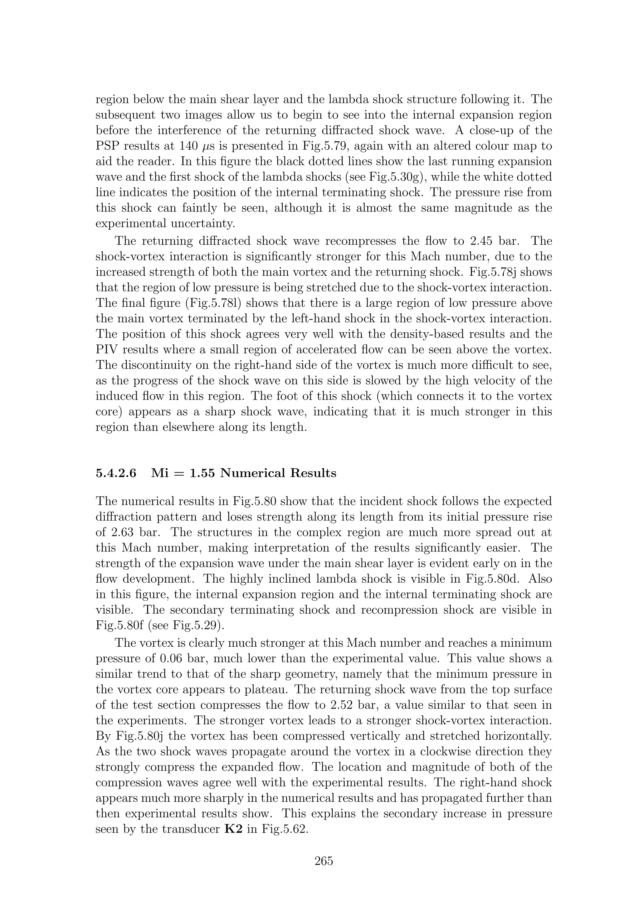 region below the main shear layer and the lambda shock structure following it. The
subsequent two images allow us to begin to see into the internal expansion region
before the interference of the returning diﬀracted shock wave. A close-up of the
PSP results at 140 µs is presented in Fig.5.79, again with an altered colour map to
aid the reader. In this ﬁgure the black dotted lines show the last running expansion
wave and the ﬁrst shock of the lambda shocks (see Fig.5.30g), while the white dotted
line indicates the position of the internal terminating shock. The pressure rise from
this shock can faintly be seen, although it is almost the same magnitude as the
experimental uncertainty.
The returning diﬀracted shock wave recompresses the ﬂow to 2.45 bar. The
shock-vortex interaction is signiﬁcantly stronger for this Mach number, due to the
increased strength of both the main vortex and the returning shock. Fig.5.78j shows
that the region of low pressure is being stretched due to the shock-vortex interaction.
The ﬁnal ﬁgure (Fig.5.78l) shows that there is a large region of low pressure above
the main vortex terminated by the left-hand shock in the shock-vortex interaction.
The position of this shock agrees very well with the density-based results and the
PIV results where a small region of accelerated ﬂow can be seen above the vortex.
The discontinuity on the right-hand side of the vortex is much more diﬃcult to see,
as the progress of the shock wave on this side is slowed by the high velocity of the
induced ﬂow in this region. The foot of this shock (which connects it to the vortex
core) appears as a sharp shock wave, indicating that it is much stronger in this
region than elsewhere along its length.
5.4.2.6 Mi = 1.55 Numerical Results
The numerical results in Fig.5.80 show that the incident shock follows the expected
diﬀraction pattern and loses strength along its length from its initial pressure rise
of 2.63 bar. The structures in the complex region are much more spread out at
this Mach number, making interpretation of the results signiﬁcantly easier. The
strength of the expansion wave under the main shear layer is evident early on in the
ﬂow development. The highly inclined lambda shock is visible in Fig.5.80d. Also
in this ﬁgure, the internal expansion region and the internal terminating shock are
visible. The secondary terminating shock and recompression shock are visible in
Fig.5.80f (see Fig.5.29).
The vortex is clearly much stronger at this Mach number and reaches a minimum
pressure of 0.06 bar, much lower than the experimental value. This value shows a
similar trend to that of the sharp geometry, namely that the minimum pressure in
the vortex core appears to plateau. The returning shock wave from the top surface
of the test section compresses the ﬂow to 2.52 bar, a value similar to that seen in
the experiments. The stronger vortex leads to a stronger shock-vortex interaction.
By Fig.5.80j the vortex has been compressed vertically and stretched horizontally.
As the two shock waves propagate around the vortex in a clockwise direction they
strongly compress the expanded ﬂow. The location and magnitude of both of the
compression waves agree well with the experimental results. The right-hand shock
appears much more sharply in the numerical results and has propagated further than
then experimental results show. This explains the secondary increase in pressure
seen by the transducer K2 in Fig.5.62.
265
 