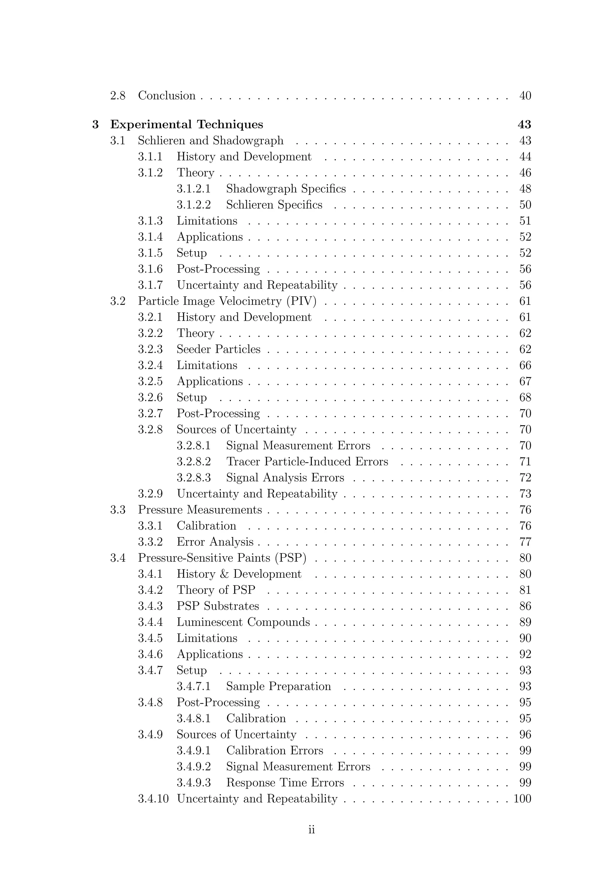 2.8 Conclusion . . . . . . . . . . . . . . . . . . . . . . . . . . . . . . . . . 40
3 Experimental Techniques 43
3.1 Schlieren and Shadowgraph . . . . . . . . . . . . . . . . . . . . . . . 43
3.1.1 History and Development . . . . . . . . . . . . . . . . . . . . 44
3.1.2 Theory . . . . . . . . . . . . . . . . . . . . . . . . . . . . . . . 46
3.1.2.1 Shadowgraph Speciﬁcs . . . . . . . . . . . . . . . . . 48
3.1.2.2 Schlieren Speciﬁcs . . . . . . . . . . . . . . . . . . . 50
3.1.3 Limitations . . . . . . . . . . . . . . . . . . . . . . . . . . . . 51
3.1.4 Applications . . . . . . . . . . . . . . . . . . . . . . . . . . . . 52
3.1.5 Setup . . . . . . . . . . . . . . . . . . . . . . . . . . . . . . . 52
3.1.6 Post-Processing . . . . . . . . . . . . . . . . . . . . . . . . . . 56
3.1.7 Uncertainty and Repeatability . . . . . . . . . . . . . . . . . . 56
3.2 Particle Image Velocimetry (PIV) . . . . . . . . . . . . . . . . . . . . 61
3.2.1 History and Development . . . . . . . . . . . . . . . . . . . . 61
3.2.2 Theory . . . . . . . . . . . . . . . . . . . . . . . . . . . . . . . 62
3.2.3 Seeder Particles . . . . . . . . . . . . . . . . . . . . . . . . . . 62
3.2.4 Limitations . . . . . . . . . . . . . . . . . . . . . . . . . . . . 66
3.2.5 Applications . . . . . . . . . . . . . . . . . . . . . . . . . . . . 67
3.2.6 Setup . . . . . . . . . . . . . . . . . . . . . . . . . . . . . . . 68
3.2.7 Post-Processing . . . . . . . . . . . . . . . . . . . . . . . . . . 70
3.2.8 Sources of Uncertainty . . . . . . . . . . . . . . . . . . . . . . 70
3.2.8.1 Signal Measurement Errors . . . . . . . . . . . . . . 70
3.2.8.2 Tracer Particle-Induced Errors . . . . . . . . . . . . 71
3.2.8.3 Signal Analysis Errors . . . . . . . . . . . . . . . . . 72
3.2.9 Uncertainty and Repeatability . . . . . . . . . . . . . . . . . . 73
3.3 Pressure Measurements . . . . . . . . . . . . . . . . . . . . . . . . . . 76
3.3.1 Calibration . . . . . . . . . . . . . . . . . . . . . . . . . . . . 76
3.3.2 Error Analysis . . . . . . . . . . . . . . . . . . . . . . . . . . . 77
3.4 Pressure-Sensitive Paints (PSP) . . . . . . . . . . . . . . . . . . . . . 80
3.4.1 History & Development . . . . . . . . . . . . . . . . . . . . . 80
3.4.2 Theory of PSP . . . . . . . . . . . . . . . . . . . . . . . . . . 81
3.4.3 PSP Substrates . . . . . . . . . . . . . . . . . . . . . . . . . . 86
3.4.4 Luminescent Compounds . . . . . . . . . . . . . . . . . . . . . 89
3.4.5 Limitations . . . . . . . . . . . . . . . . . . . . . . . . . . . . 90
3.4.6 Applications . . . . . . . . . . . . . . . . . . . . . . . . . . . . 92
3.4.7 Setup . . . . . . . . . . . . . . . . . . . . . . . . . . . . . . . 93
3.4.7.1 Sample Preparation . . . . . . . . . . . . . . . . . . 93
3.4.8 Post-Processing . . . . . . . . . . . . . . . . . . . . . . . . . . 95
3.4.8.1 Calibration . . . . . . . . . . . . . . . . . . . . . . . 95
3.4.9 Sources of Uncertainty . . . . . . . . . . . . . . . . . . . . . . 96
3.4.9.1 Calibration Errors . . . . . . . . . . . . . . . . . . . 99
3.4.9.2 Signal Measurement Errors . . . . . . . . . . . . . . 99
3.4.9.3 Response Time Errors . . . . . . . . . . . . . . . . . 99
3.4.10 Uncertainty and Repeatability . . . . . . . . . . . . . . . . . . 100
ii
 