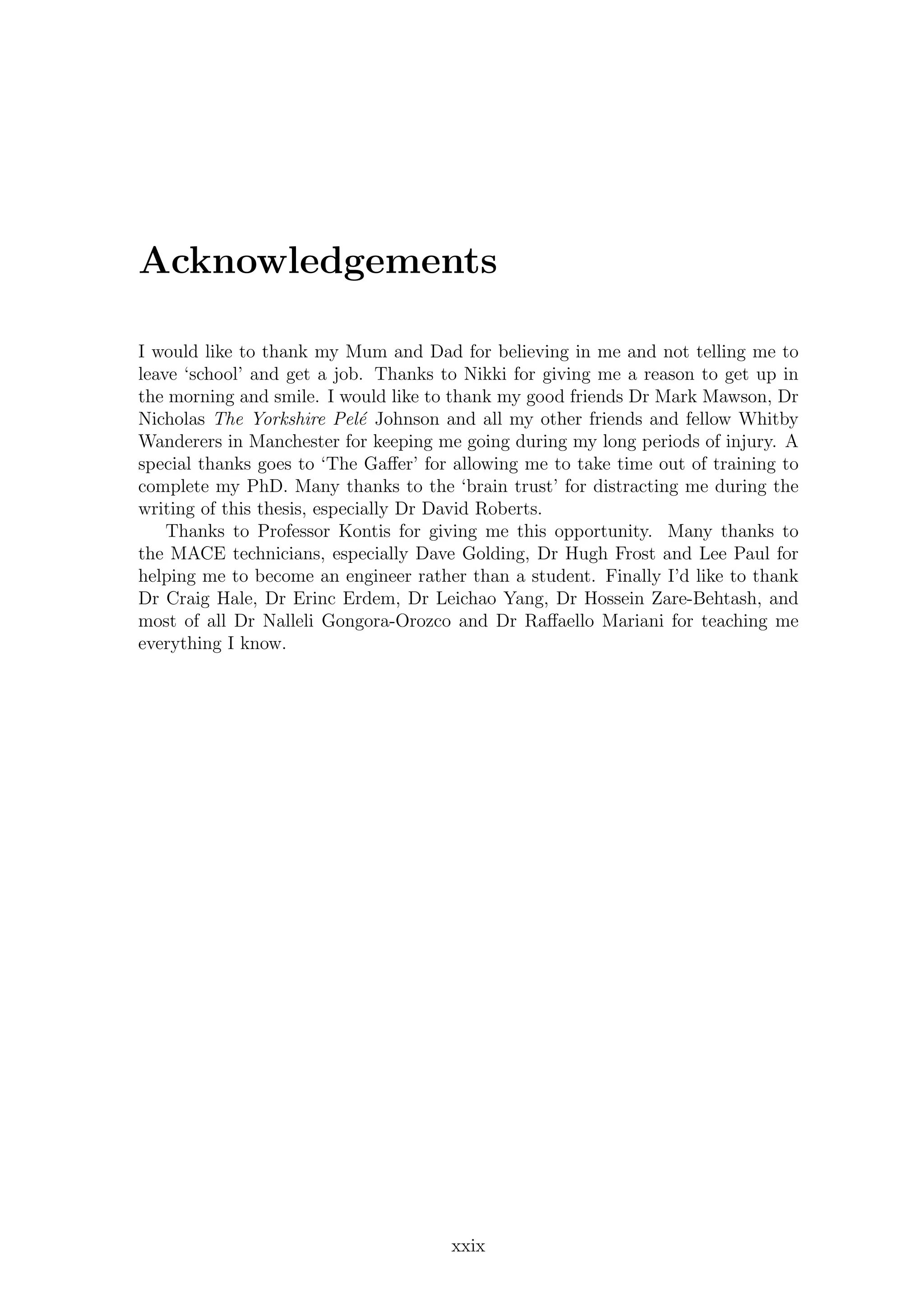 Acknowledgements
I would like to thank my Mum and Dad for believing in me and not telling me to
leave ‘school’ and get a job. Thanks to Nikki for giving me a reason to get up in
the morning and smile. I would like to thank my good friends Dr Mark Mawson, Dr
Nicholas The Yorkshire Pel´e Johnson and all my other friends and fellow Whitby
Wanderers in Manchester for keeping me going during my long periods of injury. A
special thanks goes to ‘The Gaﬀer’ for allowing me to take time out of training to
complete my PhD. Many thanks to the ‘brain trust’ for distracting me during the
writing of this thesis, especially Dr David Roberts.
Thanks to Professor Kontis for giving me this opportunity. Many thanks to
the MACE technicians, especially Dave Golding, Dr Hugh Frost and Lee Paul for
helping me to become an engineer rather than a student. Finally I’d like to thank
Dr Craig Hale, Dr Erinc Erdem, Dr Leichao Yang, Dr Hossein Zare-Behtash, and
most of all Dr Nalleli Gongora-Orozco and Dr Raﬀaello Mariani for teaching me
everything I know.
xxix
 