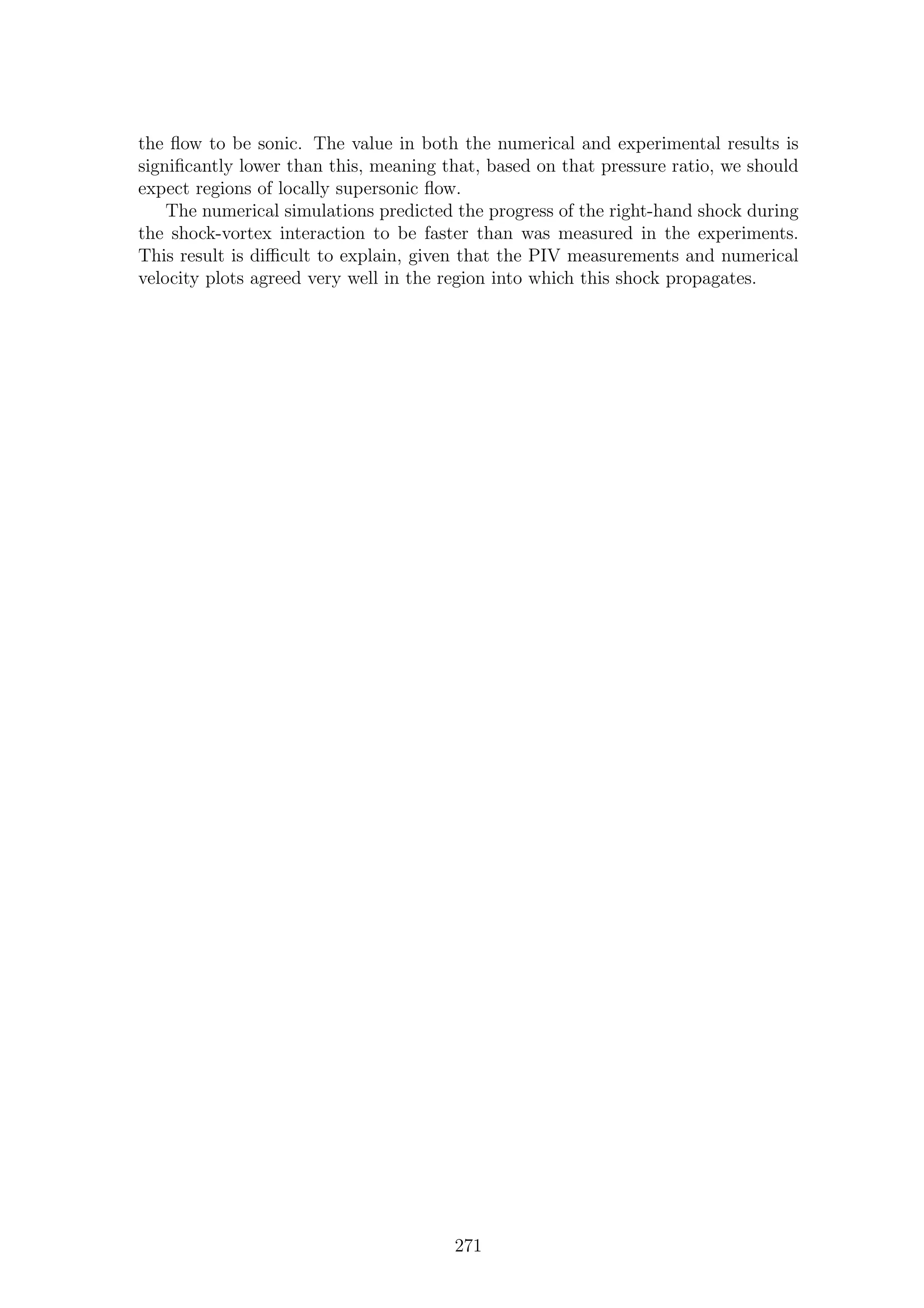 the ﬂow to be sonic. The value in both the numerical and experimental results is
signiﬁcantly lower than this, meaning that, based on that pressure ratio, we should
expect regions of locally supersonic ﬂow.
The numerical simulations predicted the progress of the right-hand shock during
the shock-vortex interaction to be faster than was measured in the experiments.
This result is diﬃcult to explain, given that the PIV measurements and numerical
velocity plots agreed very well in the region into which this shock propagates.
271
 