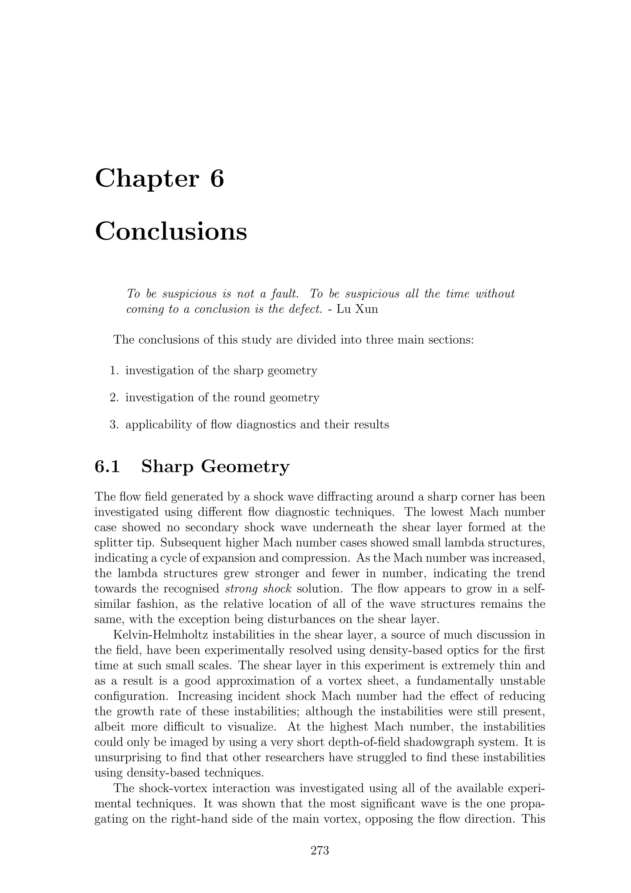 Chapter 6
Conclusions
To be suspicious is not a fault. To be suspicious all the time without
coming to a conclusion is the defect. - Lu Xun
The conclusions of this study are divided into three main sections:
1. investigation of the sharp geometry
2. investigation of the round geometry
3. applicability of ﬂow diagnostics and their results
6.1 Sharp Geometry
The ﬂow ﬁeld generated by a shock wave diﬀracting around a sharp corner has been
investigated using diﬀerent ﬂow diagnostic techniques. The lowest Mach number
case showed no secondary shock wave underneath the shear layer formed at the
splitter tip. Subsequent higher Mach number cases showed small lambda structures,
indicating a cycle of expansion and compression. As the Mach number was increased,
the lambda structures grew stronger and fewer in number, indicating the trend
towards the recognised strong shock solution. The ﬂow appears to grow in a self-
similar fashion, as the relative location of all of the wave structures remains the
same, with the exception being disturbances on the shear layer.
Kelvin-Helmholtz instabilities in the shear layer, a source of much discussion in
the ﬁeld, have been experimentally resolved using density-based optics for the ﬁrst
time at such small scales. The shear layer in this experiment is extremely thin and
as a result is a good approximation of a vortex sheet, a fundamentally unstable
conﬁguration. Increasing incident shock Mach number had the eﬀect of reducing
the growth rate of these instabilities; although the instabilities were still present,
albeit more diﬃcult to visualize. At the highest Mach number, the instabilities
could only be imaged by using a very short depth-of-ﬁeld shadowgraph system. It is
unsurprising to ﬁnd that other researchers have struggled to ﬁnd these instabilities
using density-based techniques.
The shock-vortex interaction was investigated using all of the available experi-
mental techniques. It was shown that the most signiﬁcant wave is the one propa-
gating on the right-hand side of the main vortex, opposing the ﬂow direction. This
273
 