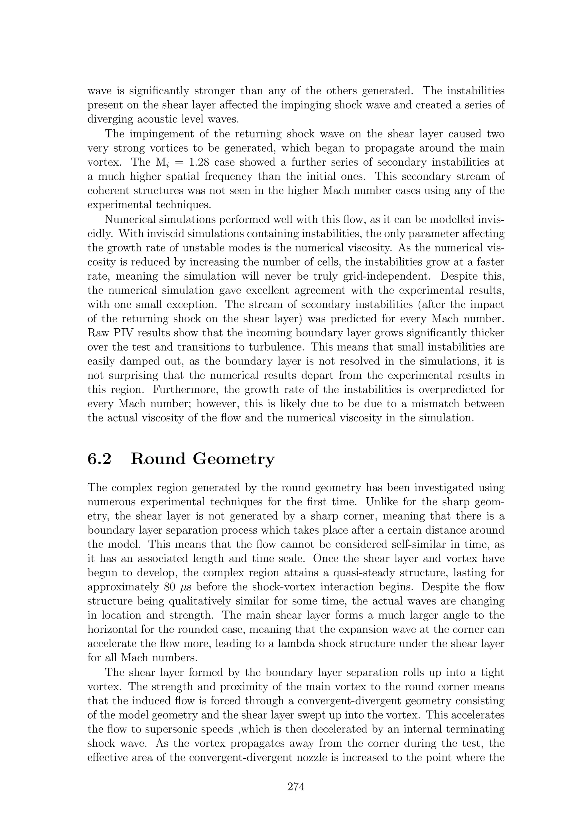 wave is signiﬁcantly stronger than any of the others generated. The instabilities
present on the shear layer aﬀected the impinging shock wave and created a series of
diverging acoustic level waves.
The impingement of the returning shock wave on the shear layer caused two
very strong vortices to be generated, which began to propagate around the main
vortex. The Mi = 1.28 case showed a further series of secondary instabilities at
a much higher spatial frequency than the initial ones. This secondary stream of
coherent structures was not seen in the higher Mach number cases using any of the
experimental techniques.
Numerical simulations performed well with this ﬂow, as it can be modelled invis-
cidly. With inviscid simulations containing instabilities, the only parameter aﬀecting
the growth rate of unstable modes is the numerical viscosity. As the numerical vis-
cosity is reduced by increasing the number of cells, the instabilities grow at a faster
rate, meaning the simulation will never be truly grid-independent. Despite this,
the numerical simulation gave excellent agreement with the experimental results,
with one small exception. The stream of secondary instabilities (after the impact
of the returning shock on the shear layer) was predicted for every Mach number.
Raw PIV results show that the incoming boundary layer grows signiﬁcantly thicker
over the test and transitions to turbulence. This means that small instabilities are
easily damped out, as the boundary layer is not resolved in the simulations, it is
not surprising that the numerical results depart from the experimental results in
this region. Furthermore, the growth rate of the instabilities is overpredicted for
every Mach number; however, this is likely due to be due to a mismatch between
the actual viscosity of the ﬂow and the numerical viscosity in the simulation.
6.2 Round Geometry
The complex region generated by the round geometry has been investigated using
numerous experimental techniques for the ﬁrst time. Unlike for the sharp geom-
etry, the shear layer is not generated by a sharp corner, meaning that there is a
boundary layer separation process which takes place after a certain distance around
the model. This means that the ﬂow cannot be considered self-similar in time, as
it has an associated length and time scale. Once the shear layer and vortex have
begun to develop, the complex region attains a quasi-steady structure, lasting for
approximately 80 µs before the shock-vortex interaction begins. Despite the ﬂow
structure being qualitatively similar for some time, the actual waves are changing
in location and strength. The main shear layer forms a much larger angle to the
horizontal for the rounded case, meaning that the expansion wave at the corner can
accelerate the ﬂow more, leading to a lambda shock structure under the shear layer
for all Mach numbers.
The shear layer formed by the boundary layer separation rolls up into a tight
vortex. The strength and proximity of the main vortex to the round corner means
that the induced ﬂow is forced through a convergent-divergent geometry consisting
of the model geometry and the shear layer swept up into the vortex. This accelerates
the ﬂow to supersonic speeds ,which is then decelerated by an internal terminating
shock wave. As the vortex propagates away from the corner during the test, the
eﬀective area of the convergent-divergent nozzle is increased to the point where the
274
 