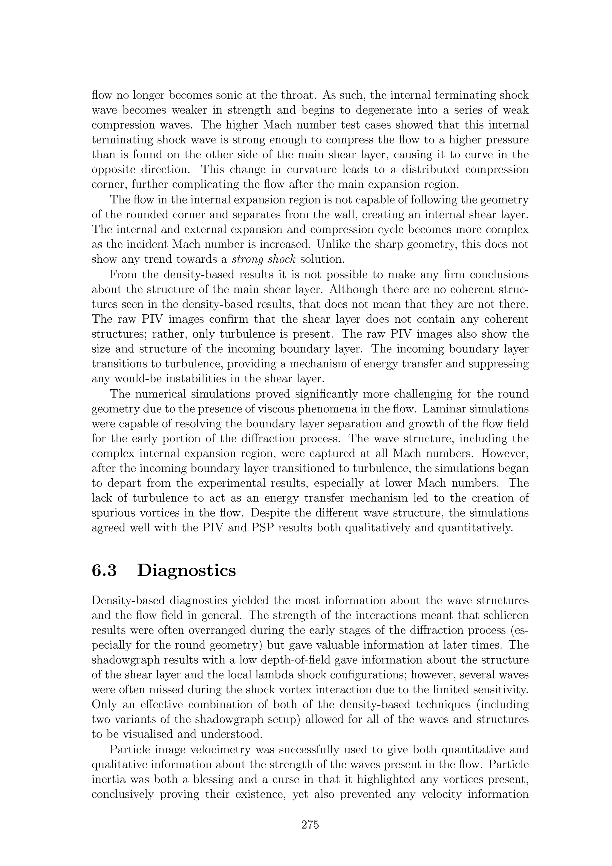 ﬂow no longer becomes sonic at the throat. As such, the internal terminating shock
wave becomes weaker in strength and begins to degenerate into a series of weak
compression waves. The higher Mach number test cases showed that this internal
terminating shock wave is strong enough to compress the ﬂow to a higher pressure
than is found on the other side of the main shear layer, causing it to curve in the
opposite direction. This change in curvature leads to a distributed compression
corner, further complicating the ﬂow after the main expansion region.
The ﬂow in the internal expansion region is not capable of following the geometry
of the rounded corner and separates from the wall, creating an internal shear layer.
The internal and external expansion and compression cycle becomes more complex
as the incident Mach number is increased. Unlike the sharp geometry, this does not
show any trend towards a strong shock solution.
From the density-based results it is not possible to make any ﬁrm conclusions
about the structure of the main shear layer. Although there are no coherent struc-
tures seen in the density-based results, that does not mean that they are not there.
The raw PIV images conﬁrm that the shear layer does not contain any coherent
structures; rather, only turbulence is present. The raw PIV images also show the
size and structure of the incoming boundary layer. The incoming boundary layer
transitions to turbulence, providing a mechanism of energy transfer and suppressing
any would-be instabilities in the shear layer.
The numerical simulations proved signiﬁcantly more challenging for the round
geometry due to the presence of viscous phenomena in the ﬂow. Laminar simulations
were capable of resolving the boundary layer separation and growth of the ﬂow ﬁeld
for the early portion of the diﬀraction process. The wave structure, including the
complex internal expansion region, were captured at all Mach numbers. However,
after the incoming boundary layer transitioned to turbulence, the simulations began
to depart from the experimental results, especially at lower Mach numbers. The
lack of turbulence to act as an energy transfer mechanism led to the creation of
spurious vortices in the ﬂow. Despite the diﬀerent wave structure, the simulations
agreed well with the PIV and PSP results both qualitatively and quantitatively.
6.3 Diagnostics
Density-based diagnostics yielded the most information about the wave structures
and the ﬂow ﬁeld in general. The strength of the interactions meant that schlieren
results were often overranged during the early stages of the diﬀraction process (es-
pecially for the round geometry) but gave valuable information at later times. The
shadowgraph results with a low depth-of-ﬁeld gave information about the structure
of the shear layer and the local lambda shock conﬁgurations; however, several waves
were often missed during the shock vortex interaction due to the limited sensitivity.
Only an eﬀective combination of both of the density-based techniques (including
two variants of the shadowgraph setup) allowed for all of the waves and structures
to be visualised and understood.
Particle image velocimetry was successfully used to give both quantitative and
qualitative information about the strength of the waves present in the ﬂow. Particle
inertia was both a blessing and a curse in that it highlighted any vortices present,
conclusively proving their existence, yet also prevented any velocity information
275
 