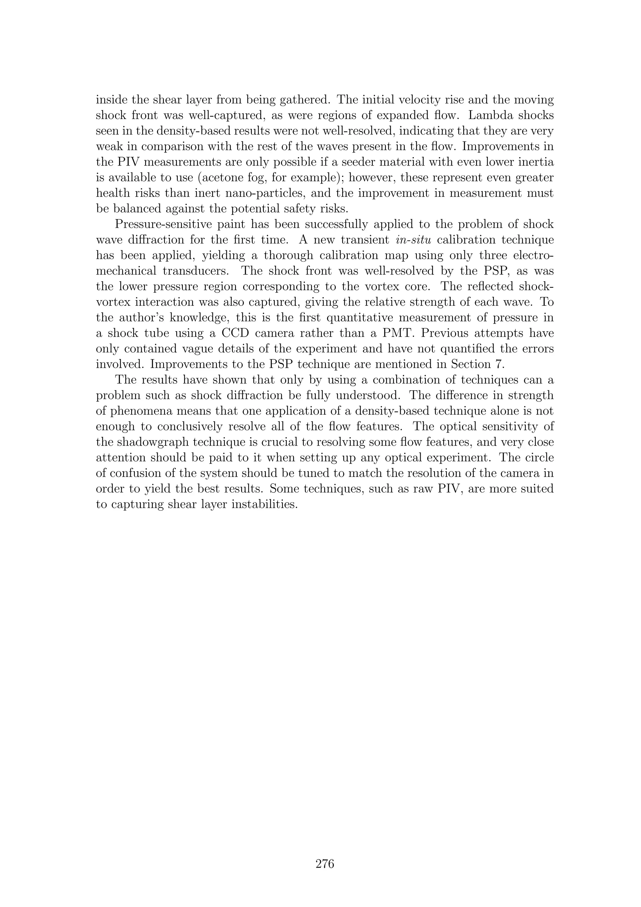 inside the shear layer from being gathered. The initial velocity rise and the moving
shock front was well-captured, as were regions of expanded ﬂow. Lambda shocks
seen in the density-based results were not well-resolved, indicating that they are very
weak in comparison with the rest of the waves present in the ﬂow. Improvements in
the PIV measurements are only possible if a seeder material with even lower inertia
is available to use (acetone fog, for example); however, these represent even greater
health risks than inert nano-particles, and the improvement in measurement must
be balanced against the potential safety risks.
Pressure-sensitive paint has been successfully applied to the problem of shock
wave diﬀraction for the ﬁrst time. A new transient in-situ calibration technique
has been applied, yielding a thorough calibration map using only three electro-
mechanical transducers. The shock front was well-resolved by the PSP, as was
the lower pressure region corresponding to the vortex core. The reﬂected shock-
vortex interaction was also captured, giving the relative strength of each wave. To
the author’s knowledge, this is the ﬁrst quantitative measurement of pressure in
a shock tube using a CCD camera rather than a PMT. Previous attempts have
only contained vague details of the experiment and have not quantiﬁed the errors
involved. Improvements to the PSP technique are mentioned in Section 7.
The results have shown that only by using a combination of techniques can a
problem such as shock diﬀraction be fully understood. The diﬀerence in strength
of phenomena means that one application of a density-based technique alone is not
enough to conclusively resolve all of the ﬂow features. The optical sensitivity of
the shadowgraph technique is crucial to resolving some ﬂow features, and very close
attention should be paid to it when setting up any optical experiment. The circle
of confusion of the system should be tuned to match the resolution of the camera in
order to yield the best results. Some techniques, such as raw PIV, are more suited
to capturing shear layer instabilities.
276
 