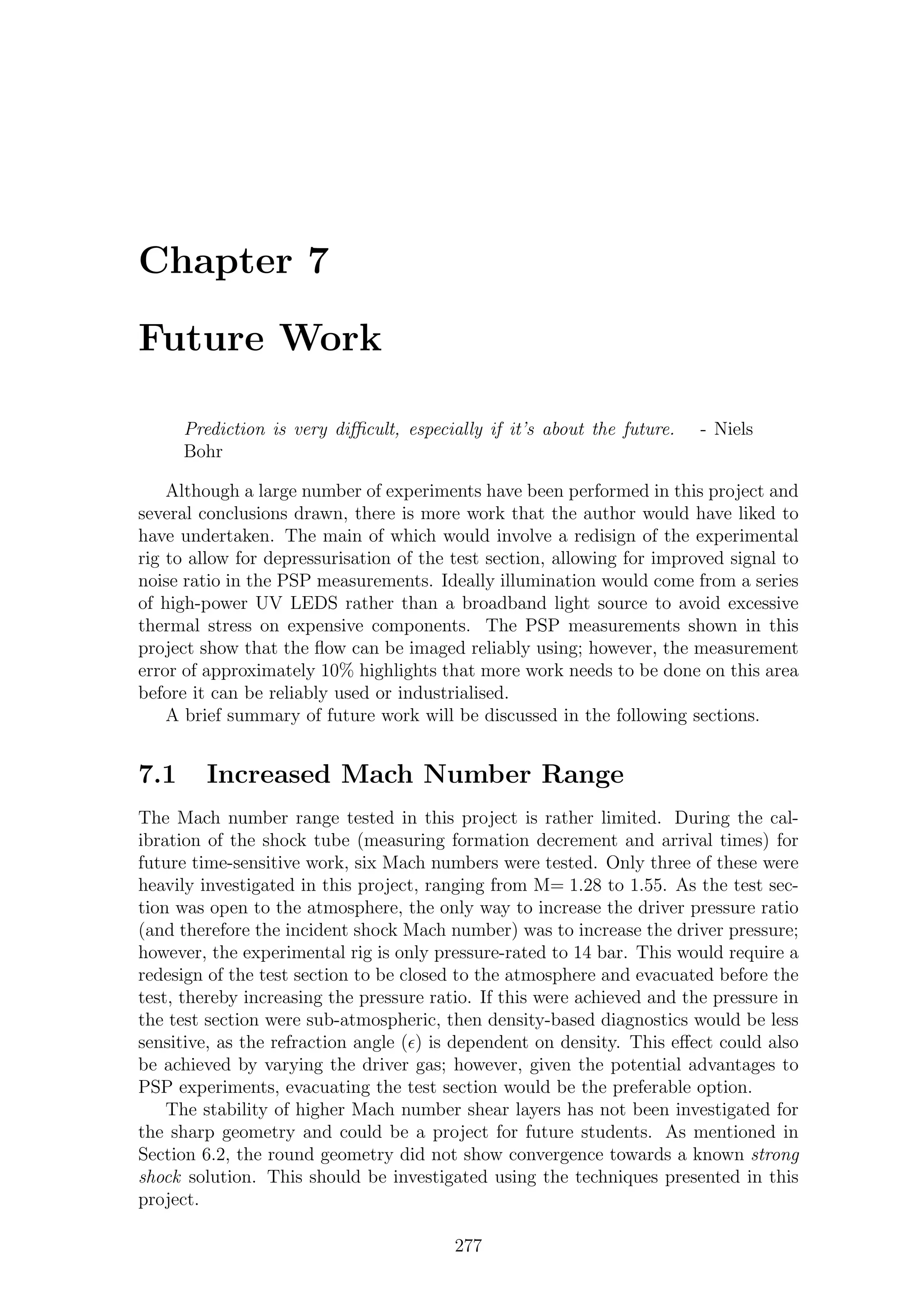 Chapter 7
Future Work
Prediction is very diﬃcult, especially if it’s about the future. - Niels
Bohr
Although a large number of experiments have been performed in this project and
several conclusions drawn, there is more work that the author would have liked to
have undertaken. The main of which would involve a redisign of the experimental
rig to allow for depressurisation of the test section, allowing for improved signal to
noise ratio in the PSP measurements. Ideally illumination would come from a series
of high-power UV LEDS rather than a broadband light source to avoid excessive
thermal stress on expensive components. The PSP measurements shown in this
project show that the ﬂow can be imaged reliably using; however, the measurement
error of approximately 10% highlights that more work needs to be done on this area
before it can be reliably used or industrialised.
A brief summary of future work will be discussed in the following sections.
7.1 Increased Mach Number Range
The Mach number range tested in this project is rather limited. During the cal-
ibration of the shock tube (measuring formation decrement and arrival times) for
future time-sensitive work, six Mach numbers were tested. Only three of these were
heavily investigated in this project, ranging from M= 1.28 to 1.55. As the test sec-
tion was open to the atmosphere, the only way to increase the driver pressure ratio
(and therefore the incident shock Mach number) was to increase the driver pressure;
however, the experimental rig is only pressure-rated to 14 bar. This would require a
redesign of the test section to be closed to the atmosphere and evacuated before the
test, thereby increasing the pressure ratio. If this were achieved and the pressure in
the test section were sub-atmospheric, then density-based diagnostics would be less
sensitive, as the refraction angle (ǫ) is dependent on density. This eﬀect could also
be achieved by varying the driver gas; however, given the potential advantages to
PSP experiments, evacuating the test section would be the preferable option.
The stability of higher Mach number shear layers has not been investigated for
the sharp geometry and could be a project for future students. As mentioned in
Section 6.2, the round geometry did not show convergence towards a known strong
shock solution. This should be investigated using the techniques presented in this
project.
277
 