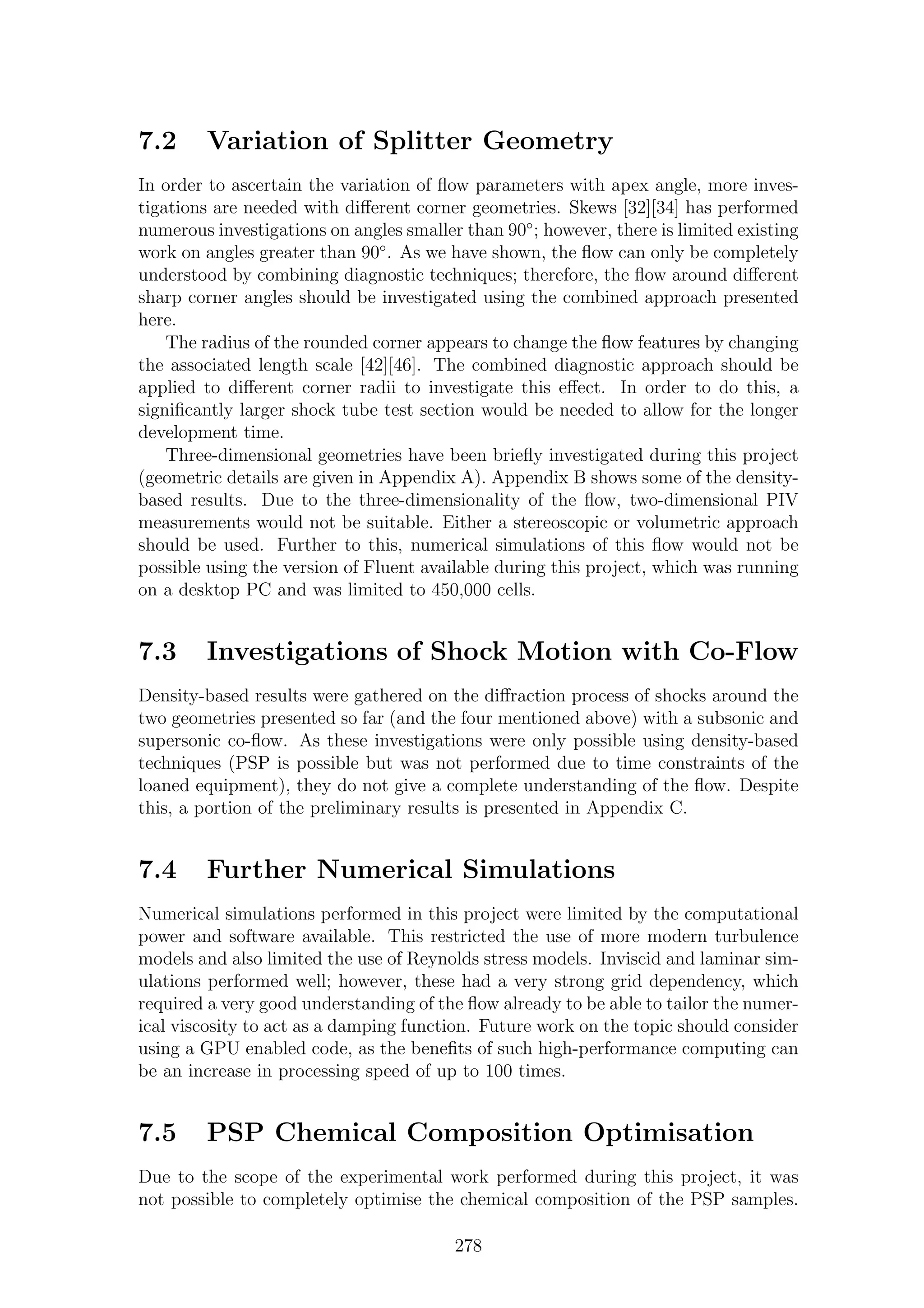 7.2 Variation of Splitter Geometry
In order to ascertain the variation of ﬂow parameters with apex angle, more inves-
tigations are needed with diﬀerent corner geometries. Skews [32][34] has performed
numerous investigations on angles smaller than 90◦
; however, there is limited existing
work on angles greater than 90◦
. As we have shown, the ﬂow can only be completely
understood by combining diagnostic techniques; therefore, the ﬂow around diﬀerent
sharp corner angles should be investigated using the combined approach presented
here.
The radius of the rounded corner appears to change the ﬂow features by changing
the associated length scale [42][46]. The combined diagnostic approach should be
applied to diﬀerent corner radii to investigate this eﬀect. In order to do this, a
signiﬁcantly larger shock tube test section would be needed to allow for the longer
development time.
Three-dimensional geometries have been brieﬂy investigated during this project
(geometric details are given in Appendix A). Appendix B shows some of the density-
based results. Due to the three-dimensionality of the ﬂow, two-dimensional PIV
measurements would not be suitable. Either a stereoscopic or volumetric approach
should be used. Further to this, numerical simulations of this ﬂow would not be
possible using the version of Fluent available during this project, which was running
on a desktop PC and was limited to 450,000 cells.
7.3 Investigations of Shock Motion with Co-Flow
Density-based results were gathered on the diﬀraction process of shocks around the
two geometries presented so far (and the four mentioned above) with a subsonic and
supersonic co-ﬂow. As these investigations were only possible using density-based
techniques (PSP is possible but was not performed due to time constraints of the
loaned equipment), they do not give a complete understanding of the ﬂow. Despite
this, a portion of the preliminary results is presented in Appendix C.
7.4 Further Numerical Simulations
Numerical simulations performed in this project were limited by the computational
power and software available. This restricted the use of more modern turbulence
models and also limited the use of Reynolds stress models. Inviscid and laminar sim-
ulations performed well; however, these had a very strong grid dependency, which
required a very good understanding of the ﬂow already to be able to tailor the numer-
ical viscosity to act as a damping function. Future work on the topic should consider
using a GPU enabled code, as the beneﬁts of such high-performance computing can
be an increase in processing speed of up to 100 times.
7.5 PSP Chemical Composition Optimisation
Due to the scope of the experimental work performed during this project, it was
not possible to completely optimise the chemical composition of the PSP samples.
278
 