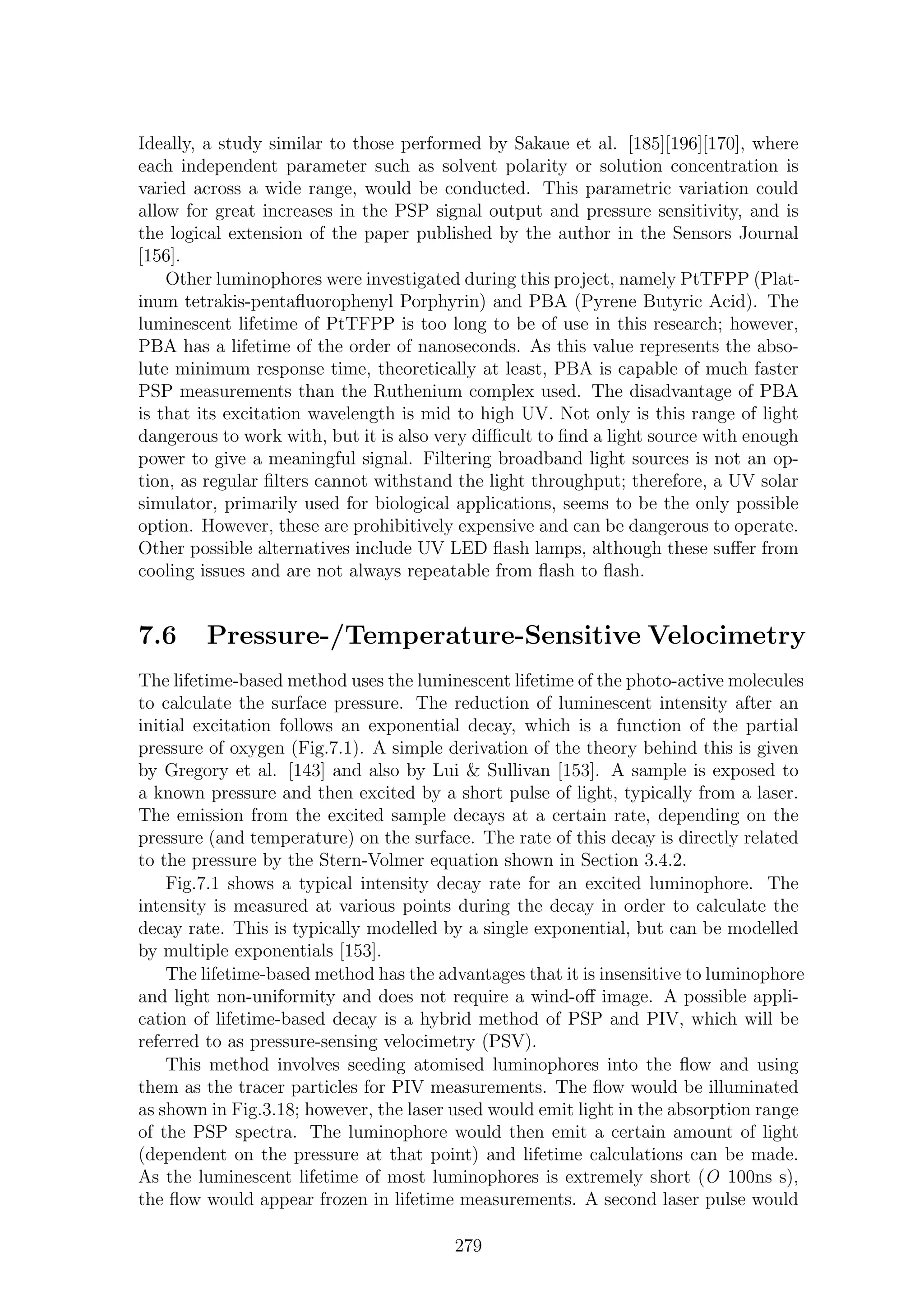 Ideally, a study similar to those performed by Sakaue et al. [185][196][170], where
each independent parameter such as solvent polarity or solution concentration is
varied across a wide range, would be conducted. This parametric variation could
allow for great increases in the PSP signal output and pressure sensitivity, and is
the logical extension of the paper published by the author in the Sensors Journal
[156].
Other luminophores were investigated during this project, namely PtTFPP (Plat-
inum tetrakis-pentaﬂuorophenyl Porphyrin) and PBA (Pyrene Butyric Acid). The
luminescent lifetime of PtTFPP is too long to be of use in this research; however,
PBA has a lifetime of the order of nanoseconds. As this value represents the abso-
lute minimum response time, theoretically at least, PBA is capable of much faster
PSP measurements than the Ruthenium complex used. The disadvantage of PBA
is that its excitation wavelength is mid to high UV. Not only is this range of light
dangerous to work with, but it is also very diﬃcult to ﬁnd a light source with enough
power to give a meaningful signal. Filtering broadband light sources is not an op-
tion, as regular ﬁlters cannot withstand the light throughput; therefore, a UV solar
simulator, primarily used for biological applications, seems to be the only possible
option. However, these are prohibitively expensive and can be dangerous to operate.
Other possible alternatives include UV LED ﬂash lamps, although these suﬀer from
cooling issues and are not always repeatable from ﬂash to ﬂash.
7.6 Pressure-/Temperature-Sensitive Velocimetry
The lifetime-based method uses the luminescent lifetime of the photo-active molecules
to calculate the surface pressure. The reduction of luminescent intensity after an
initial excitation follows an exponential decay, which is a function of the partial
pressure of oxygen (Fig.7.1). A simple derivation of the theory behind this is given
by Gregory et al. [143] and also by Lui & Sullivan [153]. A sample is exposed to
a known pressure and then excited by a short pulse of light, typically from a laser.
The emission from the excited sample decays at a certain rate, depending on the
pressure (and temperature) on the surface. The rate of this decay is directly related
to the pressure by the Stern-Volmer equation shown in Section 3.4.2.
Fig.7.1 shows a typical intensity decay rate for an excited luminophore. The
intensity is measured at various points during the decay in order to calculate the
decay rate. This is typically modelled by a single exponential, but can be modelled
by multiple exponentials [153].
The lifetime-based method has the advantages that it is insensitive to luminophore
and light non-uniformity and does not require a wind-oﬀ image. A possible appli-
cation of lifetime-based decay is a hybrid method of PSP and PIV, which will be
referred to as pressure-sensing velocimetry (PSV).
This method involves seeding atomised luminophores into the ﬂow and using
them as the tracer particles for PIV measurements. The ﬂow would be illuminated
as shown in Fig.3.18; however, the laser used would emit light in the absorption range
of the PSP spectra. The luminophore would then emit a certain amount of light
(dependent on the pressure at that point) and lifetime calculations can be made.
As the luminescent lifetime of most luminophores is extremely short (O 100ns s),
the ﬂow would appear frozen in lifetime measurements. A second laser pulse would
279
 