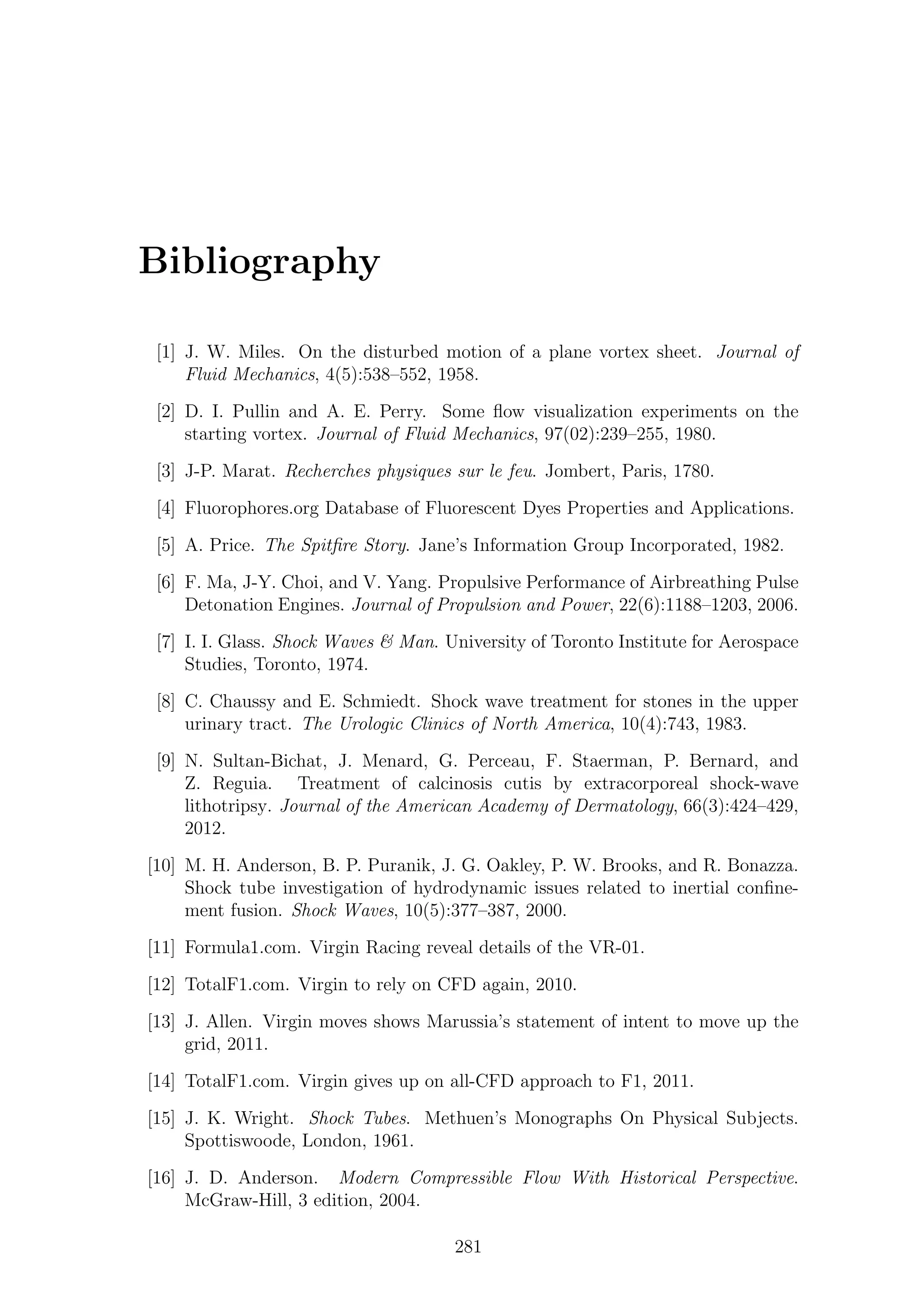 Bibliography
[1] J. W. Miles. On the disturbed motion of a plane vortex sheet. Journal of
Fluid Mechanics, 4(5):538–552, 1958.
[2] D. I. Pullin and A. E. Perry. Some ﬂow visualization experiments on the
starting vortex. Journal of Fluid Mechanics, 97(02):239–255, 1980.
[3] J-P. Marat. Recherches physiques sur le feu. Jombert, Paris, 1780.
[4] Fluorophores.org Database of Fluorescent Dyes Properties and Applications.
[5] A. Price. The Spitﬁre Story. Jane’s Information Group Incorporated, 1982.
[6] F. Ma, J-Y. Choi, and V. Yang. Propulsive Performance of Airbreathing Pulse
Detonation Engines. Journal of Propulsion and Power, 22(6):1188–1203, 2006.
[7] I. I. Glass. Shock Waves & Man. University of Toronto Institute for Aerospace
Studies, Toronto, 1974.
[8] C. Chaussy and E. Schmiedt. Shock wave treatment for stones in the upper
urinary tract. The Urologic Clinics of North America, 10(4):743, 1983.
[9] N. Sultan-Bichat, J. Menard, G. Perceau, F. Staerman, P. Bernard, and
Z. Reguia. Treatment of calcinosis cutis by extracorporeal shock-wave
lithotripsy. Journal of the American Academy of Dermatology, 66(3):424–429,
2012.
[10] M. H. Anderson, B. P. Puranik, J. G. Oakley, P. W. Brooks, and R. Bonazza.
Shock tube investigation of hydrodynamic issues related to inertial conﬁne-
ment fusion. Shock Waves, 10(5):377–387, 2000.
[11] Formula1.com. Virgin Racing reveal details of the VR-01.
[12] TotalF1.com. Virgin to rely on CFD again, 2010.
[13] J. Allen. Virgin moves shows Marussia’s statement of intent to move up the
grid, 2011.
[14] TotalF1.com. Virgin gives up on all-CFD approach to F1, 2011.
[15] J. K. Wright. Shock Tubes. Methuen’s Monographs On Physical Subjects.
Spottiswoode, London, 1961.
[16] J. D. Anderson. Modern Compressible Flow With Historical Perspective.
McGraw-Hill, 3 edition, 2004.
281
 