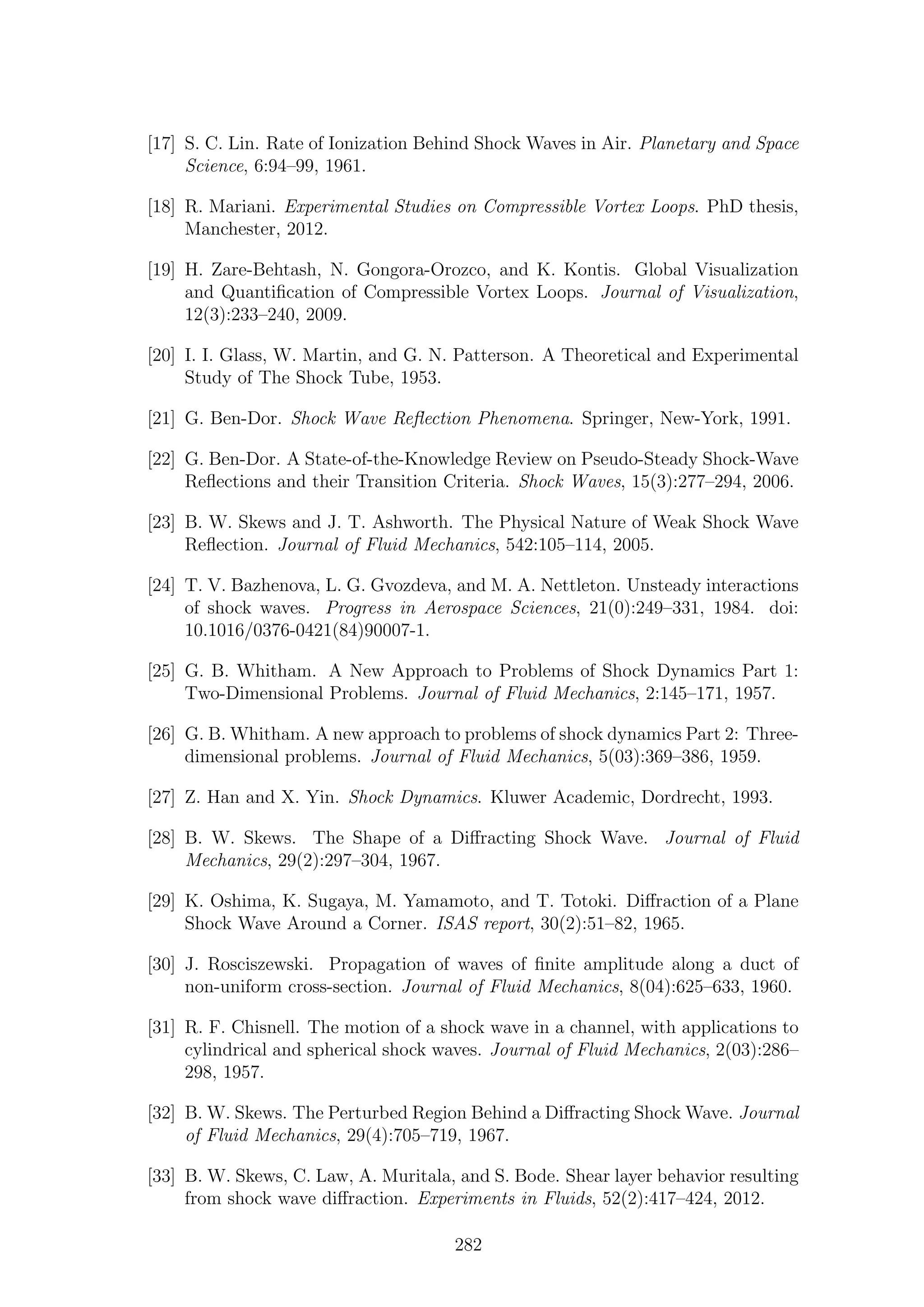 [17] S. C. Lin. Rate of Ionization Behind Shock Waves in Air. Planetary and Space
Science, 6:94–99, 1961.
[18] R. Mariani. Experimental Studies on Compressible Vortex Loops. PhD thesis,
Manchester, 2012.
[19] H. Zare-Behtash, N. Gongora-Orozco, and K. Kontis. Global Visualization
and Quantiﬁcation of Compressible Vortex Loops. Journal of Visualization,
12(3):233–240, 2009.
[20] I. I. Glass, W. Martin, and G. N. Patterson. A Theoretical and Experimental
Study of The Shock Tube, 1953.
[21] G. Ben-Dor. Shock Wave Reﬂection Phenomena. Springer, New-York, 1991.
[22] G. Ben-Dor. A State-of-the-Knowledge Review on Pseudo-Steady Shock-Wave
Reﬂections and their Transition Criteria. Shock Waves, 15(3):277–294, 2006.
[23] B. W. Skews and J. T. Ashworth. The Physical Nature of Weak Shock Wave
Reﬂection. Journal of Fluid Mechanics, 542:105–114, 2005.
[24] T. V. Bazhenova, L. G. Gvozdeva, and M. A. Nettleton. Unsteady interactions
of shock waves. Progress in Aerospace Sciences, 21(0):249–331, 1984. doi:
10.1016/0376-0421(84)90007-1.
[25] G. B. Whitham. A New Approach to Problems of Shock Dynamics Part 1:
Two-Dimensional Problems. Journal of Fluid Mechanics, 2:145–171, 1957.
[26] G. B. Whitham. A new approach to problems of shock dynamics Part 2: Three-
dimensional problems. Journal of Fluid Mechanics, 5(03):369–386, 1959.
[27] Z. Han and X. Yin. Shock Dynamics. Kluwer Academic, Dordrecht, 1993.
[28] B. W. Skews. The Shape of a Diﬀracting Shock Wave. Journal of Fluid
Mechanics, 29(2):297–304, 1967.
[29] K. Oshima, K. Sugaya, M. Yamamoto, and T. Totoki. Diﬀraction of a Plane
Shock Wave Around a Corner. ISAS report, 30(2):51–82, 1965.
[30] J. Rosciszewski. Propagation of waves of ﬁnite amplitude along a duct of
non-uniform cross-section. Journal of Fluid Mechanics, 8(04):625–633, 1960.
[31] R. F. Chisnell. The motion of a shock wave in a channel, with applications to
cylindrical and spherical shock waves. Journal of Fluid Mechanics, 2(03):286–
298, 1957.
[32] B. W. Skews. The Perturbed Region Behind a Diﬀracting Shock Wave. Journal
of Fluid Mechanics, 29(4):705–719, 1967.
[33] B. W. Skews, C. Law, A. Muritala, and S. Bode. Shear layer behavior resulting
from shock wave diﬀraction. Experiments in Fluids, 52(2):417–424, 2012.
282
 