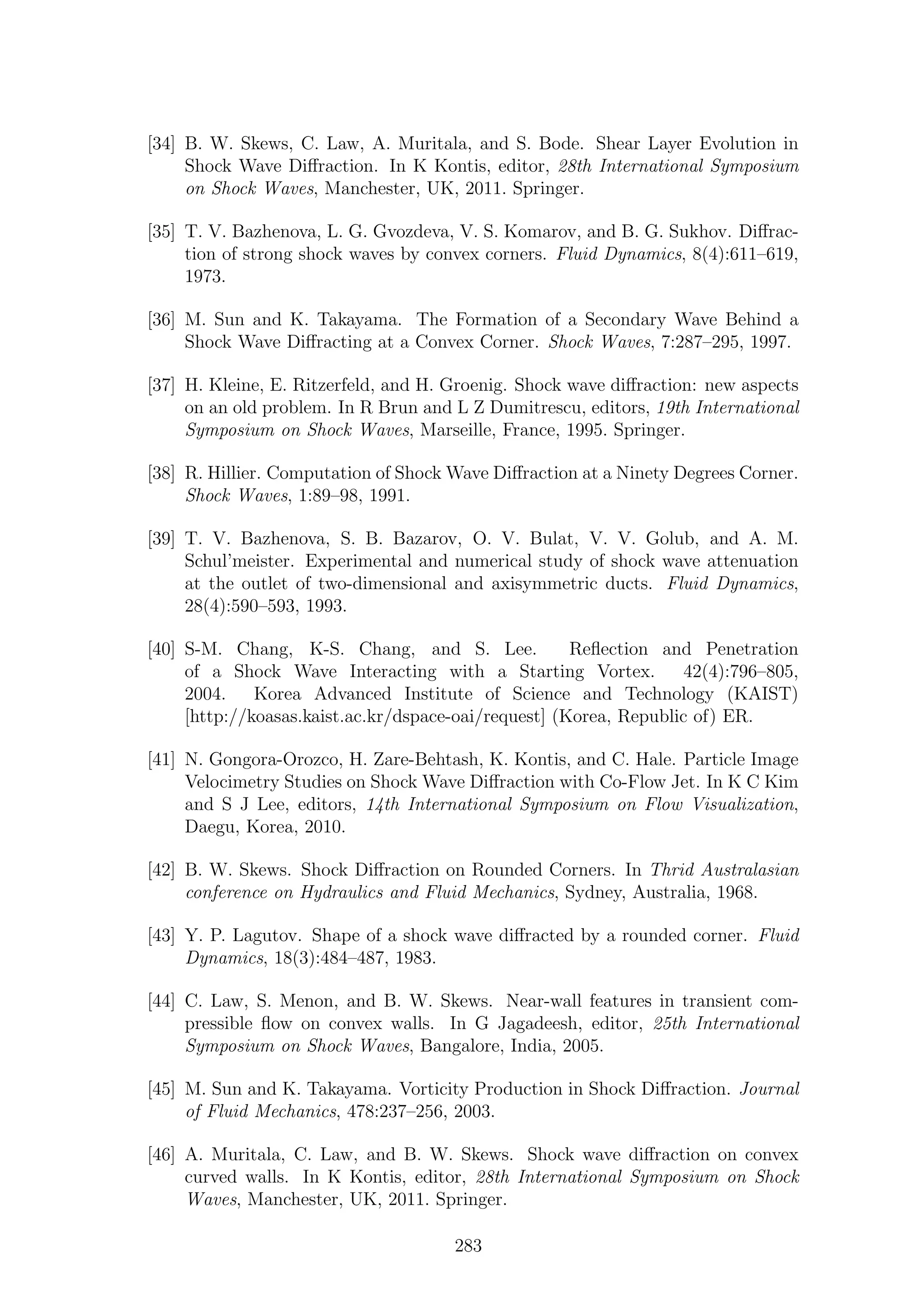 [34] B. W. Skews, C. Law, A. Muritala, and S. Bode. Shear Layer Evolution in
Shock Wave Diﬀraction. In K Kontis, editor, 28th International Symposium
on Shock Waves, Manchester, UK, 2011. Springer.
[35] T. V. Bazhenova, L. G. Gvozdeva, V. S. Komarov, and B. G. Sukhov. Diﬀrac-
tion of strong shock waves by convex corners. Fluid Dynamics, 8(4):611–619,
1973.
[36] M. Sun and K. Takayama. The Formation of a Secondary Wave Behind a
Shock Wave Diﬀracting at a Convex Corner. Shock Waves, 7:287–295, 1997.
[37] H. Kleine, E. Ritzerfeld, and H. Groenig. Shock wave diﬀraction: new aspects
on an old problem. In R Brun and L Z Dumitrescu, editors, 19th International
Symposium on Shock Waves, Marseille, France, 1995. Springer.
[38] R. Hillier. Computation of Shock Wave Diﬀraction at a Ninety Degrees Corner.
Shock Waves, 1:89–98, 1991.
[39] T. V. Bazhenova, S. B. Bazarov, O. V. Bulat, V. V. Golub, and A. M.
Schul’meister. Experimental and numerical study of shock wave attenuation
at the outlet of two-dimensional and axisymmetric ducts. Fluid Dynamics,
28(4):590–593, 1993.
[40] S-M. Chang, K-S. Chang, and S. Lee. Reﬂection and Penetration
of a Shock Wave Interacting with a Starting Vortex. 42(4):796–805,
2004. Korea Advanced Institute of Science and Technology (KAIST)
[http://koasas.kaist.ac.kr/dspace-oai/request] (Korea, Republic of) ER.
[41] N. Gongora-Orozco, H. Zare-Behtash, K. Kontis, and C. Hale. Particle Image
Velocimetry Studies on Shock Wave Diﬀraction with Co-Flow Jet. In K C Kim
and S J Lee, editors, 14th International Symposium on Flow Visualization,
Daegu, Korea, 2010.
[42] B. W. Skews. Shock Diﬀraction on Rounded Corners. In Thrid Australasian
conference on Hydraulics and Fluid Mechanics, Sydney, Australia, 1968.
[43] Y. P. Lagutov. Shape of a shock wave diﬀracted by a rounded corner. Fluid
Dynamics, 18(3):484–487, 1983.
[44] C. Law, S. Menon, and B. W. Skews. Near-wall features in transient com-
pressible ﬂow on convex walls. In G Jagadeesh, editor, 25th International
Symposium on Shock Waves, Bangalore, India, 2005.
[45] M. Sun and K. Takayama. Vorticity Production in Shock Diﬀraction. Journal
of Fluid Mechanics, 478:237–256, 2003.
[46] A. Muritala, C. Law, and B. W. Skews. Shock wave diﬀraction on convex
curved walls. In K Kontis, editor, 28th International Symposium on Shock
Waves, Manchester, UK, 2011. Springer.
283
 
