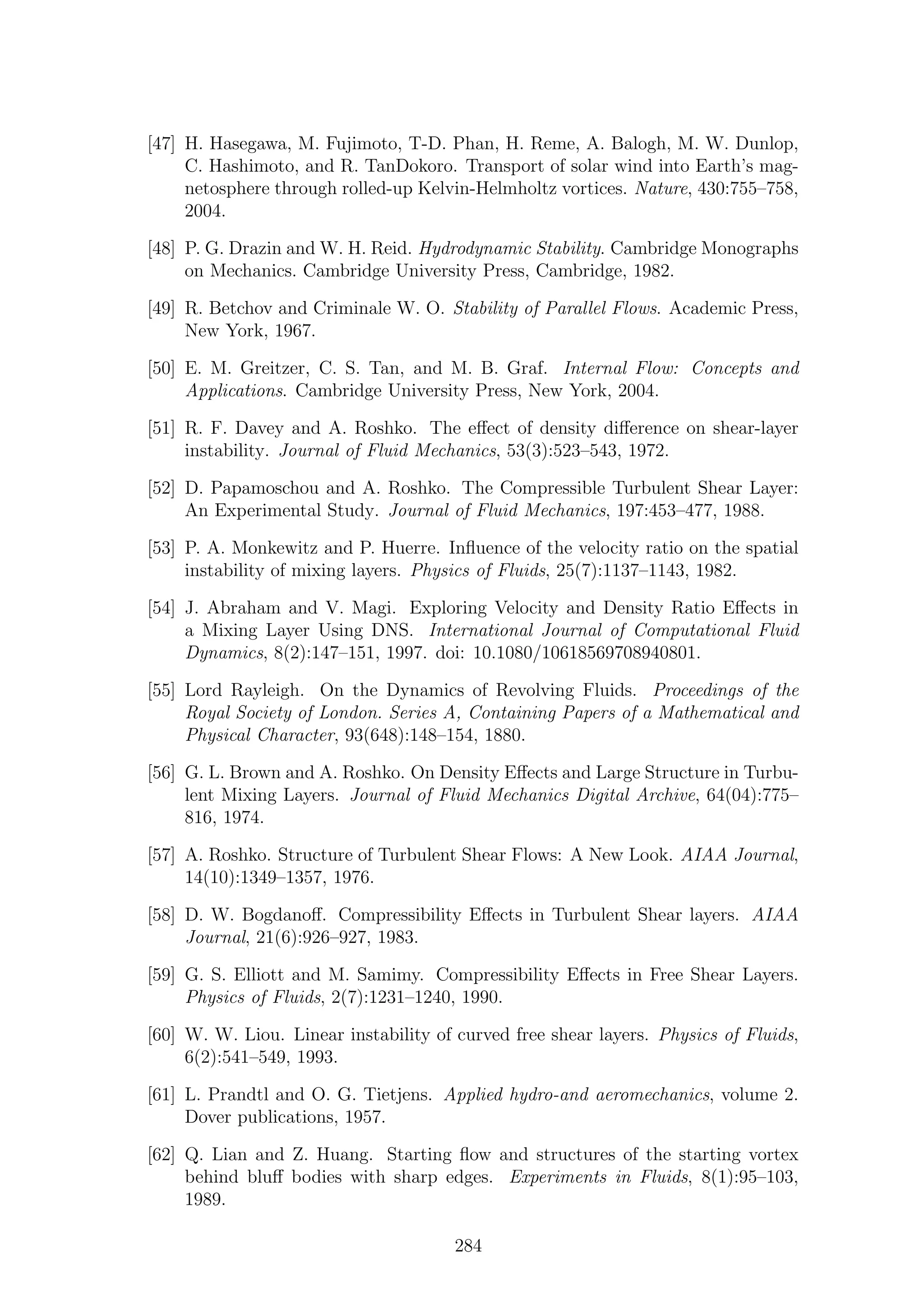 [47] H. Hasegawa, M. Fujimoto, T-D. Phan, H. Reme, A. Balogh, M. W. Dunlop,
C. Hashimoto, and R. TanDokoro. Transport of solar wind into Earth’s mag-
netosphere through rolled-up Kelvin-Helmholtz vortices. Nature, 430:755–758,
2004.
[48] P. G. Drazin and W. H. Reid. Hydrodynamic Stability. Cambridge Monographs
on Mechanics. Cambridge University Press, Cambridge, 1982.
[49] R. Betchov and Criminale W. O. Stability of Parallel Flows. Academic Press,
New York, 1967.
[50] E. M. Greitzer, C. S. Tan, and M. B. Graf. Internal Flow: Concepts and
Applications. Cambridge University Press, New York, 2004.
[51] R. F. Davey and A. Roshko. The eﬀect of density diﬀerence on shear-layer
instability. Journal of Fluid Mechanics, 53(3):523–543, 1972.
[52] D. Papamoschou and A. Roshko. The Compressible Turbulent Shear Layer:
An Experimental Study. Journal of Fluid Mechanics, 197:453–477, 1988.
[53] P. A. Monkewitz and P. Huerre. Inﬂuence of the velocity ratio on the spatial
instability of mixing layers. Physics of Fluids, 25(7):1137–1143, 1982.
[54] J. Abraham and V. Magi. Exploring Velocity and Density Ratio Eﬀects in
a Mixing Layer Using DNS. International Journal of Computational Fluid
Dynamics, 8(2):147–151, 1997. doi: 10.1080/10618569708940801.
[55] Lord Rayleigh. On the Dynamics of Revolving Fluids. Proceedings of the
Royal Society of London. Series A, Containing Papers of a Mathematical and
Physical Character, 93(648):148–154, 1880.
[56] G. L. Brown and A. Roshko. On Density Eﬀects and Large Structure in Turbu-
lent Mixing Layers. Journal of Fluid Mechanics Digital Archive, 64(04):775–
816, 1974.
[57] A. Roshko. Structure of Turbulent Shear Flows: A New Look. AIAA Journal,
14(10):1349–1357, 1976.
[58] D. W. Bogdanoﬀ. Compressibility Eﬀects in Turbulent Shear layers. AIAA
Journal, 21(6):926–927, 1983.
[59] G. S. Elliott and M. Samimy. Compressibility Eﬀects in Free Shear Layers.
Physics of Fluids, 2(7):1231–1240, 1990.
[60] W. W. Liou. Linear instability of curved free shear layers. Physics of Fluids,
6(2):541–549, 1993.
[61] L. Prandtl and O. G. Tietjens. Applied hydro-and aeromechanics, volume 2.
Dover publications, 1957.
[62] Q. Lian and Z. Huang. Starting ﬂow and structures of the starting vortex
behind bluﬀ bodies with sharp edges. Experiments in Fluids, 8(1):95–103,
1989.
284
 